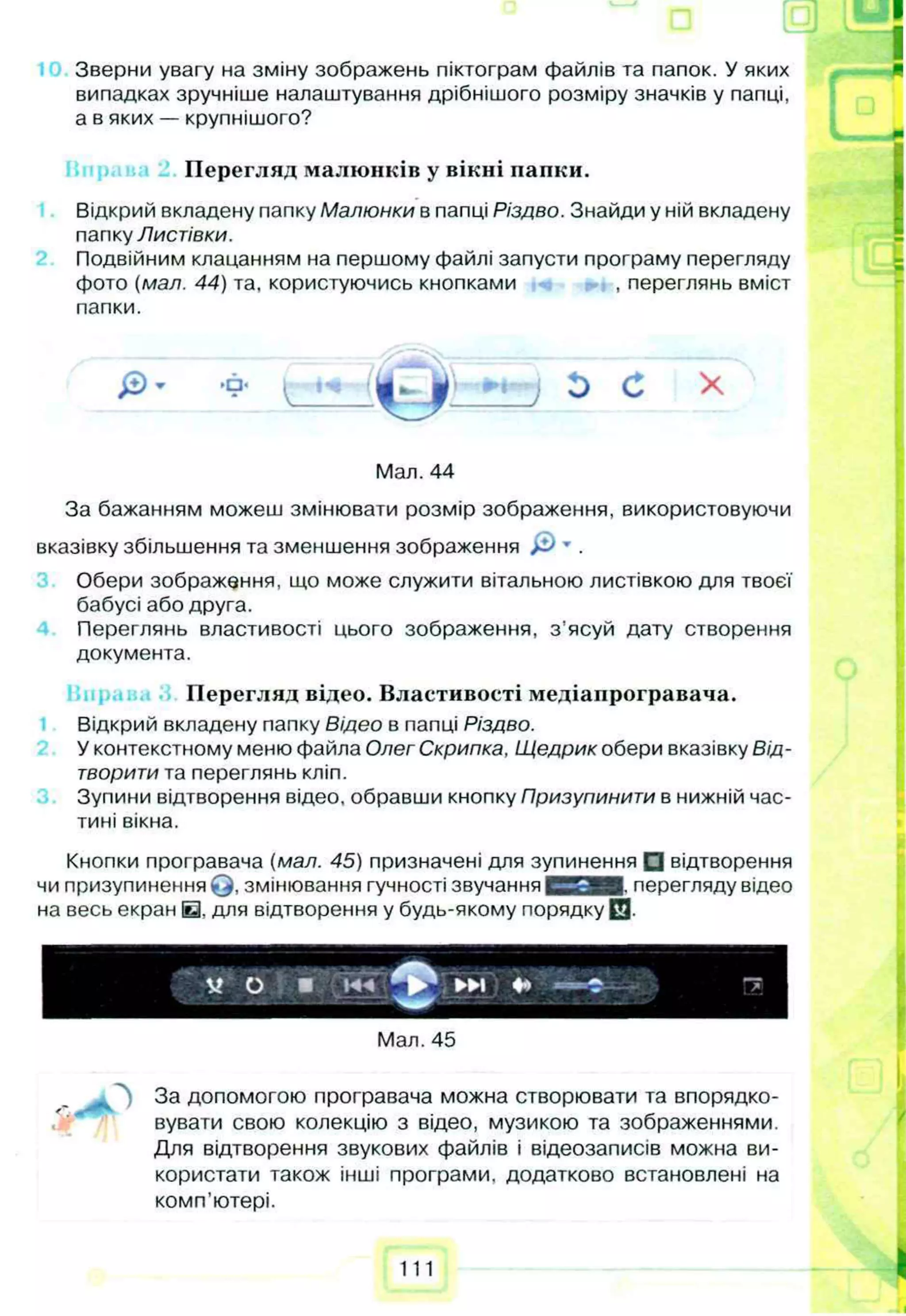 Зверни увагу на зміну зображень піктограм файлів та папок. У яких
випадках зручніше налаштування дрібнішого розміру значків у папці,
а в яких — крупнішого?
Перегляд малюнків у вікні папки.
Відкрий вкладену папку Малюнки в папці Різдво. Знайди у ній вкладену
папку Листівки.
Подвійним клацанням на першому файлі запусти програму перегляду
фото (мал. 44) та, користуючись кнопками , переглянь вміст
папки.
Мал. 44
За бажанням можеш змінювати розмір зображення, використовуючи
вказівку збільшення та зменшення зображення & * .
Обери зображення, що може служити вітальною листівкою для твоєї
бабусі або друга.
Переглянь властивості цього зображення, з ’ясуй дату створення
документа.
Перегляд відео. Властивості медіапрогравача.
Відкрий вкладену папку Відео в папці Різдво.
У контекстному меню файла Олег Скрипка, Щедрик обери вказівку Від­
творити та переглянь кліп.
Зупини відтворення відео, обравши кнопку Призупинити в нижній час­
тині вікна.
Кнопки програвача (мал. 45) призначені для зупинення □ відтворення
чи призупинення Q , змінювання гучності звучання С О Н Е перегляду відео
на весь екран Е . для відтворення у будь-якому порядку 0 .
---- _
*
с
М « "7
І — ■
Мал. 45
„ За допомогою програвача можна створювати та впорядко­
вувати свою колекцію з відео, музикою та зображеннями.
Для відтворення звукових файлів і відеозаписів можна ви­
користати також інші програми, додатково встановлені на
комп'ютері.
111
 