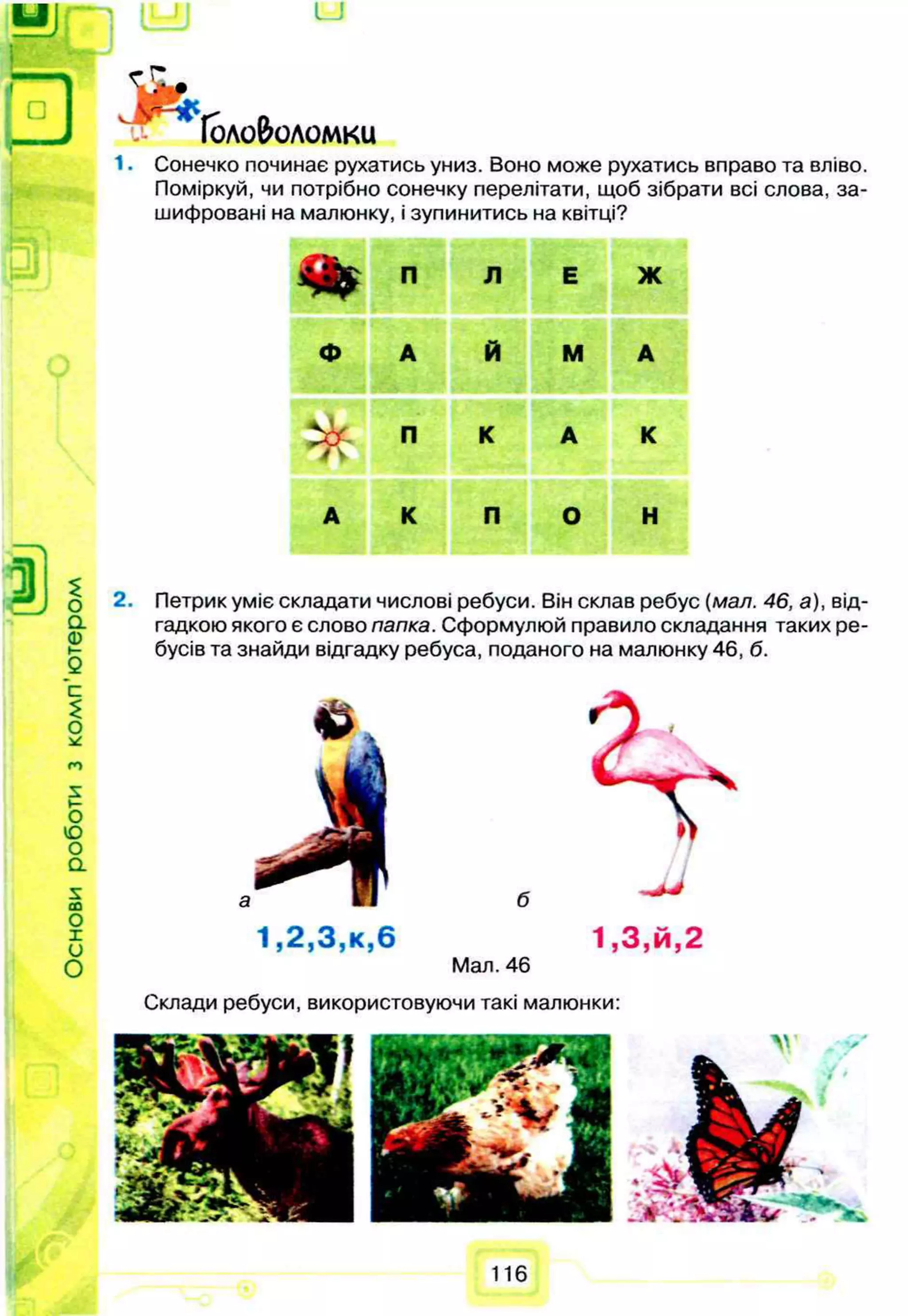 а
а)
»-
Q
с
£
о
*
с
*>
»-
О
ю
о
а
£
С
О
о
X
и
О
U
J f e ,
Іоло&оломки
1. Сонечко починає рухатись униз. Воно може рухатись вправо та вліво.
Поміркуй, чи потрібно сонечку перелітати, щоб зібрати всі слова, за­
шифровані на малюнку, і зупинитись на квітці?
% П л Е Ж
ф А Й М А
^ѵ-
П К А К
А К П О Н
2. Петрик уміє складати числові ребуси. Він склав ребус (мал. 46, а), від­
гадкою якого є слово папка. Сформулюй правило складання таких ре­
бусів та знайди відгадку ребуса, поданого на малюнку 46, б.
б
1 ,2 ,3 ,к ,6 1 ,3 ,й ,2
Мал. 46
Склади ребуси, використовуючи такі малюнки:
116
 