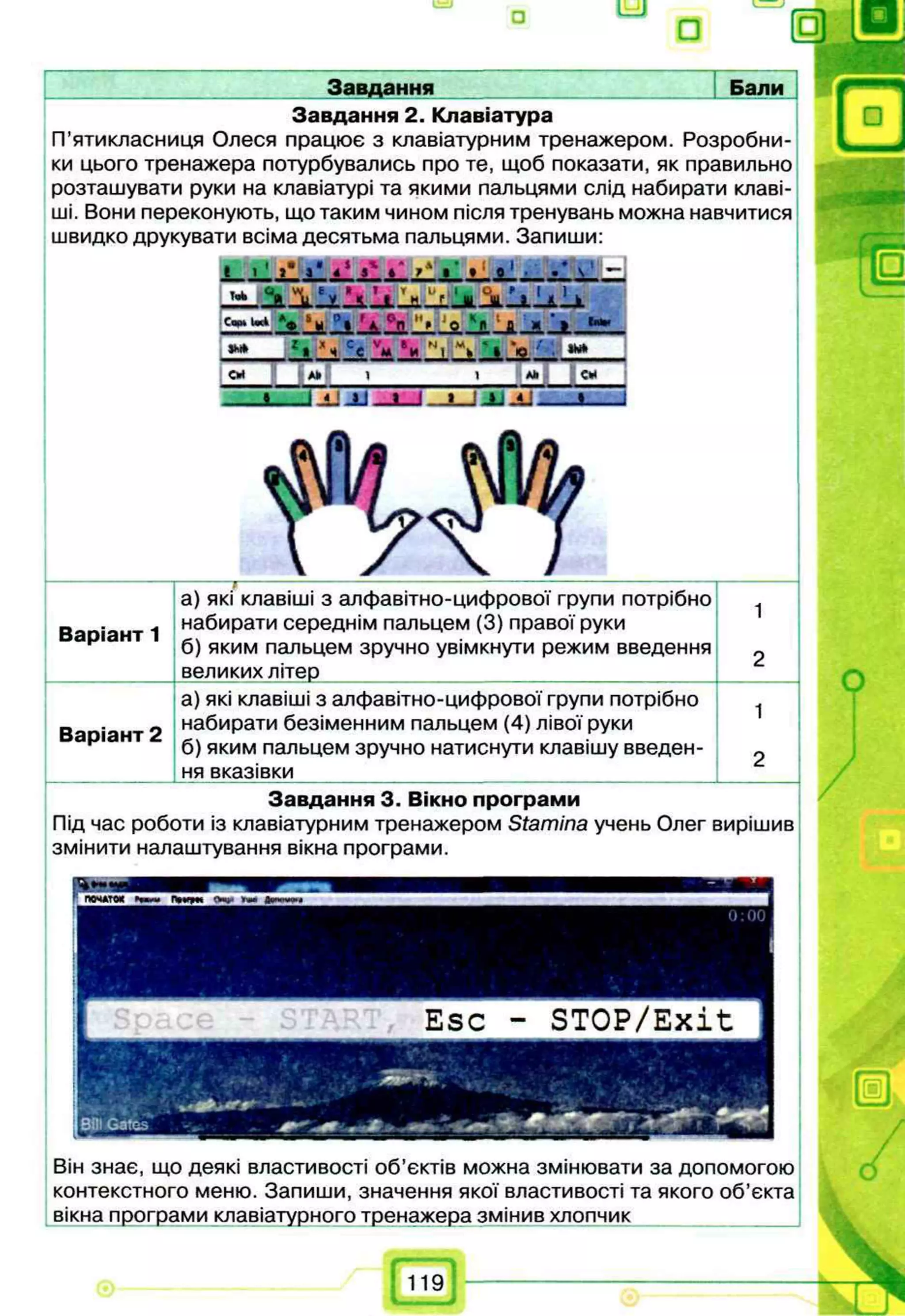 ° а
Завдання Бали
Завдання 2. Клавіатура
П’ятикласниця Олеся працює з клавіатурним тренажером. Розробни­
ки цього тренажера потурбувались про те, щоб показати, як правильно
розташувати руки на клавіатурі та якими пальцями слід набирати клаві­
ші. Вони переконують, що таким чином після тренувань можна навчитися
швидко друкувати всіма десятьма пальцями. Запиши:
Завдання 3. Вікно програми
Під час роботи із клавіатурним тренажером Stamina учень Олег вирішив
змінити налаштування вікна програми.
— -------------,-------------------------------------------------------------- ---------------------------
а) які клавіші з алфавітно-цифрової групи потрібно
Ва іант 1 набирати середнім пальцем (3) правої руки
р б) яким пальцем зручно увімкнути режим введення
__________ великих літер ___________
а) які клавіші з алфавітно-цифрової групи потрібно
_ 0 набирати безіменним пальцем (4) лівої руки
D dpidH T ь d  _
г б) яким пальцем зручно натиснути клавішу введен­
ня вказівки
Він знає, що деякі властивості об’єктів можна змінювати за допомогою
контекстного меню. Запиши, значення якої властивості та якого об’єкта
вікна програми клавіатурного тренажера змінив хлопчик ___
119
 
