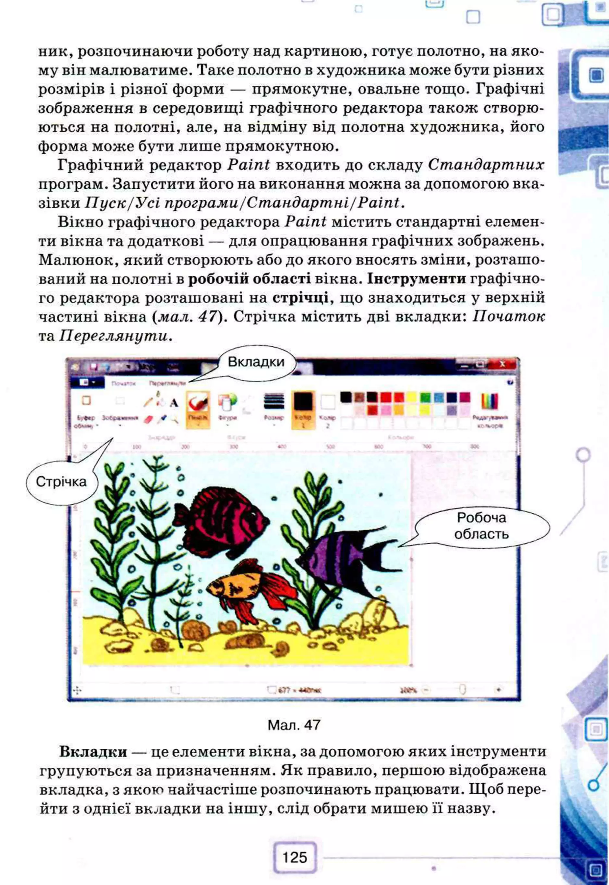 ник, розпочинаючи роботу над картиною, готує полотно, на яко­
му він малюватиме. Таке полотно в художника може бути різних
розмірів і різної форми — прямокутне, овальне тощо. Графічні
зображення в середовищі графічного редактора також створю­
ються на полотні, але, на відміну від полотна художника, його
форма може бути лише прямокутною.
Графічний редактор Paint входить до складу Стандартних
програм. Запустити його на виконання можна за допомогою вка­
зівки Пуск/Усі програми/Стандартні/Paint.
Вікно графічного редактора Paint містить стандартні елемен­
ти вікна та додаткові — для опрацювання графічних зображень.
Малюнок, який створюють або до якого вносять зміни, розташо­
ваний на полотні в робочій області вікна. Інструменти графічно­
го редактора розташовані на стрічці, що знаходиться у верхній
частині вікна (мал. 47). Стрічка містить дві вкладки: Початок
та Переглянути.
Man. 47
Вкладки — це елементи вікна, за допомогою яких інструменти
групуються за призначенням. Як правило, першою відображена
вкладка, з якою найчастіше розпочинають працювати. Щоб пере­
йти з однієї вкладки на іншу, слід обрати мишею її назву.
 