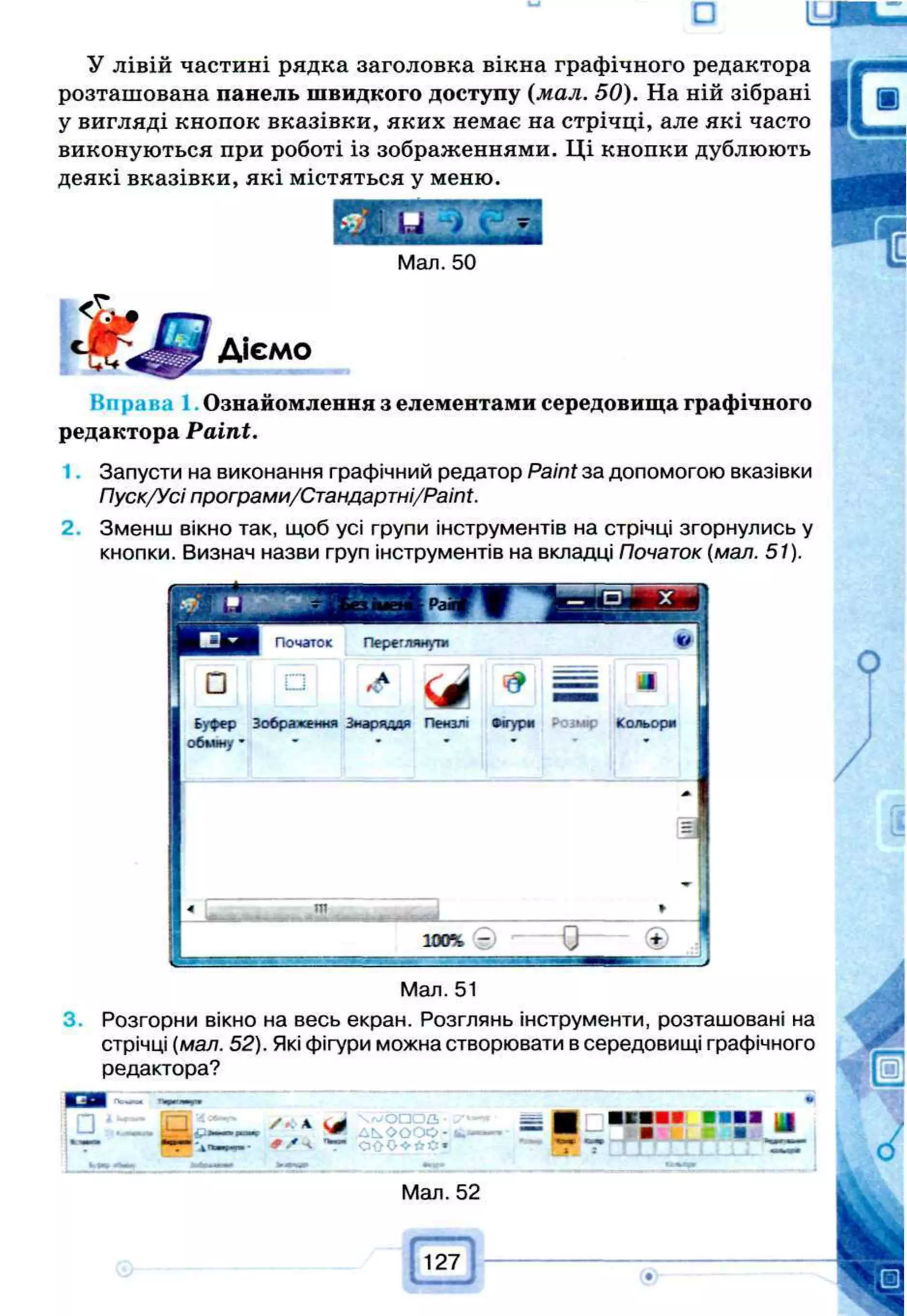 □
У лівій частині рядка заголовка вікна графічного редактора
розташована панель швидкого доступу (мал. 50). На ній зібрані
у вигляді кнопок вказівки, яких немає на стрічці, але які часто
виконуються при роботі із зображеннями. Ці кнопки дублюють
деякі вказівки, які містяться у меню.
Мал. 50
Діємо
Вправ; Ознайомлення з елементами середовища графічного
редактора Paint.
1. Запусти на виконання графічний редатор Paint за допомогою вказівки
Пуск/Усі програми/Стандартні/РаіМ.
2. Зменш вікно так, щоб усі групи інструментів на стрічці згорнулись у
кнопки. Визнач назви груп інструментів на вкладці Початок (мал. 51).
Початок Переглянути К
*
□
□ ,
< Л
J
Буфер Зображення Знаряддя Пензлі •«тури P O iM tp Кольори
обѵіж, *
ІП
L і
Мал. 51
3. Розгорни вікно на весь екран. Розглянь інструменти, розташовані на
стрічці (мал. 52). Які фігури можна створювати в середовищі графічного
редактора?
ш М Пмм
т Ь і . _
_
_
_
_
_
_’
 4
Мі ^ Ь ѵ О О О С • ■
t -
'w ‘ 0 ; - 0 < " * 0 » і S
*ш
ш
т
Мал. 52
 