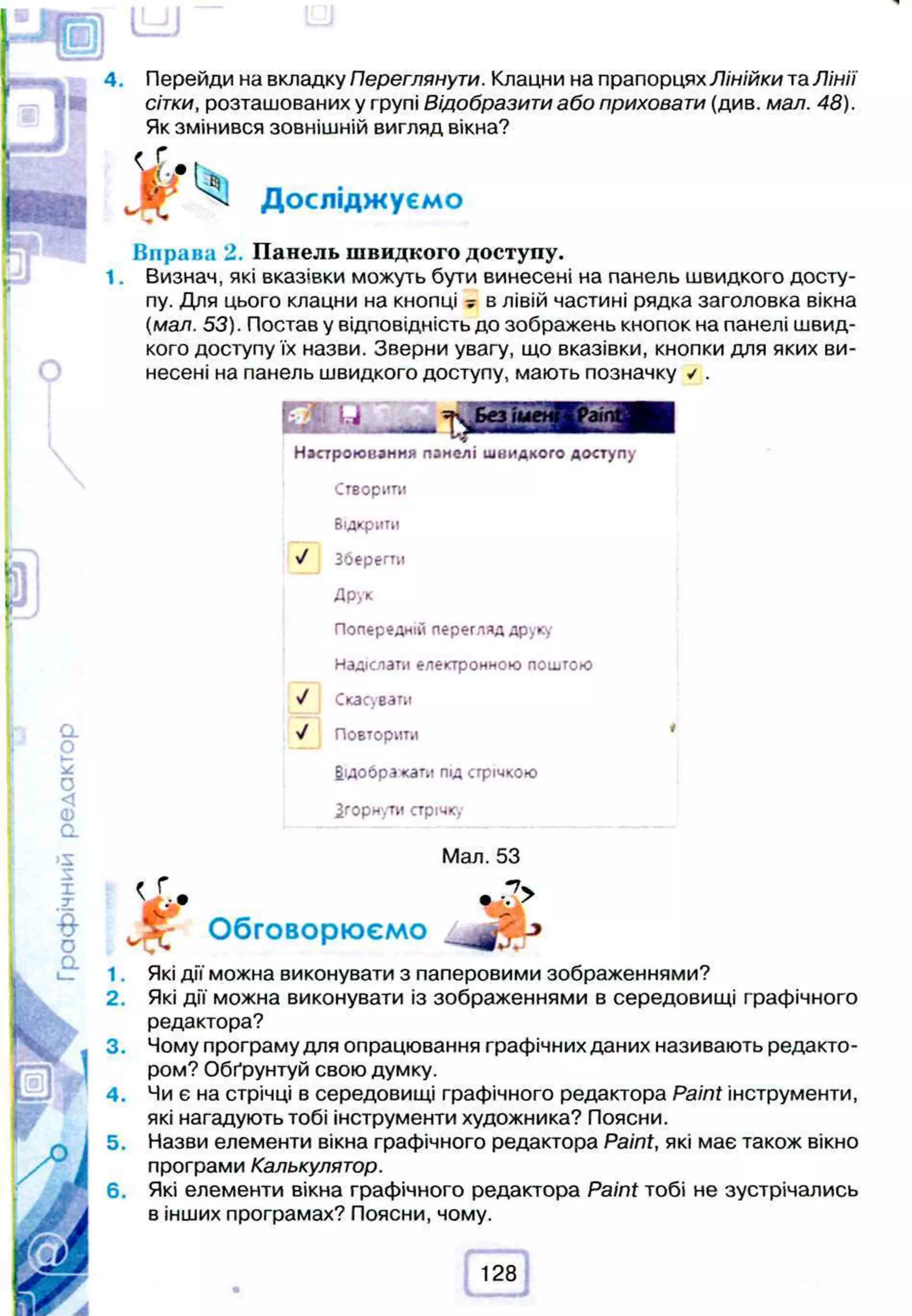 и ю
4. Перейди на вкладку Переглянути. Клацни на прапорцях Лінійки та Лінії
сітки, розташованих у групі Відобразити або приховати (див. мал. 48).
Як змінився зовнішній вигляд вікна?
V- Досліджуємо
Вправа 2. Панель швидкого доступу.
Визнач, які вказівки можуть бути винесені на панель швидкого досту­
пу. Для цього клацни на кнопці у в лівій частині рядка заголовка вікна
(мал. 53). Постав у відповідність до зображень кнопок на панелі швид­
кого доступу їх назви. Зверни увагу, що вказівки, кнопки для яких ви­
несені на панель швидкого доступу, мають позначку ✓ .
о.
о
*—
О
<
о
CL
>5
X
X
у
О
а
ш
Р
Настроювання панелі швидкого доступу
Створити
Відкрити
'J Зберегти
Друк
Попередній перегляд друку
Надіслати електронною поштою
V Скасувати
■
J Повторити
відображати під стрічкою
Згорнути стрічк,
Мал. 53
< >
IDS
1 .
2.
4.
6.
Обговорюємо
Які дії можна виконувати з паперовими зображеннями?
Які дії можна виконувати із зображеннями в середовищі графічного
редактора?
Чому програму для опрацювання графічних даних називають редакто­
ром? Обґрунтуй свою думку.
Чи є на стрічці в середовищі графічного редактора Paint інструменти,
які нагадують тобі інструменти художника? Поясни.
Назви елементи вікна графічного редактора Paint, які має також вікно
програми Калькулятор.
Які елементи вікна графічного редактора Paint тобі не зустрічались
в інших програмах? Поясни, чому.
УА
128
 