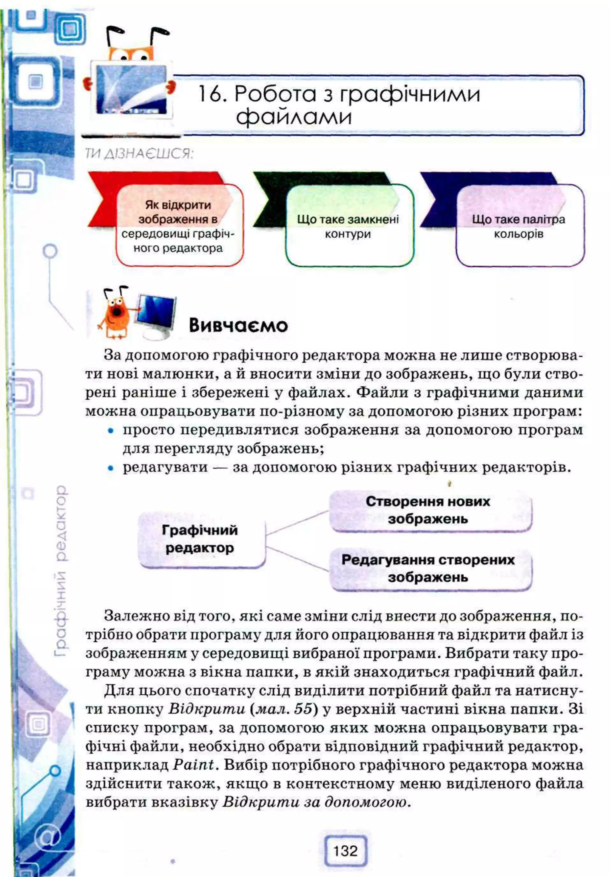 г..г
• a i
о
* 16. Робота з графічними
файлами
ТИ ДІЗНАЄШСЯ:
ГГ
Вивчаємо
За допомогою графічного редактора можна не лише створюва­
ти нові малюнки, а й вносити зміни до зображень, що були ство­
рені раніше і збережені у файлах. Файли з графічними даними
можна опрацьовувати по-різному за допомогою різних програм:
• просто передивлятися зображення за допомогою програм
для перегляду зображень;
• редагувати — за допомогою різних графічних редакторів.
Графічний
редактор
Створення нових
зображень
Редагування створених
зображень
Залежно від того, які саме зміни слід внести до зображення, по­
трібно обрати програму для його опрацювання та відкрити файл із
зображенням у середовищі вибраної програми. Вибрати таку про­
граму можна з вікна папки, в якій знаходиться графічний файл.
Для цього спочатку слід виділити потрібний файл та натисну­
ти кнопку Відкрити (мал. 55) у верхній частині вікна папки. Зі
списку програм, за допомогою яких можна опрацьовувати гра­
фічні файли, необхідно обрати відповідний графічний редактор,
наприклад Paint. Вибір потрібного графічного редактора можна
здійснити також, якщо в контекстному меню виділеного файла
вибрати вказівку Відкрити за допомогою.
 