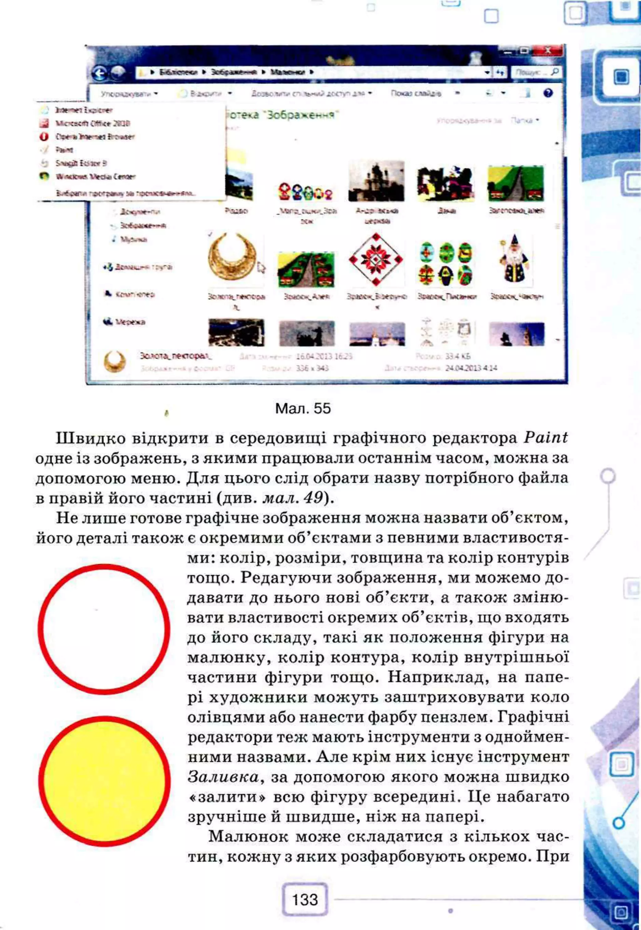 I У
т
О
О
^
У
Ш
в
'*-
hnntcw
^ uo»ceno
w
<
*зав
О ОткмпйІ^ям'
S>a£»B ! v j* r ?
О Л
л
а
с^
еW
c
w
>іг
г
о
г
U«P« 3
»-O
C
U
O»>*■
»
• Іоэволлюіы^лоспп*»® • Приют е н •
cre<a 'Зобэахе«-«
г'--
. 0
I• .
4 ' *
U
-
Л
»
*1
П
+
Ї
і w. 'Jtpena
u
m Я 1 П
Э
О
Д
О
Д
.г-ест
с^
- -Э.С-4 ^Сі j 1 6 . ї
iS
€
«*;
д о Л
i t s
• А
V
**V
~ П
. л
В
Ак
Ь
;-ілосіз-
4
, Мал. 55
Ш в и д к о відкрити в середовищі графічного редактора Paint
одне із зображень, з якими працювали останнім часом, можна за
допомогою меню. Для цього слід обрати назву потрібного файла
в правій його частині (див. мал. 49).
Не лише готове графічне зображення можна назвати об’єктом,
його деталі також є окремими об’єктами з певними властивостя­
ми: колір, розміри, товщина та колір контурів
О
тощо. Редагуючи зображення, ми можемо до­
давати до нього нові об’єкти, а також зміню­
вати властивості окремих об’єктів, що входять
до його складу, такі як положення фігури на
малюнку, колір контура, колір внутрішньої
частини фігури тощо. Наприклад, на папе­
рі художники можуть заштриховувати коло
О
олівцями або нанести фарбу пензлем. Графічні
редактори теж мають інструменти з одноймен­
ними назвами. Але крім них існує інструмент
Заливка, за допомогою якого можна швидко
«залити» всю фігуру всередині. Це набагато
зручніше й швидше, ніж на папері.
Малюнок може складатися з кількох час­
тин, кожну з яких розфарбовують окремо. При
 