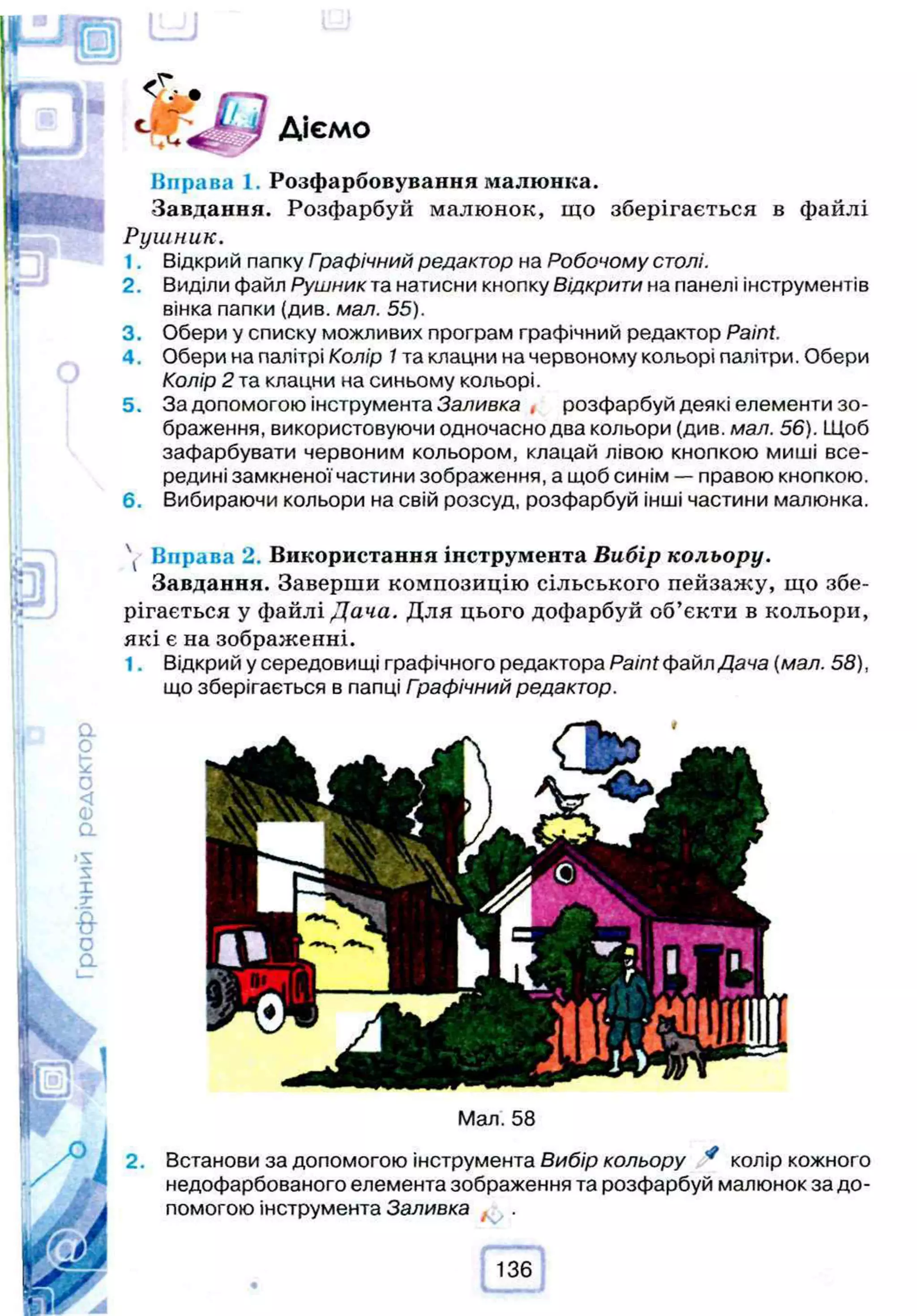 Діємо
Вправа 1. Розфарбовування малюнка.
Завдання. Розфарбуй малюнок, що зберігається в файлі
Рушник.
1. Відкрий папку Гоафічний редактор на Робочому столі.
2. Виділи файл Рушник та натисни кнопку Відкрити на панелі інструментів
вінка папки (див. мал. 55).
3. Обери у списку можливих програм графічний редактор Paint.
4 . Обери на палітрі Колір 1та клацни на червоному кольорі палітри. Обери
Колір 2 та клацни на синьому кольорі.
5. За допомогою інструмента Заливка , розфарбуй деякі елементи зо­
браження, використовуючи одночасно два кольори (див. мал. 56). Щоб
зафарбувати червоним кольором, клацай лівою кнопкою миші все­
редині замкненої частини зображення, а щоб синім — правою кнопкою.
6. Вибираючи кольори на свій розсуд, розфарбуй інші частини малюнка.
 Вправа 2. Використання інструмента Вибір кольору.
Завдання. Заверши композицію сільського пейзажу, що збе­
рігається у файлі Дача. Для цього дофарбуй об’єкти в кольори,
які є на зображенні.
1. Відкрий у середовищі графічного редактора Paint файл Дача (мал. 58),
що зберігається в папці Графічний редактор.
2.
Мал. 58
Встанови за допомогою інструмента Вибір кольору * колір кожного
недофарбованого елемента зображення та розфарбуй малюнок за до­
помогою інструмента Заливка
 