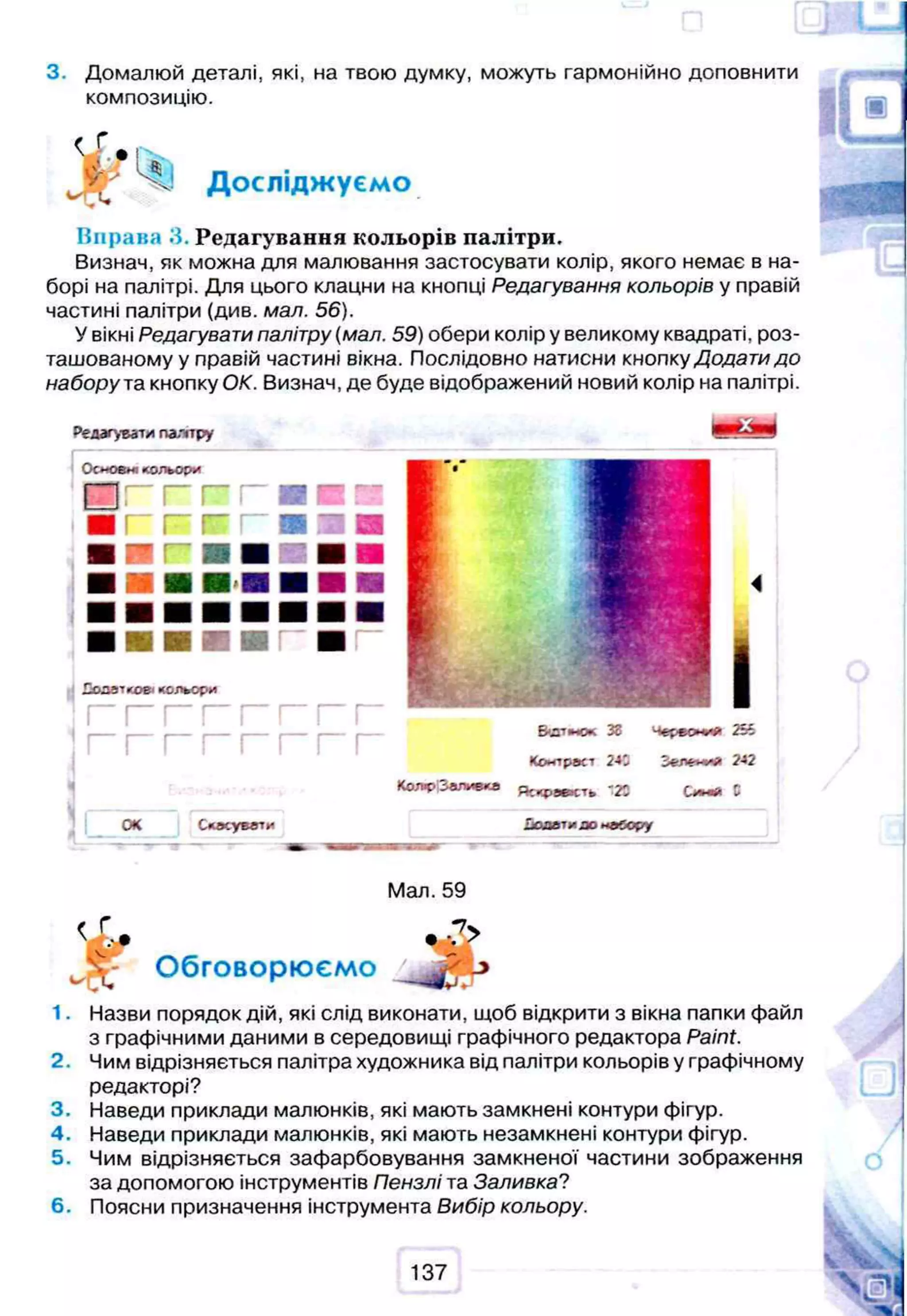 3. Домалюй деталі, які, на твою думку, можуть гармонійно доповнити
композицію.
^ о * я
Досліджуємо
Вправа 3. Редагування кольорів палітри.
Визнач, як можна для малювання застосувати колір, якого немає в на­
борі на палітрі. Для цього клацни на кнопці Редагування кольорів у правій
частині палітри (див. мал. 56).
У вікні Редагувати палітру (мал. 59) обери колір у великому квадраті, роз­
ташованому у правій частині вікна. Послідовно натисни кнопку Додати до
набору та кнопку ОК. Визнач, де буде відображений новий колір на палітрі.
Редагуватипалтру
I ®
Ооювніїсольор*
П г г г п и з
■ Г " » !
“ ■ ■ ■
ОК Сласувеї*
4
І
ЕИатиок 38 255
Кол расі 2-*3 2-*2
Ко л ї>заливка "20 С**«й С
Хвавтиао набору
Мал. 59
Обговорюємо
1. Назви порядок дій, які слід виконати, щоб відкрити з вікна папки файл
з графічними даними в середовищі графічного редактора Paint.
2. Чим відрізняється палітра художника від палітри кольорів у графічному
редакторі?
3. Наведи приклади малюнків, які мають замкнені контури фігур.
4. Наведи приклади малюнків, які мають незамкнені контури фігур.
5. Чим відрізняється зафарбовування замкненої частини зображення
за допомогою інструментів Пензлі та Заливка?
6. Поясни призначення інструмента Вибір кольору.
137
 
