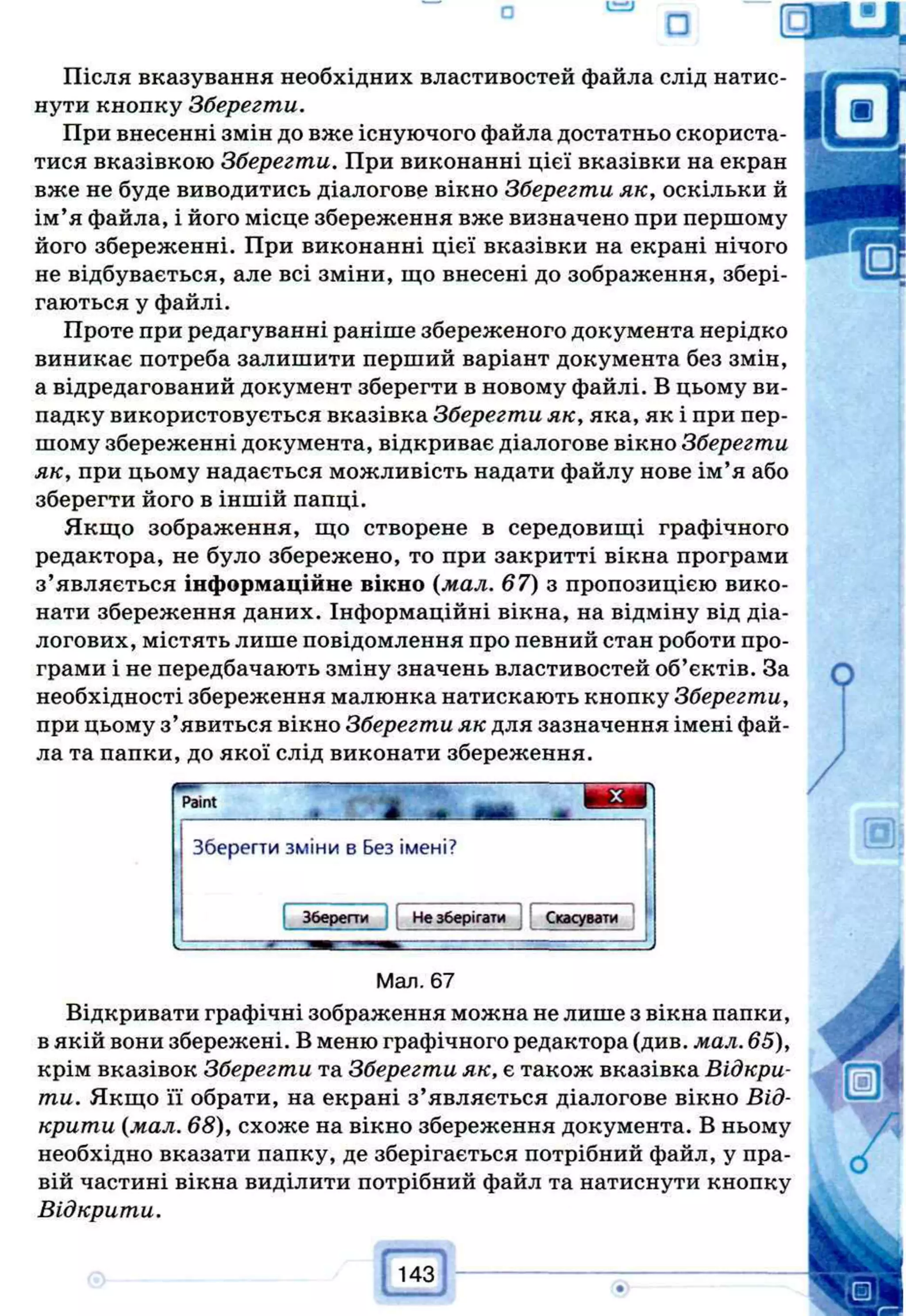 □ т і ї
Після вказування необхідних властивостей файла слід натис­
нути кнопку Зберегти.
При внесенні змін до вже існуючого файла достатньо скориста­
тися вказівкою Зберегти. При виконанні цієї вказівки на екран
вже не буде виводитись діалогове вікно Зберегти як, оскільки й
ім’я файла, і його місце збереження вже визначено при першому
його збереженні. При виконанні цієї вказівки на екрані нічого
не відбувається, але всі зміни, що внесені до зображення, збері­
гаються у файлі.
Проте при редагуванні раніше збереженого документа нерідко
виникає потреба залишити перший варіант документа без змін,
а відредагований документ зберегти в новому файлі. В цьому ви­
падку використовується вказівка Зберегти як, яка, як і при пер­
шому збереженні документа, відкриває діалогове вікно Зберегти
як, при цьому надається можливість надати файлу нове ім’я або
зберегти його в іншій папці.
Якщо зображення, що створене в середовищі графічного
редактора, не було збережено, то при закритті вікна програми
з’являється інформаційне вікно (мал. 67) з пропозицією вико­
нати збереження даних. Інформаційні вікна, на відміну від діа­
логових, містять лише повідомлення про певний стан роботи про­
грами і не передбачають зміну значень властивостей об’єктів. За
необхідності збереження малюнка натискають кнопку Зберегти,
при цьому з’явиться вікно Зберегти як для зазначення імені фай­
ла та папки, до якої слід виконати збереження.
Paint
Зберегти зміни в Без імені?
Зберегти Не зберігати Скасувати
Мал. 67
Відкривати графічні зображення можна не лише з вікна папки,
вякій вони збережені. В меню графічного редактора (див. мал. 65),
крім вказівок Зберегти та Зберегти як, є також вказівка Відкри­
ти. Якщо її обрати, на екрані з’являється діалогове вікно Від­
крити {мал. 68), схоже на вікно збереження документа. В ньому
необхідно вказати папку, де зберігається потрібний файл, у пра­
вій частині вікна виділити потрібний файл та натиснути кнопку
Відкрити.
. і 43
 