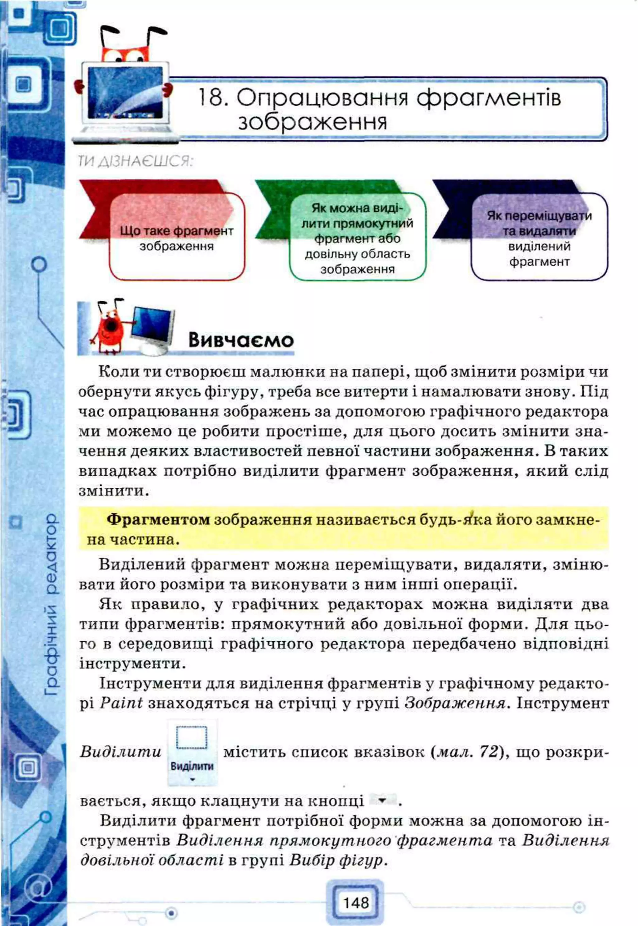 18. Опрацювання фрагментів
___зображення____________
ТИ ДІЗНАЄШСЯ:
Вивчаємо
Коли ти створюєш малюнки на папері, щоб змінити розміри чи
обернути якусь фігуру, треба все витерти і намалювати знову. Під
час опрацювання зображень за допомогою графічного редактора
ми можемо це робити простіше, для цього досить змінити зна­
чення деяких властивостей певної частини зображення. В таких
випадках потрібно виділити фрагмент зображення, який слід
змінити.
Що таке фрагмент
зображення
Як можна виді­
лити прямокутний
фрагмент або
довільну область
зображення
Як переміщувати
та видаляти
виділений
фрагмент
Фрагментом зображення називається будь-йка його замкне­
на частина.
Виділений фрагмент можна переміщувати, видаляти, зміню­
вати його розміри та виконувати з ним інші операції.
Як правило, у графічних редакторах можна виділяти два
типи фрагментів: прямокутний або довільної форми. Для цьо­
го в середовищі графічного редактора передбачено відповідні
інструменти.
Інструменти для виділення фрагментів у графічному редакто­
рі Paint знаходяться на стрічці у групі Зображення. Інструмент
І
---- і
Виділити містить список вказівок (мал. 72), що розкри-
Виділити
вається, якщо клацнути на кнопці ^ .
Виділити фрагмент потрібної форми можна за допомогою ін­
струментів Виділення прямокутного фрагмента та Виділення
довільної області в групі Вибір фігур.
 