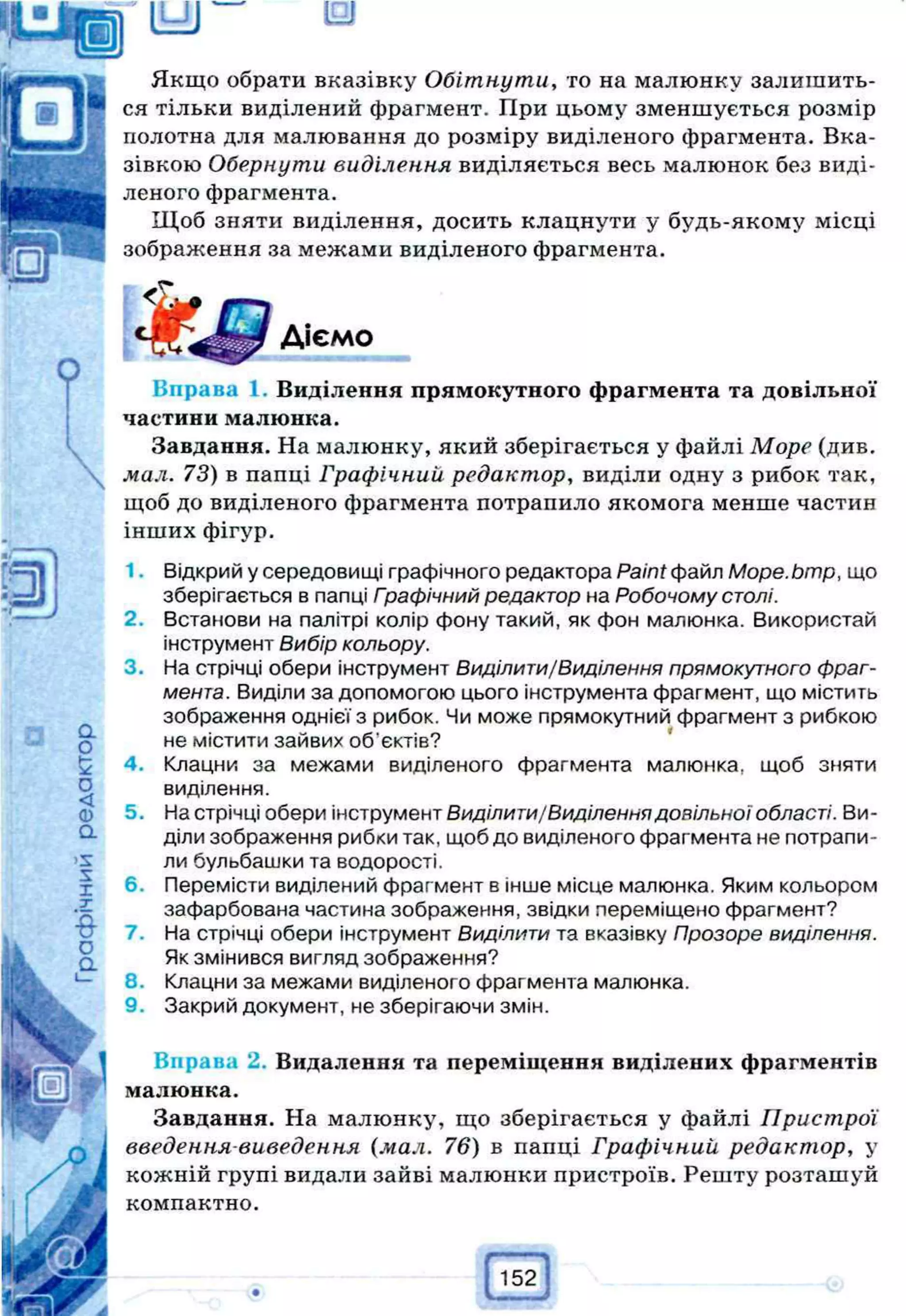 Якщо обрати вказівку Обітнути, то на малюнку залишить­
ся тільки виділений фрагмент. При цьому зменшується розмір
полотна для малювання до розміру виділеного фрагмента. Вка­
зівкою Обернути виділення виділяється весь малюнок без виді­
леного фрагмента.
Щоб зняти виділення, досить клацнути у будь-якому місці
зображення за межами виділеного фрагмента.
Вправа 1. Виділення прямокутного фрагмента та довільної
частини малюнка.
Завдання. На малюнку, який зберігається у файлі Море (див.
мал. 73) в папці Графічний редактор, виділи одну з рибок так,
щоб до виділеного фрагмента потрапило якомога менше частин
інших фігур.
1. Відкрий у середовищі графічного редактора Paint файл Mope.bmp, що
зберігається в папці Графічний редактор на Робочому столі.
2. Встанови на палітрі колір фону такий, як фон малюнка. Використай
інструмент Вибір кольору.
3. На стрічці обери інструмент Виділити/Виділення прямокутного фраг­
мента. Виділи за допомогою цього інструмента фрагмент, що містить
зображення однієї з рибок. Чи може прямокутний фрагмент з рибкою
не містити зайвих об'єктів?
4. Клацни за межами виділеного фрагмента малюнка, щоб зняти
виділення.
5. На стрічці обери інструмент Виділити/Виділення довільної області. Ви­
діли зображення рибки так, щоб до виділеного фрагмента не потрапи­
ли бульбашки та водорості.
6. Перемісти виділений фрагмент в інше місце малюнка. Яким кольором
зафарбована частина зображення, звідки переміщено фрагмент?
7. На стрічці обери інструмент Виділити та вказівку Прозоре виділення.
Як змінився вигляд зображення?
8. Клацни за межами виділеного фрагмента малюнка.
9. Закрий документ, не зберігаючи змін.
Вправа 2. Видалення та переміщення виділених фрагментів
малюнка.
Завдання. На малюнку, що зберігається у файлі Пристрої
введення виведення (мал. 76) в папці Графічний редактор, у
кожній групі видали зайві малюнки пристроїв. Решту розташуй
компактно.
Діємо
 