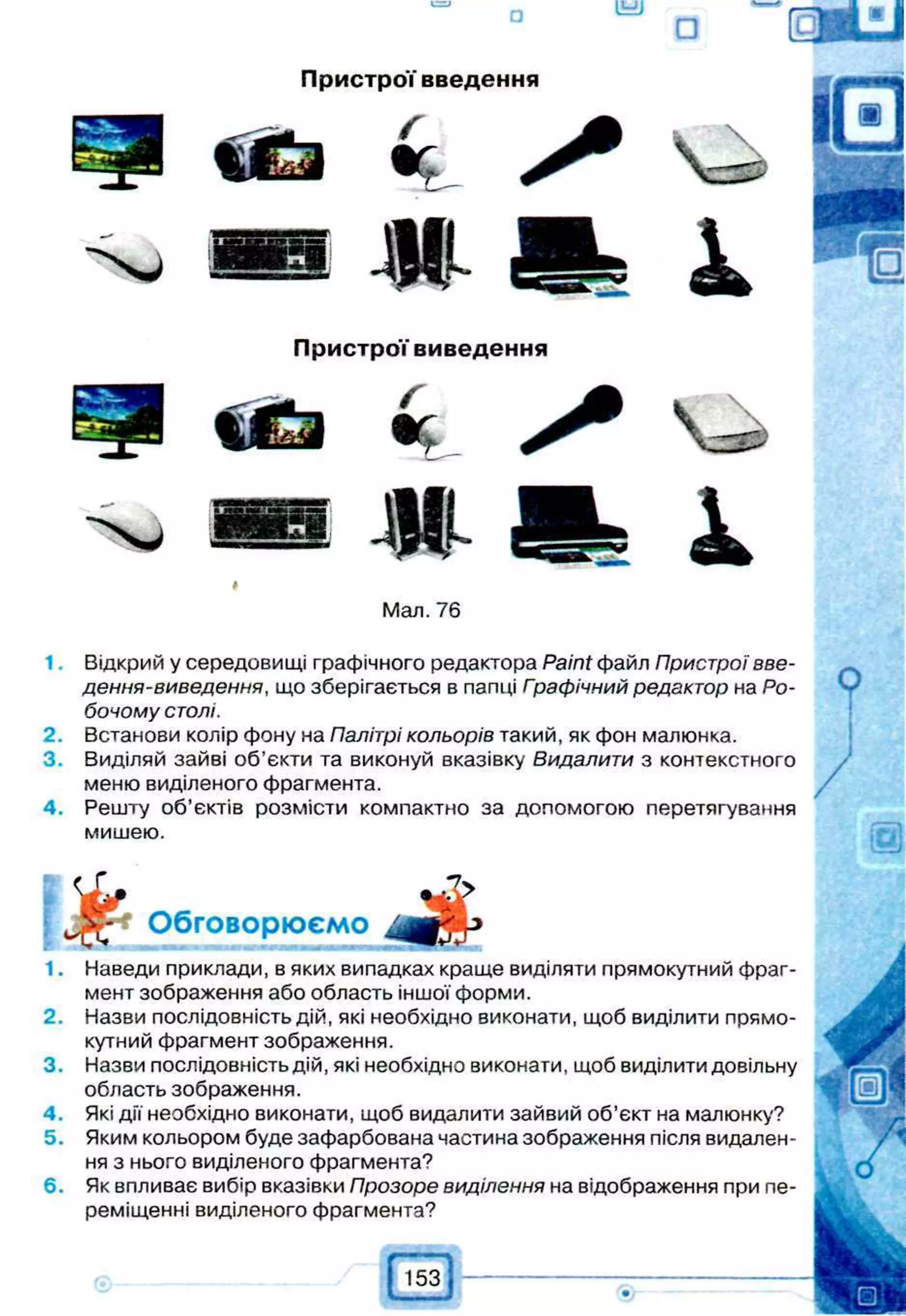 Пристрої введення
Пристрої виведення
 —о
Мал. 76
1 Відкрий у середовищі графічного редактора Paint файл Пристрої вве-
дення-виведення, що зберігається в папці Графічний редактор на Ро­
бочому столі.
2. Встанови колір фону на Палітрі кольорів такий, як фон малюнка.
3. Виділяй зайві об’єкти та виконуй вказівку Видалити з контекстного
меню виділеного фрагмента.
4. Решту об’єктів розмісти компактно за допомогою перетягування
мишею.
1. Наведи приклади, в яких випадках краще виділяти прямокутний фраг­
мент зображення або область іншої форми.
2. Назви послідовність дій, які необхідно виконати, щоб виділити прямо­
кутний фрагмент зображення.
3. Назви послідовність дій, які необхідно виконати, щоб виділити довільну
область зображення.
4. Які дії необхідно виконати, щоб видалити зайвий об’єкт на малюнку?
5. Яким кольором буде зафарбована частина зображення після видален­
ня з нього виділеного фрагмента?
6. Як впливає вибір вказівки Прозоре виділення на відображення при пе­
реміщенні виділеного фрагмента?
Обговорюємо
 