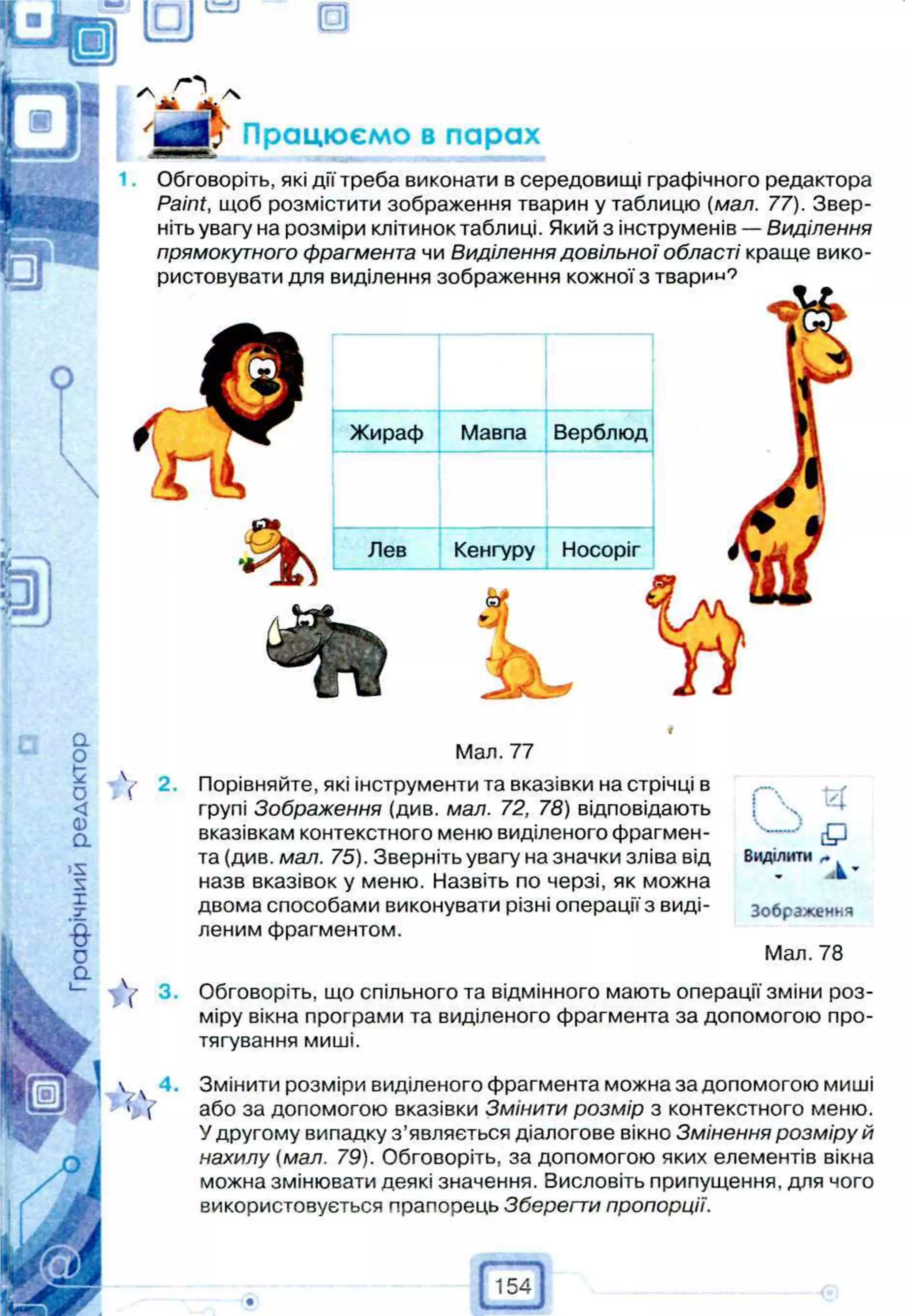 о
т
Працюємо в парах
Обговоріть, які дії треба виконати в середовищі графічного редактора
Paint, щоб розмістити зображення тварин у таблицю (мал. 77). Звер­
ніть увагу на розміри клітинок таблиці. Який з інструменів — Виділення
прямокутного фрагмента чи Виділення довільної області краще вико­
ристовувати для виділення зображення кожної з тварі'"-'7
Жираф Мавпа Верблюд
Лев Кенгуру Носоріг
Мал. 77
Порівняйте, які інструменти та вказівки на стрічці в
групі Зображення (див. мал. 72, 78) відповідають
вказівкам контекстного меню виділеного фрагмен­
та (див. мал. 75). Зверніть увагу на значки зліва від
назв вказівок у меню. Назвіть по черзі, як можна
двома способами виконувати різні операції з виді­
леним фрагментом.
Виділити
ч
“
А -
Зображення
Мал. 78
Обговоріть, що спільного та відмінного мають операції зміни роз­
міру вікна програми та виділеного фрагмента за допомогою про­
тягування миші.
Змінити розміри виділеного фрагмента можна за допомогою миші
або за допомогою вказівки Змінити розмір з контекстного меню.
У другому випадку з’являється діалогове вікно Змінення розміру й
нахилу {мал. 79). Обговоріть, за допомогою яких елементів вікна
можна змінювати деякі значення. Висловіть припущення, для чого
використовується прапорець Зберегти пропорції.
154
 