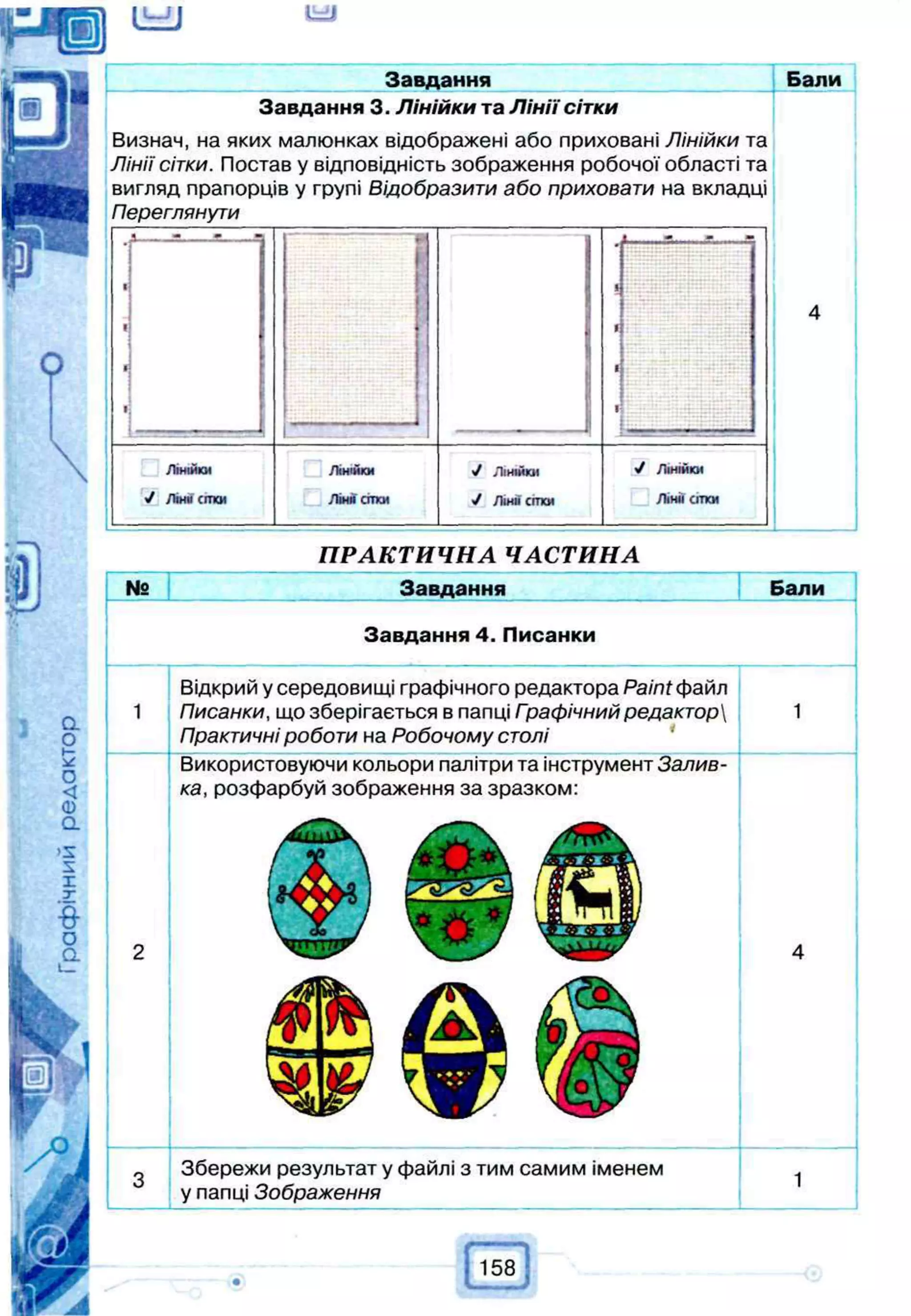 (UJJ
Завдання Бали
Завдання 3. Л інійки та Л ін ії сітки
Визнач, на яких малюнках відображені або приховані Лінійки та
Лінії сітки. Постав у відповідність зображення робочої області та
вигляд прапорців у групі Відобразити або приховати на вкладці
Переглянути
Лінійки
У ЛІНИ СІТКИ
Лінійки
Ліни сітки
V Лінійки
Л інії сітки
ПРАКТИЧНА ЧАСТИНА
№ ння Бали
Завдання 4. Писанки
Відкрий у середовищі графічного редактора Paint файл
Писанки, що зберігається в папці Гоафічний редактор
Практичні роботи на Робочому столі
Використовуючи кольори палітри та інструмент Залив­
ка, розфарбуй зображення за зразком:
Збережи результат у файлі з тим самим іменем
у папці Зображення
158
 