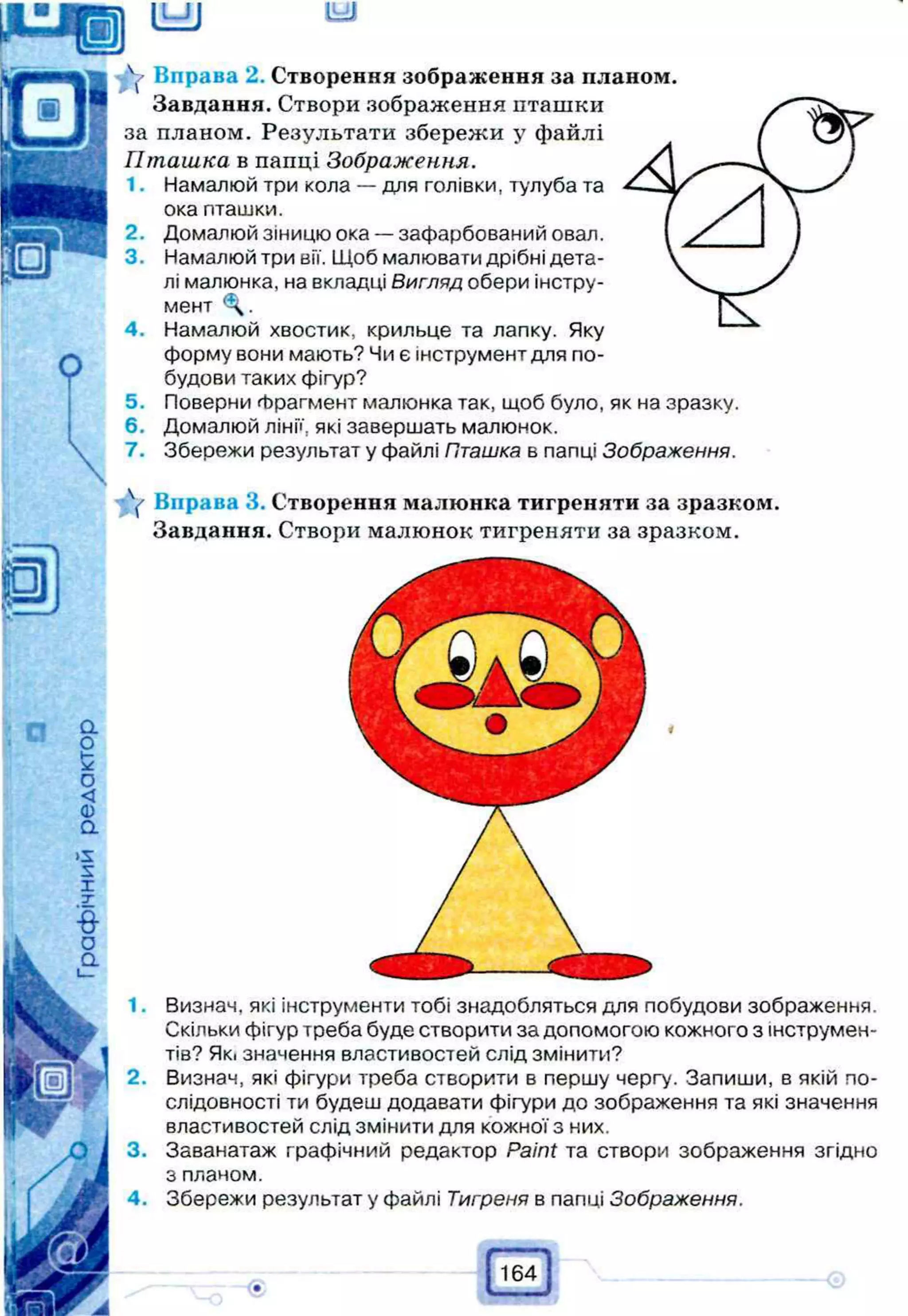 (LJJ U
=
U
Y Вправа 2. Створення зображення за планом.
Завдання. Створи зображення пташки
за планом. Результати збережи у файлі
Пташка в папці Зображення.
1. Намалюй три кола — для голівки, тулуба та
ока пташки.
2. Домалюй зіницю ока — зафарбований овал.
3. Намалюй три вії. Щоб малювати дрібні дета­
лі малюнка, на вкладці Вигляд обери інстру­
мент
4. Намалюй хвостик, крильце та лапку. Яку
форму вони мають? Чи є інструмент для по­
будови таких фігур?
5. Поверни Фрагмент малюнка так, щоб було, як на зразку.
6. Домалюй лінії, які завершать малюнок.
7. Збережи результат у файлі Пташка в папці Зображення.
V Вправа 3. Створення малюнка тигреняти за зразком.
Завдання. Створи малюнок тигреняти за зразком.
Визнач, які інструменти тобі знадобляться для побудови зображення.
Скільки фігур треба буде створити за допомогою кожного з інструмен­
тів? Як. значення властивостей слід змінити?
Визнач, які фігури треба створити в першу чергу. Запиши, в якій по­
слідовності ти будеш додавати фігури до зображення та які значення
властивостей слід змінити для кожної з них.
Заванатаж графічний редактор Paint та створи зображення згідно
з планом.
Збережи результат у файлі Тигреня в папці Зображення.
1.
2.
3.
4.
 