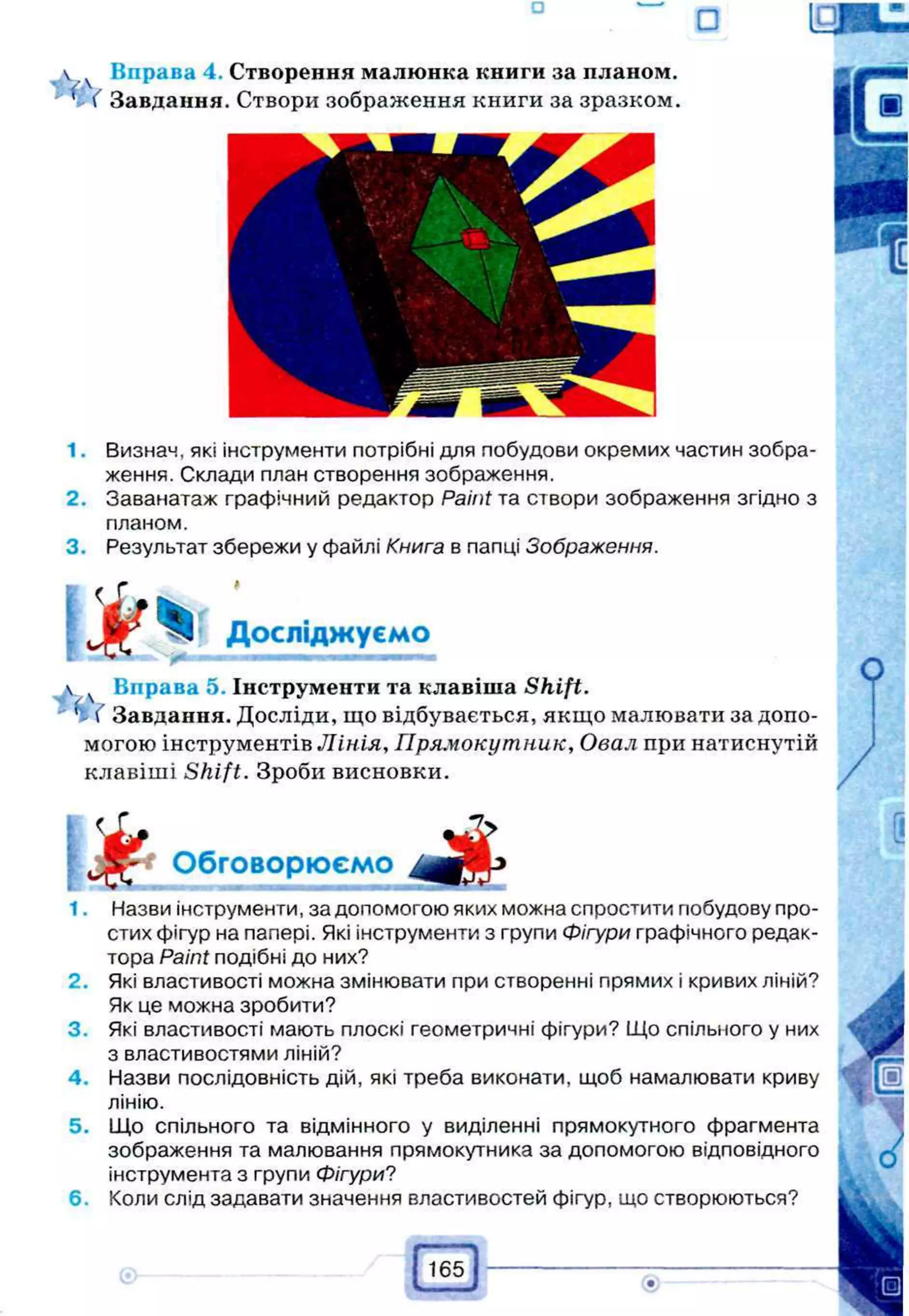 1 ( Завдання. Створи зображення книги за зразком.
1. Визнач, які інструменти потрібні для побудови окремих частин зобра­
ження. Склади план створення зображення.
2. Заванатаж графічний редактор Paint та створи зображення згідно з
планом.
3. Результат збережи у файлі Книга в папці Зображення.
 ч Вправа 5. Інструменти та клавіша Shift.
'І ( Завдання. Досліди, що відбувається, якщо малювати за допо­
могою інструментів Лінія, Прямокутник, Овал при натиснутій
клавіші S h ift. Зроби висновки.
1. Назви інструменти, за допомогою яких можна спростити побудову про­
стих фігур на папері. Які інструменти з групи Фігури графічного редак­
тора Paint подібні до них?
2. Які властивості можна змінювати при створенні прямих і кривих ліній?
Як це можна зробити?
3. Які властивості мають плоскі геометричні фігури? Що спільного у них
з властивостями ліній?
4. Назви послідовність дій, які треба виконати, щоб намалювати криву
лінію.
5. Що спільного та відмінного у виділенні прямокутного фрагмента
зображення та малювання прямокутника за допомогою відповідного
інструмента з групи Фігури?
6. Коли слід задавати значення властивостей фігур, що створюються?
Досліджуємо
 