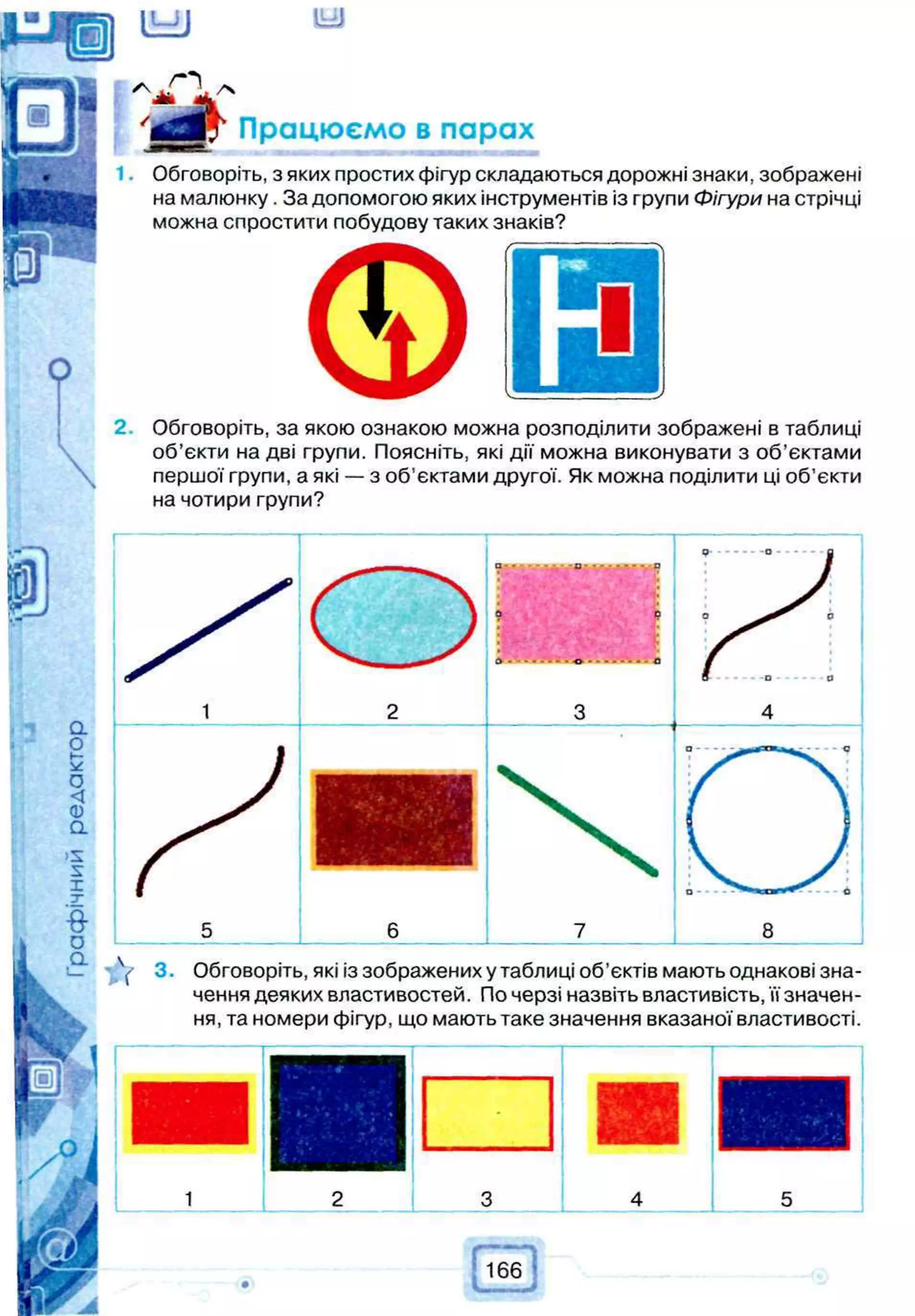 Y 3 . Обговоріть, які із зображених у таблиці об’єктів мають однакові зна­
чення деяких властивостей. По черзі назвіть властивість, її значен­
ня, та номери фігур, що мають таке значення вказаної властивості.
Працюємо в парах
Обговоріть, з яких простих фігур складаються дорожні знаки, зображені
на малюнку. За допомогою яких інструментів із групи Фігури на стрічці
можна спростити побудову таких знаків?
Обговоріть, за якою ознакою можна розподілити зображені в таблиці
об’єкти на дві групи. Поясніть, які дії можна виконувати з об’єктами
першої групи, а які — з об’єктами другої. Як можна поділити ці об’єкти
на чотири групи?
 