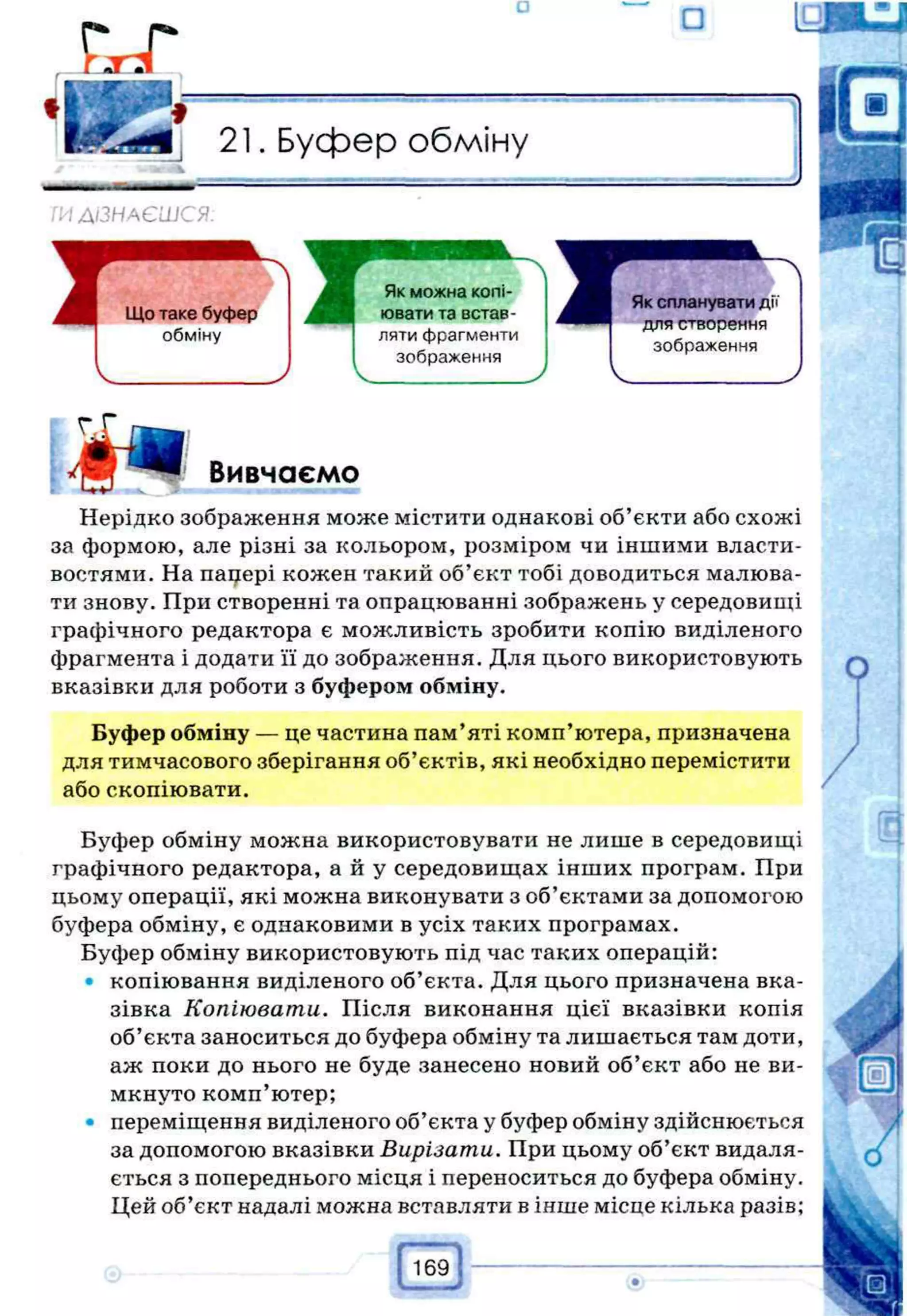 Буфер обміну
>
1ДІЗНАЄШСЯ.
Вивчаємо
Нерідко зображення може містити однакові об’єкти або схожі
за формою, але різні за кольором, розміром чи іншими власти­
востями. На пацері кожен такий об’єкт тобі доводиться малюва­
ти знову. При створенні та опрацюванні зображень у середовищі
графічного редактора є можливість зробити копію виділеного
фрагмента і додати її до зображення. Для цього використовують
вказівки для роботи з буфером обміну.
Буфер обміну — це частина пам’яті комп’ютера, призначена
для тимчасового зберігання об’єктів, які необхідно перемістити
або скопіювати.
Буфер обміну можна використовувати не лише в середовищі
графічного редактора, а й у середовищах інших програм. При
цьому операції, які можна виконувати з об’єктами за допомогою
буфера обміну, є однаковими в усіх таких програмах.
Буфер обміну використовують під час таких операцій:
• копіювання виділеного об’єкта. Для цього призначена вка­
зівка Копіювати. Після виконання цієї вказівки копія
об’єкта заноситься до буфера обміну та лишається там доти,
аж поки до нього не буде занесено новий об’єкт або не ви­
мкнуто комп’ютер;
• переміщення виділеного об’єкта у буфер обміну здійснюється
за допомогою вказівки Вирізати. При цьому об’єкт видаля­
ється з попереднього місця і переноситься до буфера обміну.
Цей об’єкт надалі можна вставляти в інше місце кілька разів;
 