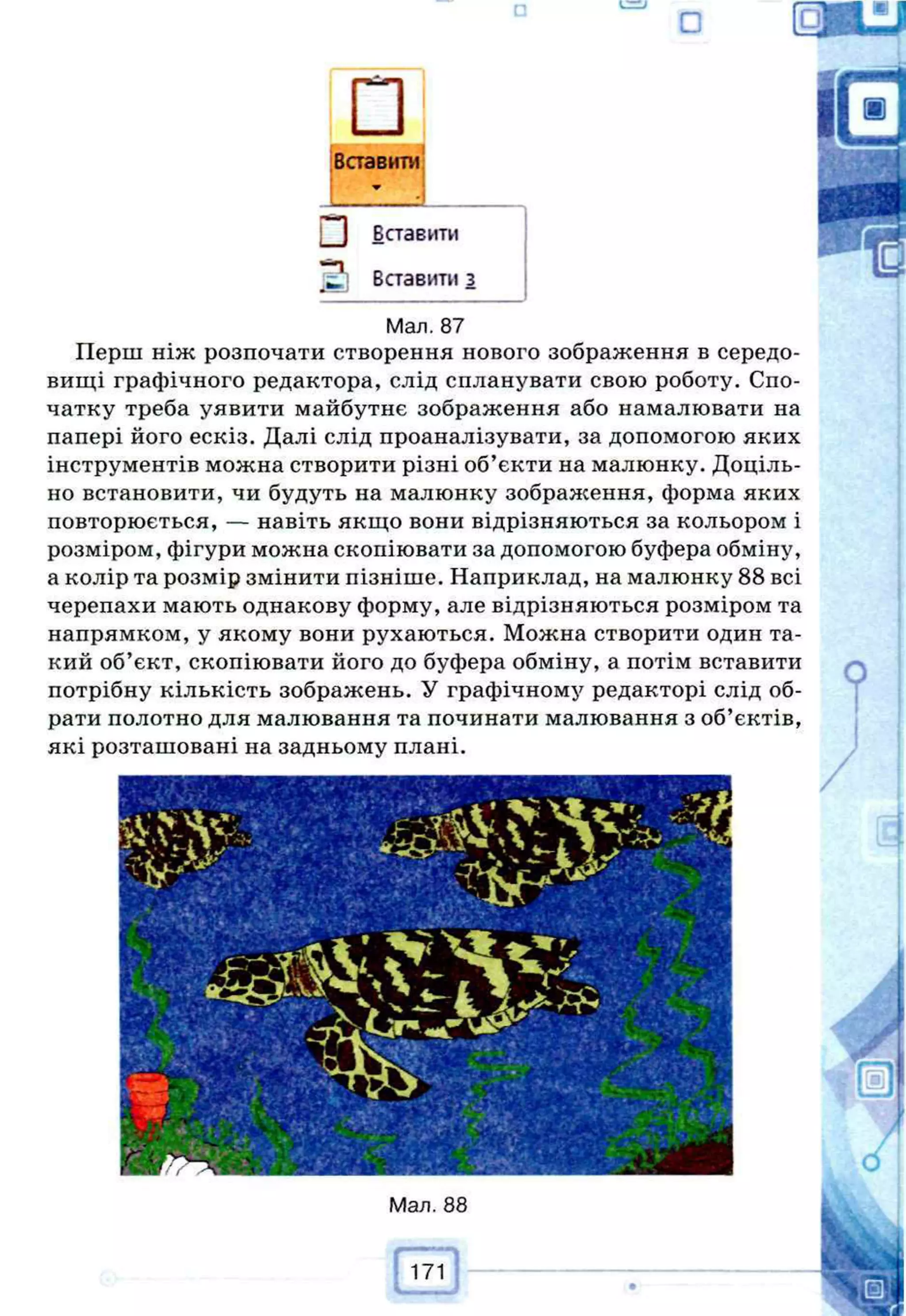 □і
Вставити
Г*1 Вставити
•“
п
а Вставити з
Мал. 87
Перш ніж розпочати створення нового зображення в середо­
вищі графічного редактора, слід спланувати свою роботу. Спо­
чатку треба уявити майбутнє зображення або намалювати на
папері його ескіз. Далі слід проаналізувати, за допомогою яких
інструментів можна створити різні об’єкти на малюнку. Доціль­
но встановити, чи будуть на малюнку зобралсення, форма яких
повторюється, — навіть якщо вони відрізняються за кольором і
розміром, фігури можна скопіювати за допомогою буфера обміну,
а колір та розмір змінити пізніше. Наприклад, на малюнку 88 всі
черепахи мають однакову форму, але відрізняються розміром та
напрямком, у якому вони рухаються. Можна створити один та­
кий об’єкт, скопіювати його до буфера обміну, а потім вставити
потрібну кількість зображень. У графічному редакторі слід об­
рати полотно для малювання та починати малювання з об’єктів,
які розташовані на задньому плані.
171
Ш
 