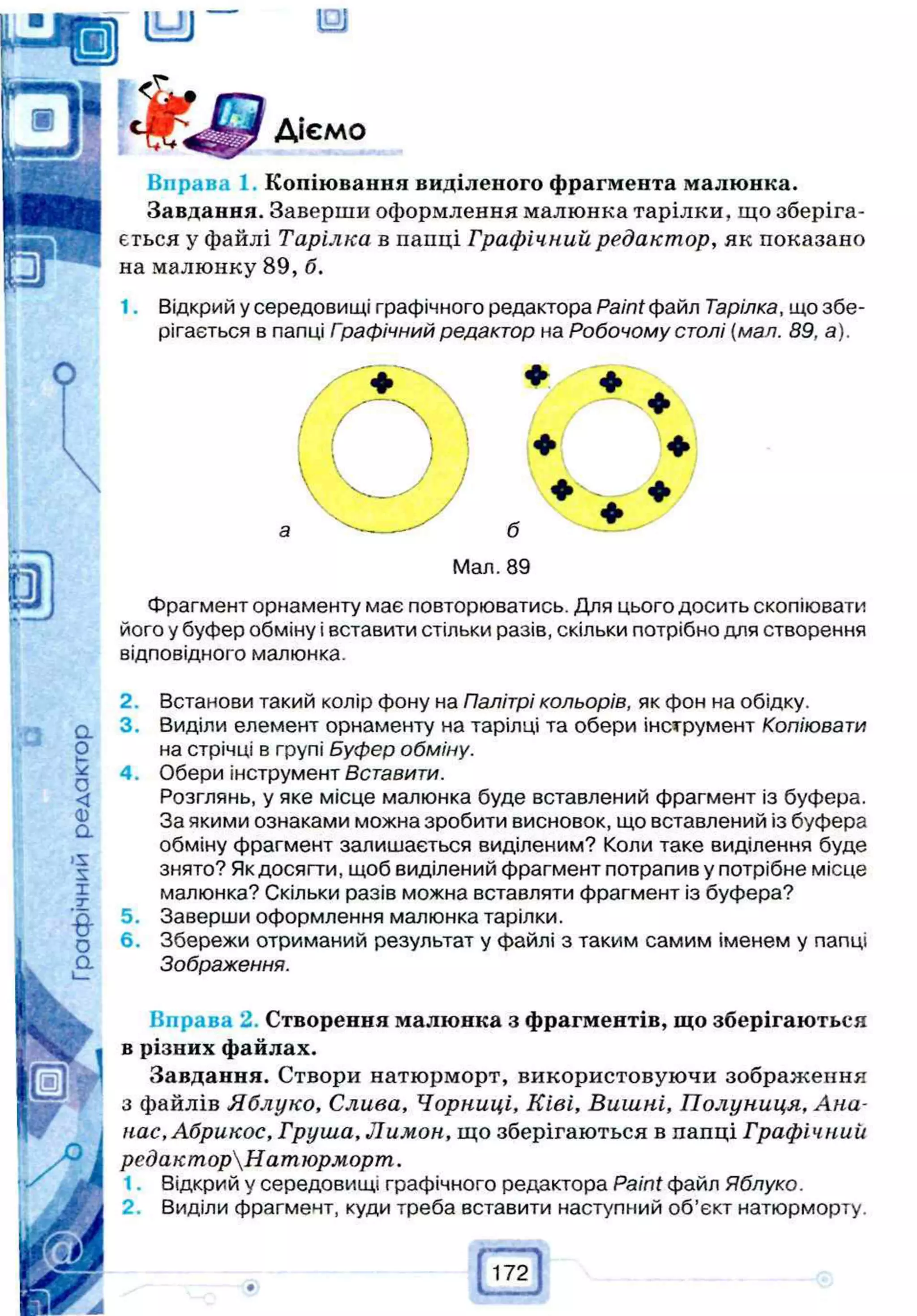о
Діємо
Вправа 1. Копіювання виділеного фрагмента малюнка.
Завдання. Заверши оформлення малюнка тарілки, що зберіга­
ється у файлі Тарілка в папці Графічний редактор, як показано
на малюнку 89, б.
1. Відкрий у середовищі графічного редактора Paint файл Тарілка, що збе­
рігається в папці Гоафічний редактор на Робочому столі (мал. 89, а).
б
Фрагмент орнаменту має повторюватись. Для цього досить скопіювати
його у буфер обміну і вставити стільки разів, скільки потрібно для створення
відповідного малюнка.
2. Встанови такий колір фону на Палітрі кольорів, як фон на обідку.
3. Виділи елемент орнаменту на тарілці та обери інструмент Копіювати
на стрічці в групі Буфер обміну.
4. Обери інструмент Вставити.
Розглянь, у яке місце малюнка буде вставлений фрагмент із буфера.
За якими ознаками можна зробити висновок, що вставлений із буфера
обміну фрагмент залишається виділеним? Коли таке виділення буде
знято? Як досягти, щоб виділений фрагмент потрапив у потрібне місце
малюнка? Скільки разів можна вставляти фрагмент із буфера?
5. Заверши оформлення малюнка тарілки.
6. Збережи отриманий результат у файлі з таким самим іменем у папці
Зображення.
Вправа 2. Створення малюнка з фрагментів, що зберігаються
в різних файлах.
Завдання. Створи натюрморт, використовуючи зображення
з файлів Яблуко, Слива, Чорниці, Ківі, Вишні, Полуниця, А на­
нас, Абрикос, Груша, Лимон, що зберігаються в папці Графічний
редакторНатюрморт.
1. Відкрий у середовищі графічного редактора Paint файл Яблуко.
2. Виділи фрагмент, куди треба вставити наступний об’єкт натюрморту.
Р
172
 