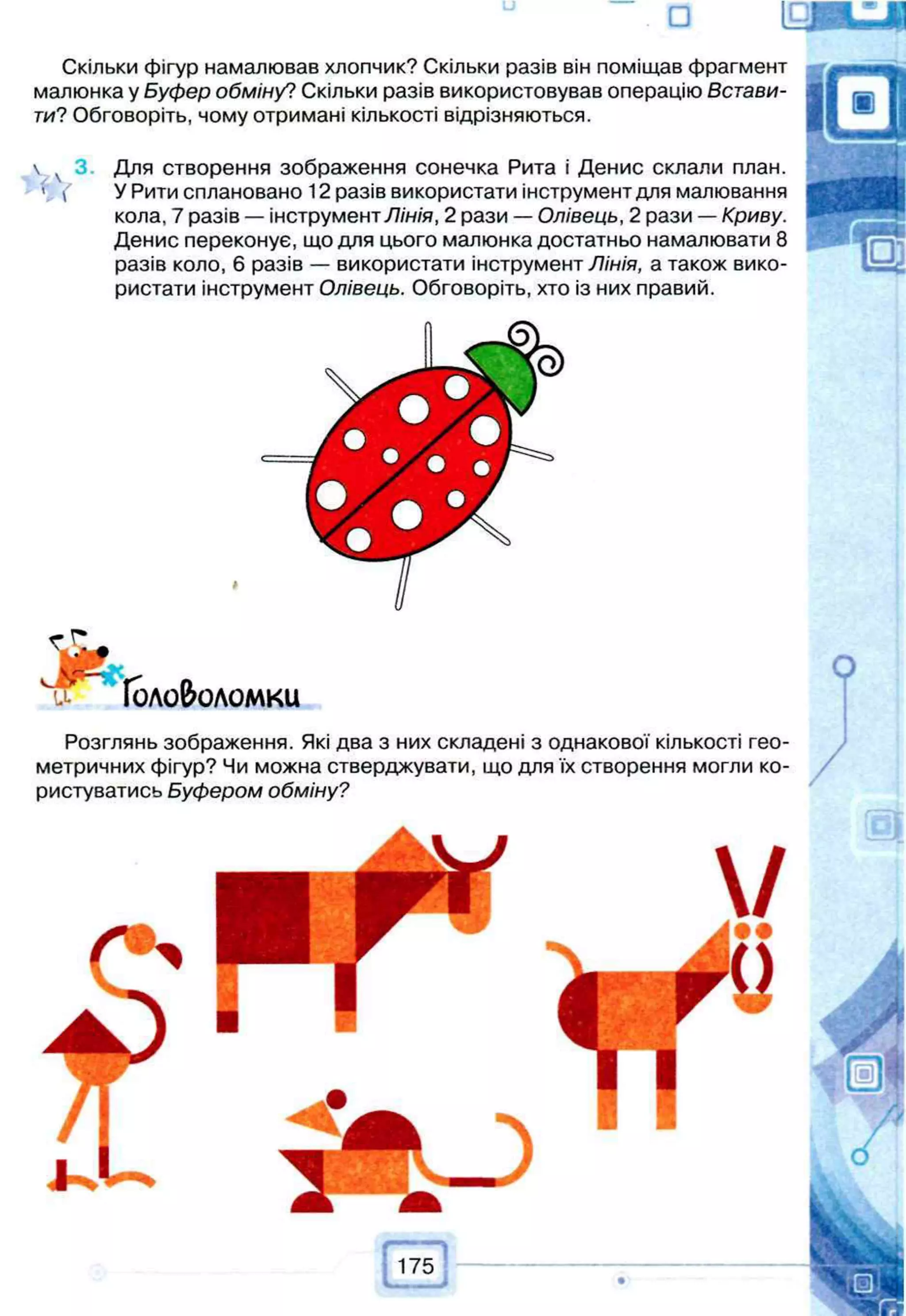 □
Скільки фігур намалював хлопчик? Скільки разів він поміщав фрагмент
малюнка у Буфер обміну? Скільки разів використовував операцію Встави­
ти? Обговоріть, чому отримані кількості відрізняються.
 3. Для створення зображення сонечка Рита і Денис склали план.
' ( У Рити сплановано 12 разів використати інструмент для малювання
кола, 7 разів — інструмент Лінія, 2 рази — Олівець, 2 рази — Криву.
Денис переконує, що для цього малюнка достатньо намалювати 8
разів коло, 6 разів — використати інструмент Лінія, а також вико­
ристати інструмент Олівець. Обговоріть, хто із них правий.
#
Головоломки
Р о з г л я н ь зображення. Які два з них складені з однакової кількості гео­
метричних фігур? Чи можна стверджувати, що для їх створення могли ко­
ристуватись Буфером обміну?
 