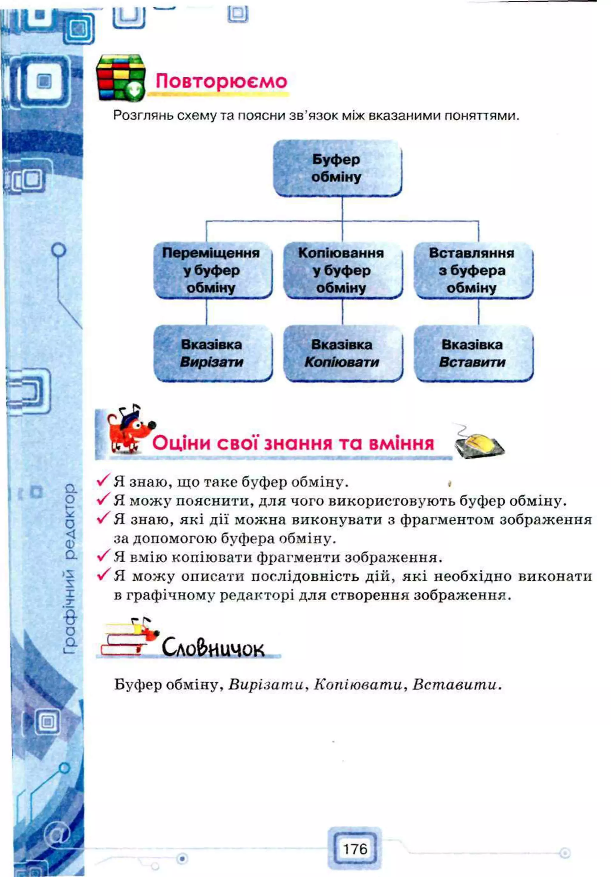 Ц-JJ — ІШ
k f l Повторюємо
Розглянь схему та поясни зв’язок між вказаними поняттями.
Буфер
обміну
:
О Переміщення Копіювання Вставляння
у буфер у буфер з буфера
обміну обміну А обміну ^
Вказівка
Вирізати
Вказівка
Копіювати
Вказівка
Вставити
Я л Оціни свої знання та вміння V
У Я знаю, що таке буфер обміну. <
У Я можу пояснити, для чого використовують буфер обміну.
У Я знаю, які дії можна виконувати з фрагментом зображення
за допомогою буфера обміну.
У Я вмію копіювати фрагменти зображення.
У Я можу описати послідовність дій, які необхідно виконати
в графічному редакторі для створення зображення.
г Z
4
т Словничок
Буфер обміну, Вирізати, Копіювати, Вставити.
176
 