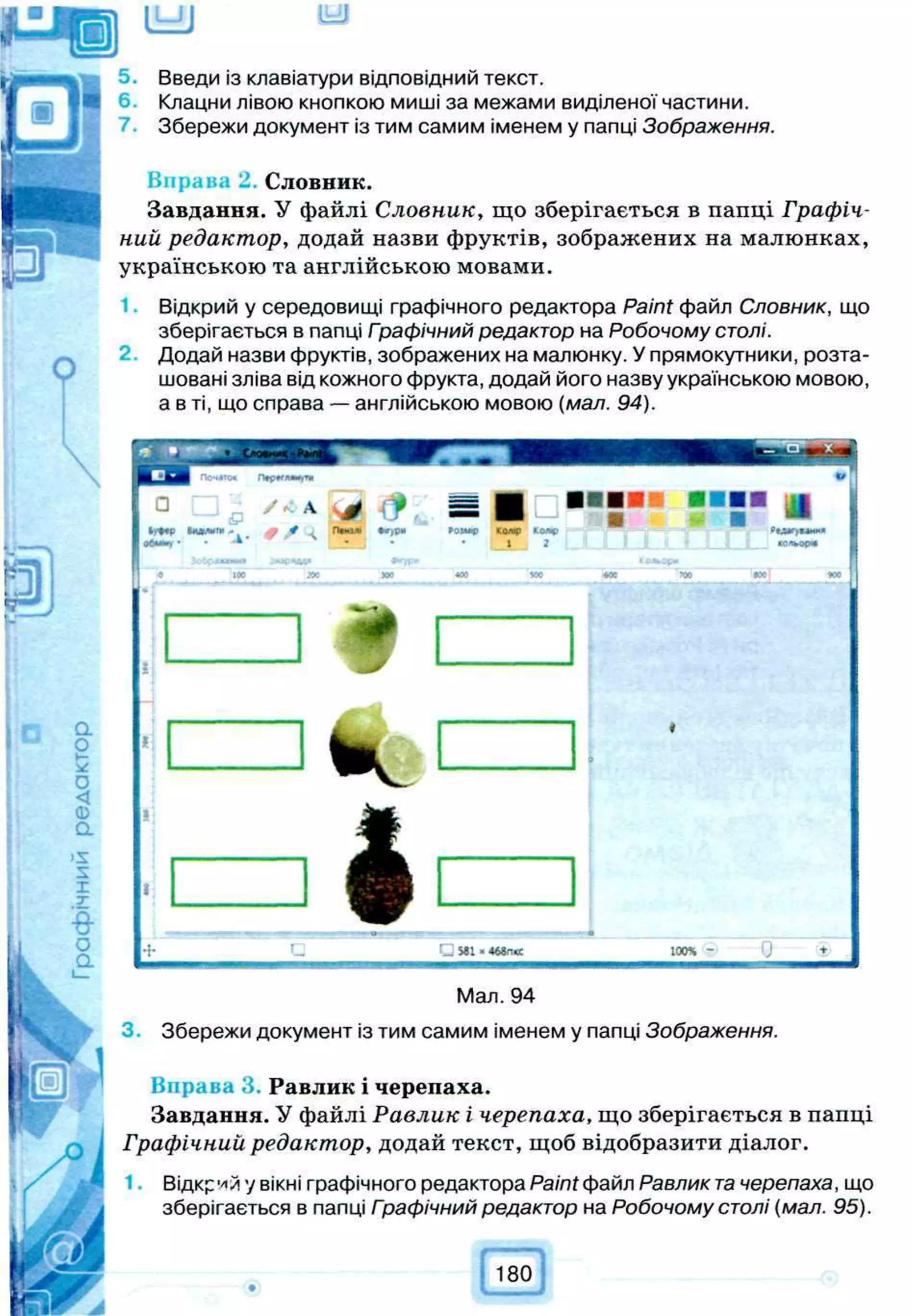 lb£J iy j
Введи із клавіатури відповідний текст.
6. Клацни лівою кнопкою миші за межами виділеної частини.
Збережи документ із тим самим іменем у папці Зображення.
Вправа 2. Словник.
Завдання. У файлі Словник, що зберігається в папці Графіч­
ний редактор, додай назви фруктів, зображених на малюнках,
українською та англійською мовами.
Відкрий у середовищі графічного редактора Paint файл Словник, що
зберігається в папці Графічний редактор на Робочому столі.
Додай назви фруктів, зображених на малюнку. У прямокутники, розта­
шовані зліва від кожного фрукта, додай його назву українською мовою,
а в ті, що справа — англійською мовою (мал. 94).
4
= =
■
Паю* •*;Р» 90ЧШС К
О
Л
ф ко«е
* • • ; 1 . 2
Ж *00 УС
G МІ -4
6
8
П
Ю
С 1
0
0
4
Мал. 94
3. Збережи документ із тим самим іменем у папці Зображення.
Вправа 3 Равлик і черепаха.
Завдання. У файлі Равлик і черепаха, що зберігається в папці
Графічний редактор, додай текст, щоб відобразити діалог.
1■ Відкрий у вікні графічного редактора Paint файл Равлик т
ачерепаха, що
зберігається в папці Гоафічний редактор на Робочому столі (мал. 95).
180
 