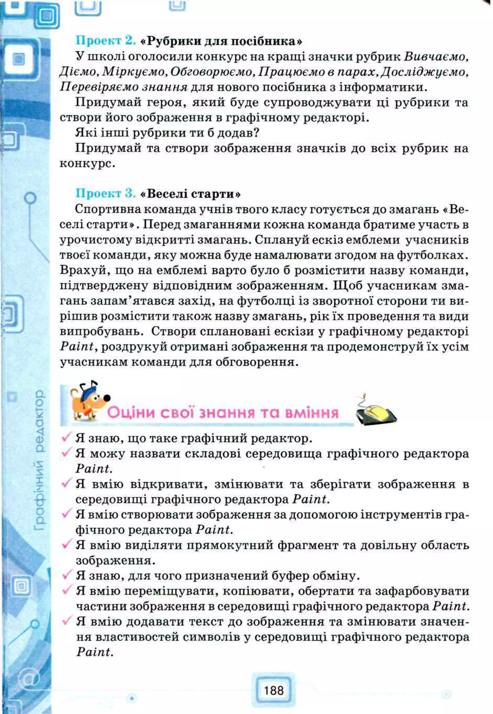 «Рубрики для посібника»
У школі оголосили конкурс на кращі значки рубрик Вивчаємо,
Діємо, Міркуємо, Обговорюємо, Працюємо в парах, Досліджуємо,
Перевіряємо знання для нового посібника з інформатики.
Придумай героя, який буде супроводжувати ці рубрики та
створи його зображення в графічному редакторі.
Які інші рубрики ти б додав?
Придумай та створи зображення значків до всіх рубрик на
конкурс.
Просіл «Веселі старти»
Спортивна команда учнів твого класу готується до змагань «Ве­
селі старти». Перед змаганнями кожна команда братиме участь в
урочистому відкритті змагань. Сплануй ескіз емблеми учасників
твоєї команди, яку можна буде намалювати згодом на футболках.
Врахуй, що на емблемі варто було б розмістити назву команди,
підтверджену відповідним зображенням. Щоб учасникам зма­
гань запам’ятався захід, на футболці із зворотної сторони ти ви­
рішив розмістити також назву змагань, рік їх проведення та види
випробувань. Створи сплановані ескізи у графічному редакторі
Paint, роздрукуй отримані зображення та продемонструй їх усім
учасникам команди для обговорення.
Оціни свої знання та вміння
Я знаю, що таке графічний редактор.
Я можу назвати складові середовища графічного редактора
Paint.
Я вмію відкривати, змінювати та зберігати зображення в
середовищі графічного редактора Paint.
Я вмію створювати зображення за допомогою інструментів гра­
фічного редактора Paint.
Я вмію виділяти прямокутний фрагмент та довільну область
зображення.
Я знаю, для чого призначений буфер обміну.
Я вмію переміщувати, копіювати, обертати та зафарбовувати
частини зображення в середовищі графічного редактора Paint.
Я вмію додавати текст до зображення та змінювати значен­
ня властивостей символів у середовищі графічного редактора
Paint.
188
 