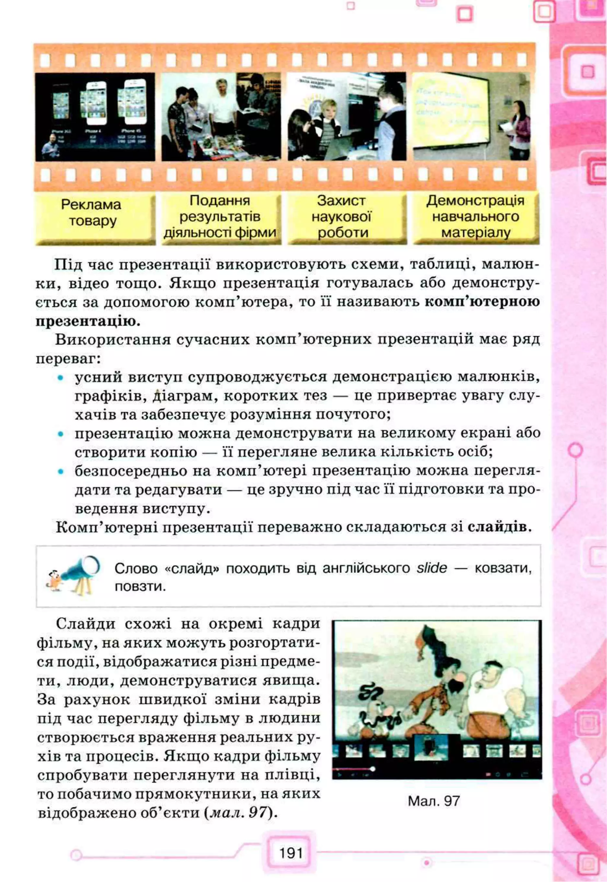 т
Реклама Подання Захист Демонстрація
товару результатів наукової навчального
діяльності фірми роботи матеріалу
Під час презентації використовують схеми, таблиці, малюн­
ки, відео тощо. Якщо презентація готувалась або демонстру­
ється за допомогою комп’ютера, то її називають комп’ютерною
презентацію.
Використання сучасних комп’ютерних презентацій має ряд
переваг:
• усний виступ супроводжується демонстрацією малюнків,
графіків, діаграм, коротких тез — це привертає увагу слу­
хачів та забезпечує розуміння почутого;
• презентацію можна демонструвати на великому екрані або
створити копію — її перегляне велика кількість осіб;
• безпосередньо на комп’ютері презентацію можна перегля­
дати та редагувати — це зручно під час її підготовки та про­
ведення виступу.
Комп’ютерні презентації переважно складаються зі слайдів.
Ik
<
4
c
J
R
T
Слово «слайд» походить від англійського slide — ковзати,
повзти.
Слайди схожі на окремі кадри
фільму, на яких можуть розгортати­
ся події, відображатися різні предме­
ти, люди, демонструватися явища.
За рахунок швидкої зміни кадрів
під час перегляду фільму в людини
створюється враження реальних ру­
хів та процесів. Якщо кадри фільму
спробувати переглянути на плівці,
то побачимо прямокутники, на яких
відображено об’єкти {мал. 97).
Мал. 97
191
 