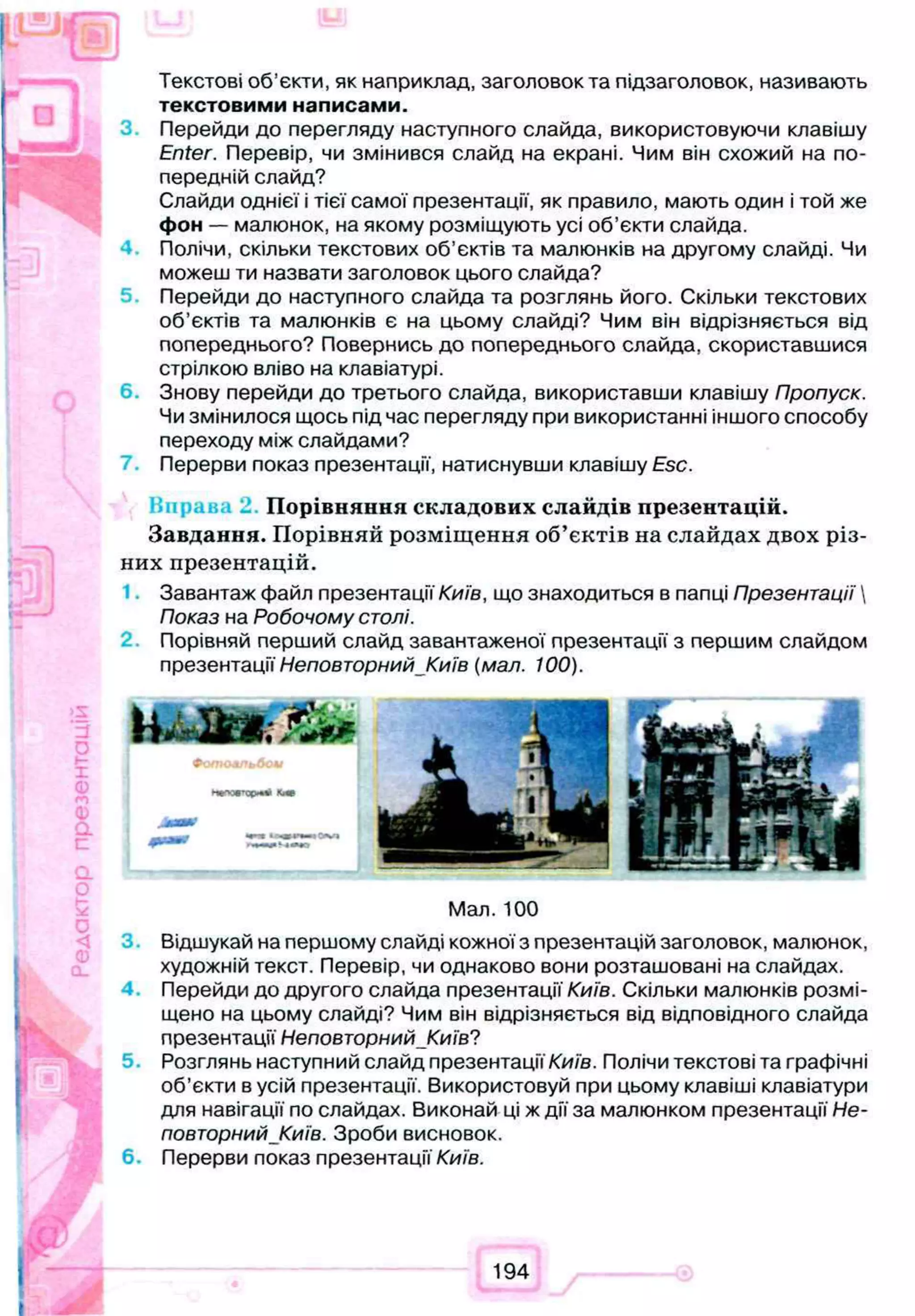 Текстові об’єкти, як наприклад, заголовок та підзаголовок, називають
текстовими написами.
Перейди до перегляду наступного слайда, використовуючи клавішу
Enter. Перевір, чи змінився слайд на екрані. Чим він схожий на по­
передній слайд?
Слайди однієї і тієї самої презентації, як правило, мають один і той же
фон — малюнок, на якому розміщують усі об’єкти слайда.
Полічи, скільки текстових об’єктів та малюнків на другому слайді. Чи
можеш ти назвати заголовок цього слайда?
Перейди до наступного слайда та розглянь його. Скільки текстових
об’єктів та малюнків є на цьому слайді? Чим він відрізняється від
попереднього? Повернись до попереднього слайда, скориставшися
стрілкою вліво на клавіатурі.
6 Знову перейди до третього слайда, використавши клавішу Пропуск.
Чи змінилося щось під час перегляду при використанні іншого способу
переходу між слайдами?
Перерви показ презентації, натиснувши клавішу Esc.
Имрана 2 Порівняння складових слайдів презентацій.
Завдання. Порівняй розміщення об’єктів на слайдах двох різ­
них презентацій.
Завантаж файл презентації Київ, що знаходиться в папці Презентації'
Показ на Робочому столі.
Порівняй перший слайд завантаженої презентації з першим слайдом
презентації Неповторний__Київ (мал. 100).
Мал. 100
Відшукай на першому слайді кожної з презентацій заголовок, малюнок,
художній текст. Перевір, чи однаково вони розташовані на слайдах.
Перейди до другого слайда презентації Київ. Скільки малюнків розмі­
щено на цьому слайді? Чим він відрізняється від відповідного слайда
презентації Неповторний Київ?
5 Розглянь наступний слайд презентації Київ. Полічи текстові та графічні
об’єкти в усій презентації. Використовуй при цьому клавіші клавіатури
для навігації по слайдах. Виконай ці ж дії за малюнком презентації Не­
повторнийКиїв. Зроби висновок.
6. Перерви показ презентації Київ.
194
 