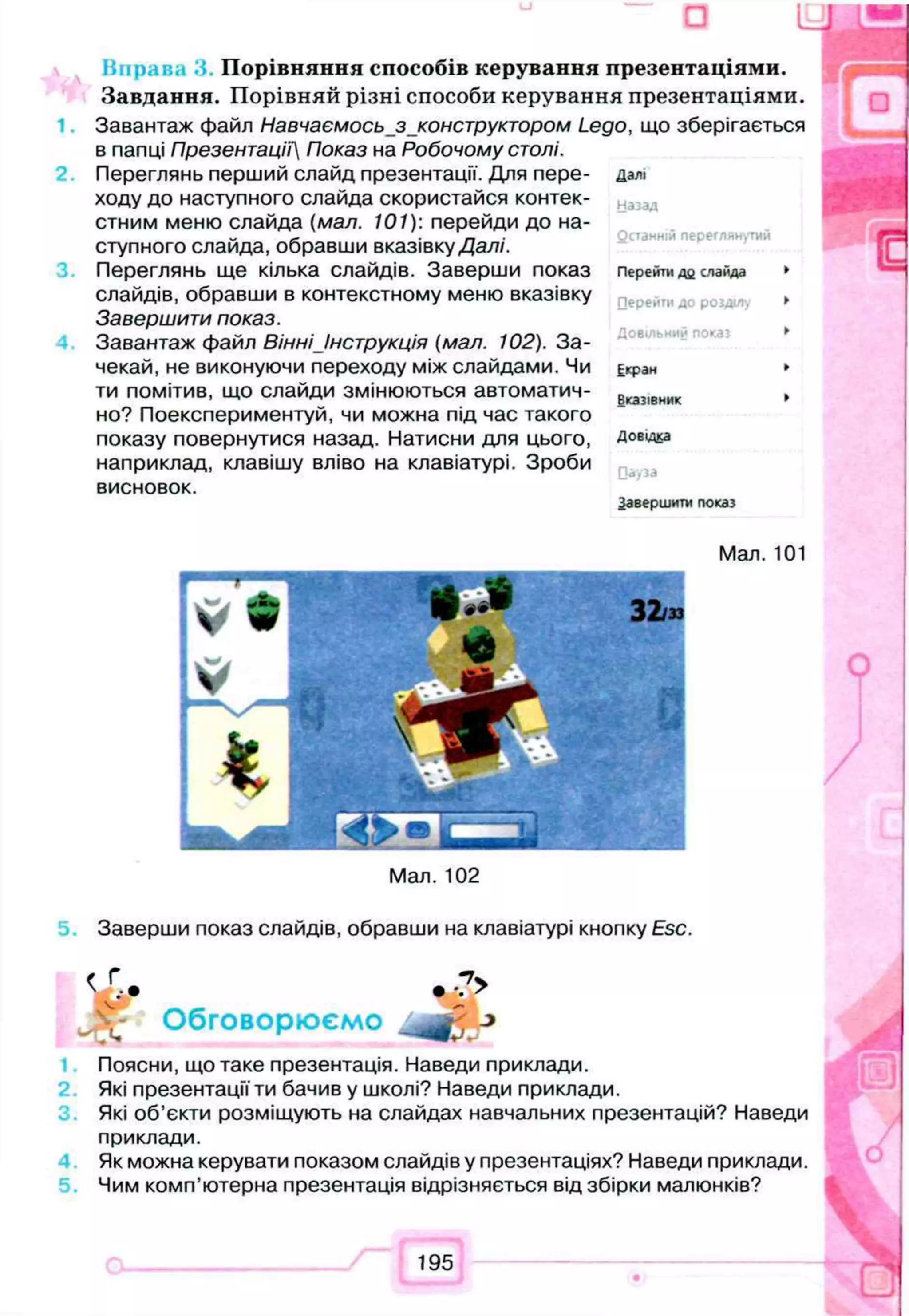 Hupar.; Порівняння способів керування презентаціями.
Завдання. П о р ів н я й р із н і способи керування презентаціям и.
Завантаж файл Навчаємось з конструктором Lego, що зберігається
в папці Презентацій Показ на Робочому столі.
Переглянь перший слайд презентації. Для пере­
ходу до наступного слайда скористайся контек­
стним меню слайда (мал. 101): перейди до на­
ступного слайда, обравши вказівку Далі.
Переглянь ще кілька слайдів. Заверши показ
слайдів, обравши в контекстному меню вказівку
Завершити показ.
Завантаж файл Вінні Інструкція (мал. 102). За­
чекай, не виконуючи переходу між слайдами. Чи
ти помітив, що слайди змінюються автоматич­
но? Поекспериментуй, чи можна під час такого
показу повернутися назад. Натисни для цього,
наприклад, клавішу вліво на клавіатурі. Зроби
висновок.
Далі
назад
Останній переглянутий
Перейти до слайда
Перейти до розділу
Довільний пока*
Екран
Вказівник
Довідка
Оауза
Завершити показ
Заверши показ слайдів, обравши на клавіатурі кнопку Esc.
f Г - v
V . * • *. >
Обговорюємо J*
Поясни, що таке презентація. Наведи приклади.
Які презентації ти бачив у школі? Наведи приклади.
Які об’єкти розміщують на слайдах навчальних презентацій? Наведи
приклади.
Як можна керувати показом слайдів у презентаціях? Наведи приклади.
Чим комп’ютерна презентація відрізняється від збірки малюнків?
 
