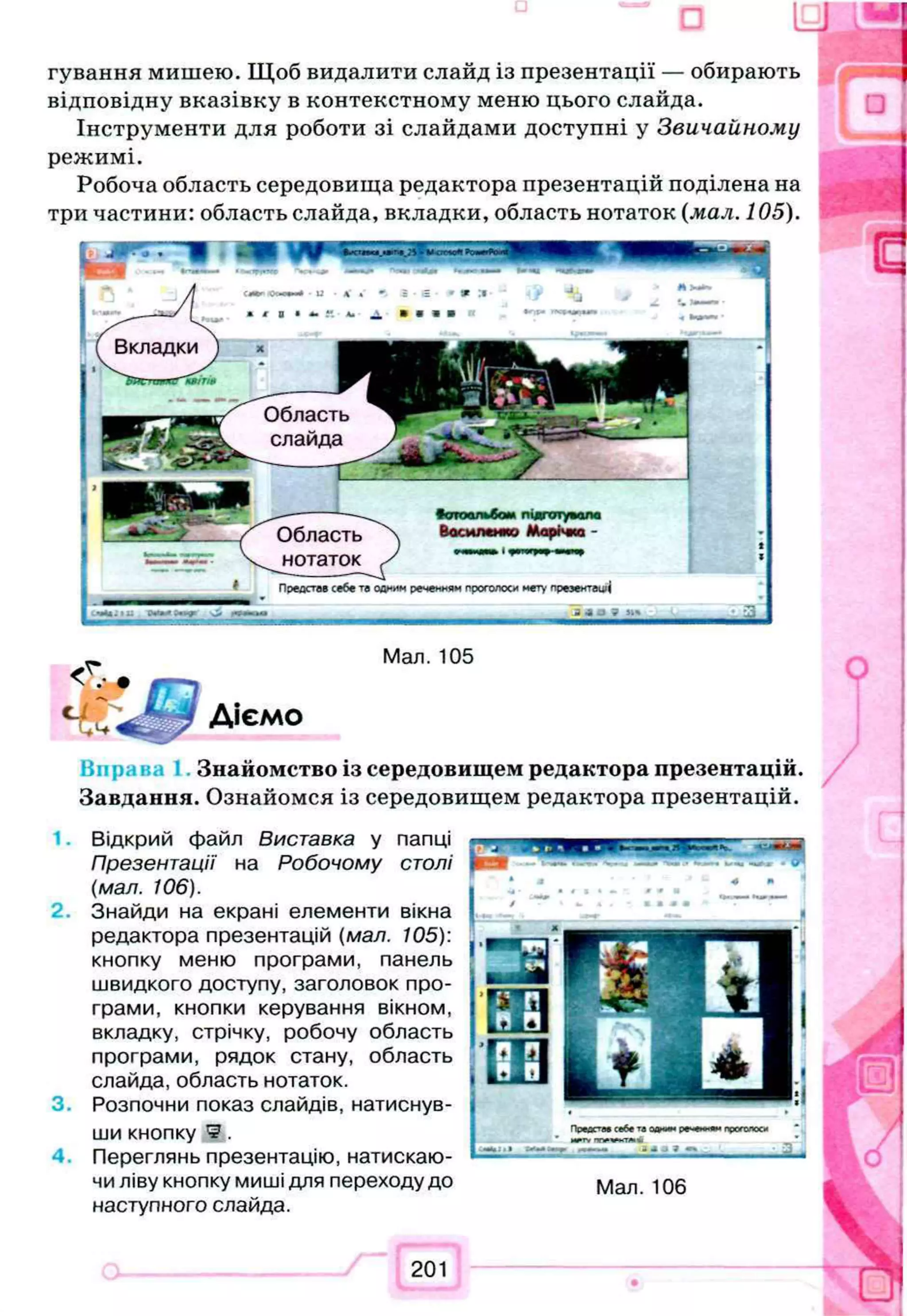 Вкладки
Область
слайда
Область
нотаток
Повдстав себе те одним реченням проголоси мету презентацій
гування мишею. Щоб видалити слайд із презентації — обирають
відповідну вказівку в контекстному меню цього слайда.
Інструменти для роботи зі слайдами доступні у Звичайному
режимі.
Робоча область середовища редактора презентацій поділена на
три частини: область слайда, вкладки, область нотаток (мал. 105).
Мал. 105
Діємо
Знайомство із середовищем редактора презентацій.
Завдання. Ознайомся із середовищем редактора презентацій.
1. Відкрий файл Виставка у папці
Презентації на Робочому столі
(мал. 106).
2. Знайди на екрані елементи вікна
редактора презентацій (мал. 105):
кнопку меню програми, панель
швидкого доступу, заголовок про­
грами, кнопки керування вікном,
вкладку, стрічку, робочу область
програми, рядок стану, область
слайда, область нотаток.
3. Розпочни показ слайдів, натиснув­
ши кнопку *5.
4. Переглянь презентацію, натискаю­
чи ліву кнопку миші для переходу до
наступного слайда.
201
Мал. 106
 