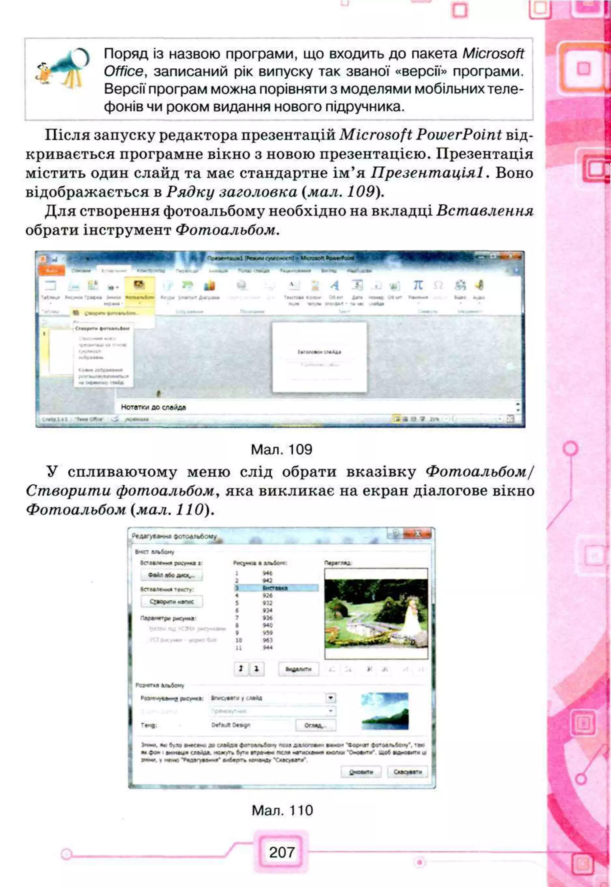 Поряд із назвою програми, що входить до пакета Microsoft
Office, записаний рік випуску так званої «версії» програми.
Версії програм можна порівняти з моделями мобільних теле­
фонів чи роком видання нового підручника.
Після запуску редактора презентацій Microsoft PowerPoint від­
кривається програмне вікно з новою презентацією. Презентація
містить один слайд та має стандартне ім’я Презентаціяі. Воно
відображається в Рядку заголовка (мал. 109).
Для створення фотоальбому необхідно на вкладці Вставлення
обрати інструмент Фотоальбом.
Мал. 109
У спливаючому меню слід обрати вказівку Фотоальбом/
Створити фотоальбом, яка викликає на екран діалогове вікно
Фотоальбом (мал. 110).
.г>ед*гу*л«ня фотоальбому к Ш
«жувіI№
tO
M
926
9
)2
•3
4
*3
*
9
4
0
ж
м
з
Н
4
1 І
Вр
Ю
/т
* іл**с,**т» 1 сдаА
і
T*4J; D**9" Огітя,
«о *г,ло »<•<•«. ж с
мЛал ф
<
п
о
«
л
ь
6
о
м
упомдж
деоеин •
*
»
<
>
*
•
•« ©о» ам.-ieu » (М А М . **ojr<Tfc бута вгреб ем гч см и етм сиии* аделям
jn*** *м*ме ‘Си*0«#тв'
Мал. 110
207
 