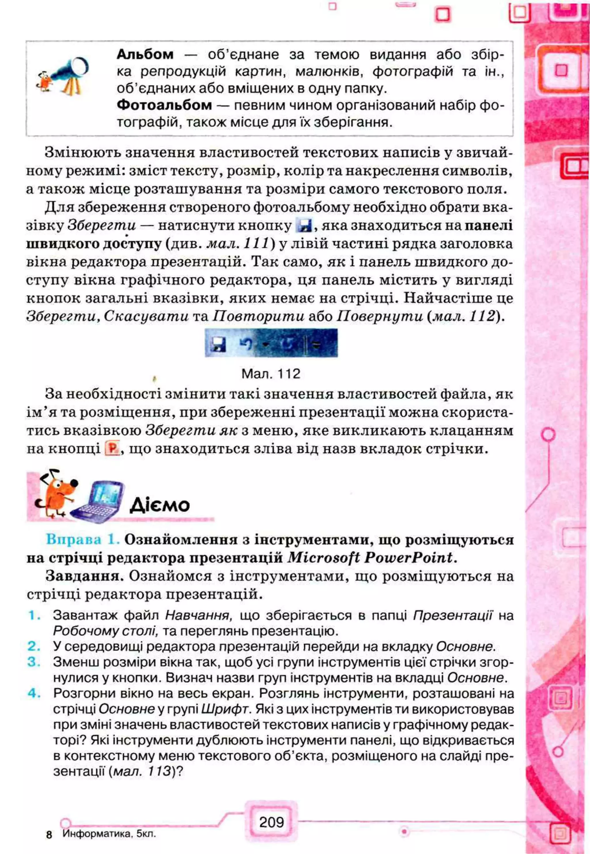 з
a IE
Альбом — об'єднане за темою видання або збір­
ка репродукцій картин, малюнків, фотографій та ін.,
об’єднаних або вміщених в одну папку.
Фотоальбом — певним чином організований набір фо­
тографій, також місце для їх зберігання.
Змінюють значення властивостей текстових написів у звичай­
ному режимі: зміст тексту, розмір, колір та накреслення символів,
а також місце розташування та розміри самого текстового поля.
Для збереження створеного фотоальбому необхідно обрати вка­
зівку Зберегти — натиснути кнопку , яка знаходиться на панелі
швидкого доступу (див. мал. I l l ) у лівій частині рядка заголовка
вікна редактора презентацій. Так само, як і панель швидкого до­
ступу вікна графічного редактора, ця панель містить у вигляді
кнопок загальні вказівки, яких немає на стрічці. Найчастіше це
Зберегти, Скасувати та Повторити або Повернути (мал. 112).
, Мал. 112
За необхідності змінити такі значення властивостей файла, як
ім’я та розміщення, при збереженні презентації можна скориста­
тись вказівкою Зберегти як з меню, яке викликають клацанням
на кнопці J?_, що знаходиться зліва від назв вкладок стрічки.
Діємо
В прав Ознайомлення з інструментами, що розміщуються
на стрічці редактора презентацій Microsoft PowerPoint.
Завдання. Ознайомся з інструментами, що розміщуються на
стрічці редактора презентацій.
Завантаж файл Навчання, що зберігається в папці Презентації на
Робочому столі, та переглянь презентацію.
2 У середовищі редактора презентацій перейди на вкладку Основне.
Зменш розміри вікна так, щоб усі групи інструментів цієї стрічки згор­
нулися у кнопки. Визнач назви груп інструментів на вкладці Основне.
4. Розгорни вікно на весь екран. Розглянь інструменти, розташовані на
стрічці Основне у групі Шрифт. Які з цих інструментів ти використовував
при зміні значень властивостей текстових написів у графічному редак­
торі? Які інструменти дублюють інструменти панелі, що відкривається
в контекстному меню текстового об’єкта, розміщеного на слайді пре­
зентації' (мал. 113)?
8 Информатика. 5кл.
209
 