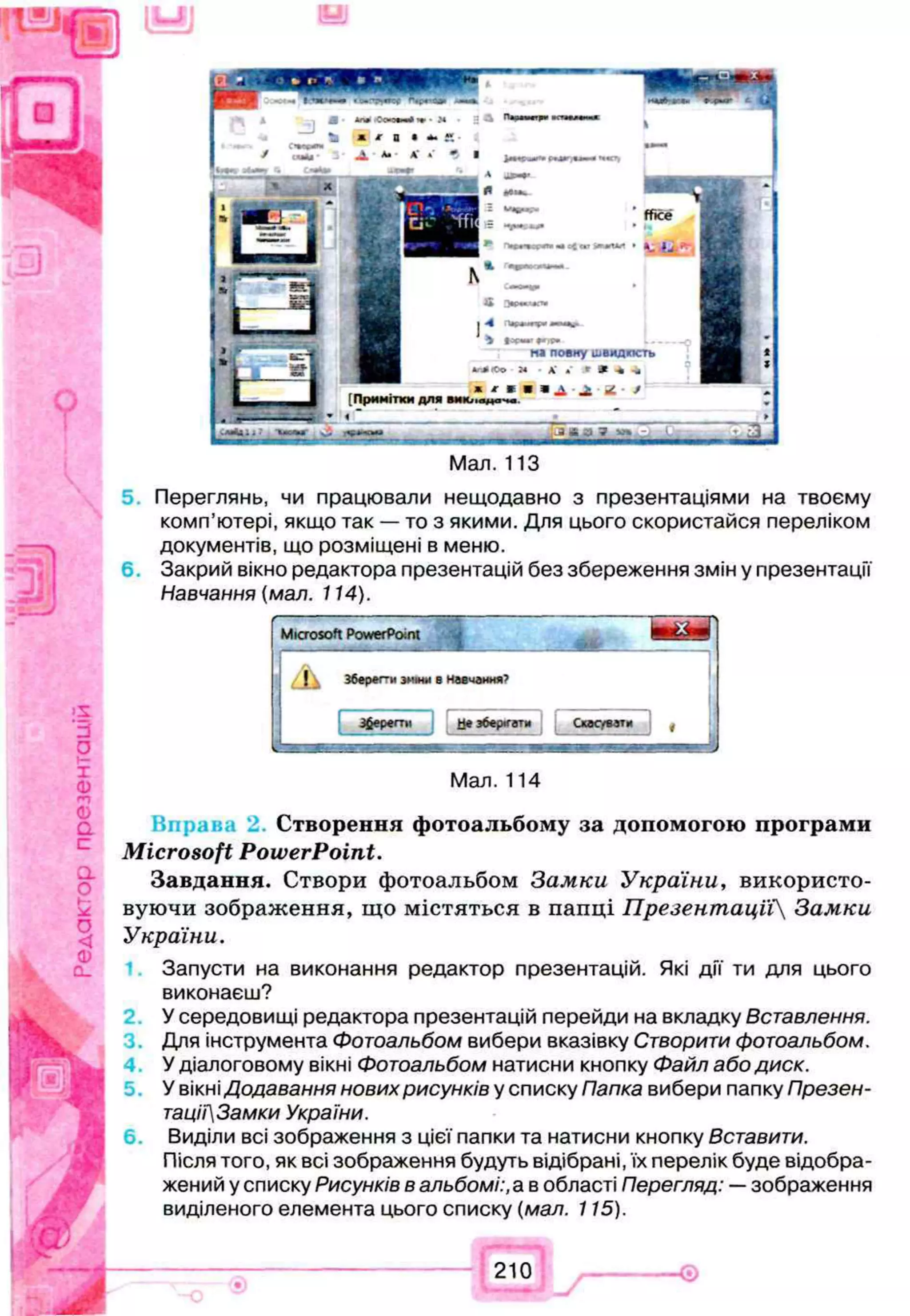 Q
I
>s
g
x
ф
m
Ф
a
C
.
a
о
t—
о
<
Ф
Q
_
Мал. 113
Переглянь, чи працювали нещодавно з презентаціями на твоєму
комп’ютері, якщо так — то з якими. Для цього скористайся переліком
документів, що розміщені в меню.
Закрий вікно редактора презентацій без збереження змін у презентації
Навчання (мал. 114).
S5
Microsoft PowerPoint
A Зберег-и зміни в Н авчання?
Зберегти Це зберігати Скасувати (
Мал. 114
Створення фотоальбому за допомогою програми
Microsoft PowerPoint.
Завдання. Створи фотоальбом Замки України, використо­
вуючи зображення, що містяться в папці Презентацїі Замки
України.
Запусти на виконання редактор презентацій. Які дії ти для цього
виконаєш?
У середовищі редактора презентацій перейди на вкладку Вставлення.
Для інструмента Фотоальбом вибери вказівку Створити фотоальбом.
У діалоговому вікні Фотоальбом натисни кнопку Файл або диск.
У вікні Додавання нових рисунків у списку Папка вибери папку Презен-
тації3амки України.
6 . Виділи всі зображення з цієї папки та натисни кнопку Вставити.
Після того, як всі зображення будуть відібрані, їх перелік буде відобра­
жений у списку Рисунків в альбомі:, а в області Перегляд: —зображення
виділеного елемента цього списку (мал. 115).
І
]Щ Л 0 1 п
аШ *
г: IU
 