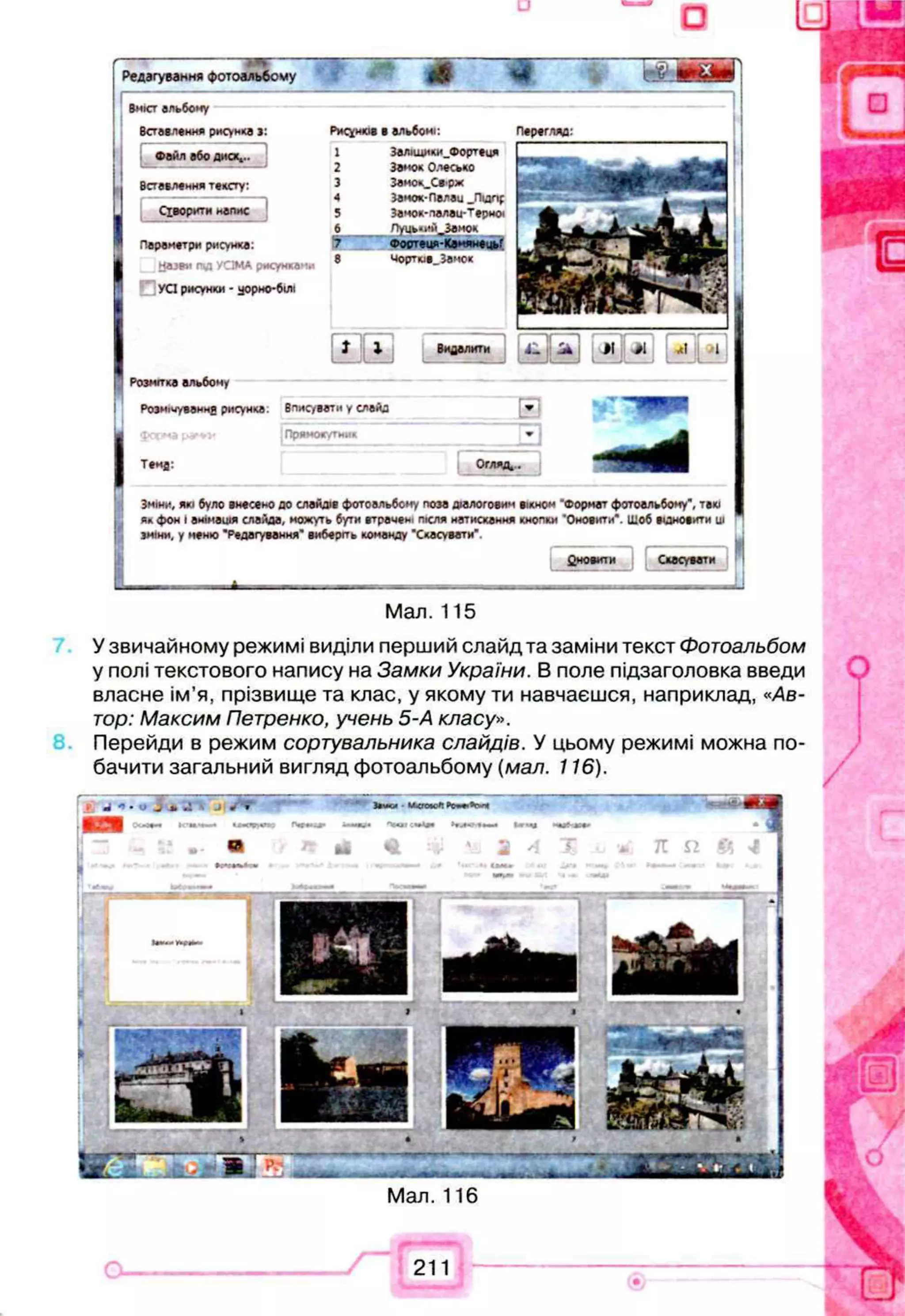 □
. . . . . . - А ^
Редагування фотоальбому ^ Ш < 4 г & W O t t T
Вніст альбому
Вставлення рисунка і:
Ф айл або диск...
Вставлення тексту:
Сіворкти напне
J
Параметр* рисунка:
Н азви над УСІМА рмсункам*
УСІ рисунки - уорно-білі
Рисунків в альбомі:
1 Заліщики_Фортеця
2 Замок О лесм о
3 Замо*_Св-рж
4 Замок- Палай _Підпр
5 Замок*палаи-т #р«оі
6 Луць«ийт Занок
і н а й м а
8 чорткіе. Замок
Перегляд:
• Е 3 0 0El
Розмітка альбому
Розмічування рисунка. Вписувати у слайд
фпс.^а & * v Прямос/тии*
Твмд:
Зміни, які було внесено до слайдів ф отоальбому поза діалоговим вікном ’Ф ормат фотоальбому", такі
ял ф он « анімація слайда, можуть бути втрачені після натискання кнопки 'Оновити*. Шоб в и н о в и й ш П
зміни, у меню ’Редагування" виберіть команду "Скасувати".
Сповити Скасувати
Мал. 115
У звичайному режимі виділи перший слайд та заміни текст Фотоальбом
у полі текстового напису на Замки України. В поле підзаголовка введи
власне ім’я, прізвище та клас, у якому ти навчаєшся, наприклад, «Ав­
тор: Максим Петренко, учень 5-А класу».
Перейди в режим сортувальника слайдів. У цьому режимі можна по­
бачити загальний вигляд фотоальбому (мал. 116).
Мал. 116
211
 