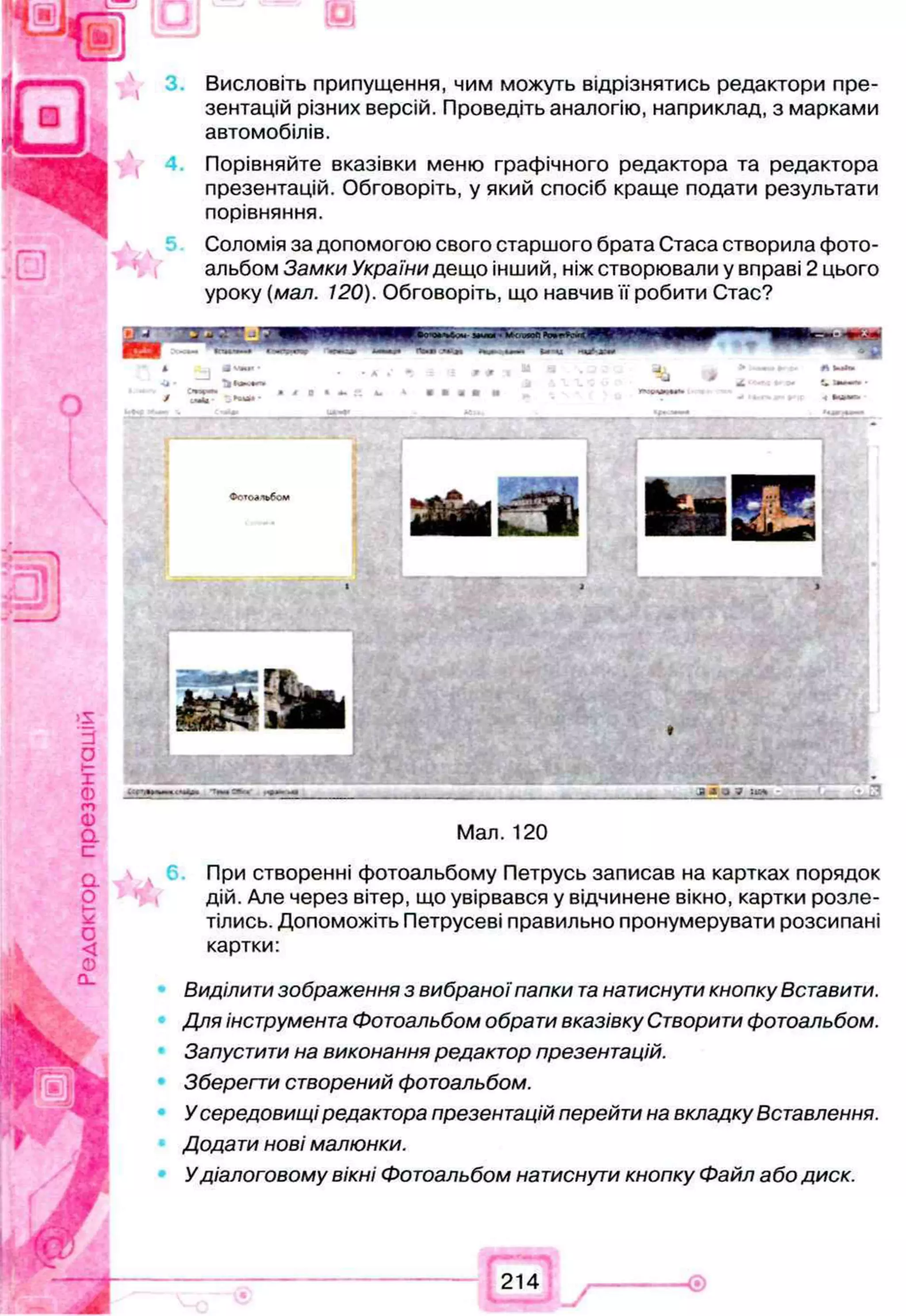 Висловіть припущення, чим можуть відрізнятись редактори пре­
зентацій різних версій. Проведіть аналогію, наприклад, з марками
автомобілів.
Порівняйте вказівки меню графічного редактора та редактора
презентацій. Обговоріть, у який спосіб краще подати результати
порівняння.
Соломія за допомогою свого старшого брата Стаса створила фото­
альбом Замки України дещо інший, ніж створювали у вправі 2 цього
уроку (мал. 120). Обговоріть, що навчив її робити Стас?
Мал. 120
При створенні фотоальбому Петрусь записав на картках порядок
дій. Але через вітер, що увірвався у відчинене вікно, картки розле­
тілись. Допоможіть Петрусеві правильно пронумерувати розсипані
картки:
Виділити зображення з вибраноїпапки т
анатиснути кнопку Вставити.
Для інструмента Фотоальбом обрати вказівку Створити фотоальбом.
Запустити на виконання редактор презентацій.
Зберегти створений фотоальбом.
Усередовищіредактора презентацій перейти на вкладку Вставлення.
Додати нові малюнки.
Удіалоговому вікні Фотоальбом натиснути кнопку Файл або диск.
 