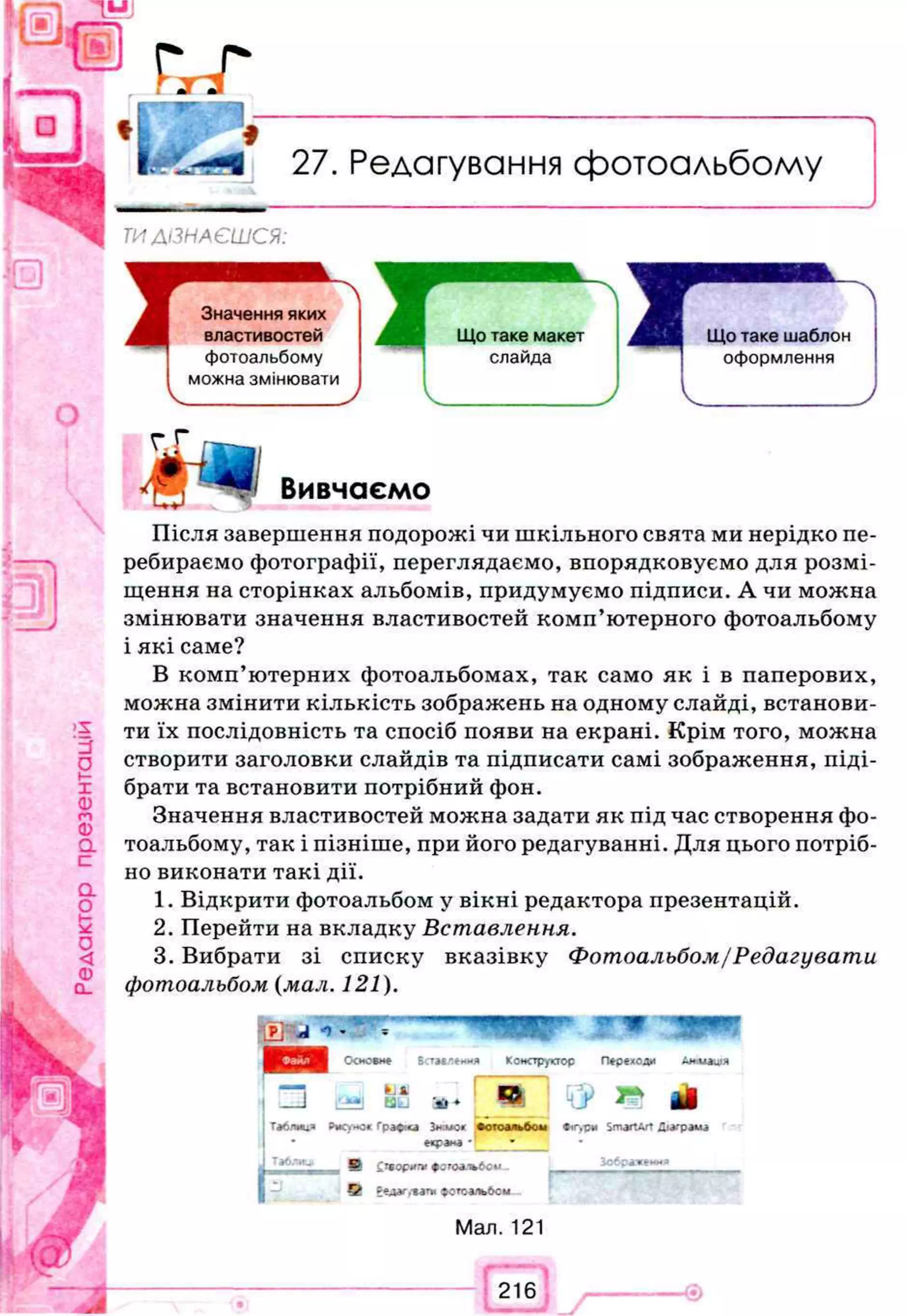 Редагування фотоальбому
ТИДІЗНАЄШСЯ:
гГ
щ
Вивчаємо
Після завершення подорожі чи шкільного свята ми нерідко пе­
ребираємо фотографії, переглядаємо, впорядковуємо для розмі­
щення на сторінках альбомів, придумуємо підписи. А чи можна
змінювати значення властивостей комп’ютерного фотоальбому
і які саме?
В комп’ютерних фотоальбомах, так само як і в паперових,
можна змінити кількість зображень на одному слайді, встанови­
ти їх послідовність та спосіб появи на екрані. Крім того, можна
створити заголовки слайдів та підписати самі зображення, піді­
брати та встановити потрібний фон.
Значення властивостей можна задати як під час створення фо­
тоальбому, так і пізніше, при його редагуванні. Для цього потріб­
но виконати такі дії.
1. Відкрити фотоальбом у вікні редактора презентацій.
2. Перейти на вкладку В с та вл е н н я.
3. Вибрати зі списку вказівку Ф отоальбом /Р е д а гува ти
фотоальбом (мал. 121).
Основи* Встмленмл Конструктор Переходи Дншашя
І п І І Ї Ї )
fcJAi
H id '* » « k j > ^ І І
Таблии» Рисумо* Графмса Виїмок
сцрана *|
Ф отоальбом
-
Фігур* SmjrtArt Діаграма
J Таблиц 0 £твор*г* ф о т о л -ъ б с и
їсб гаж еи н з
5 Еедаг,-вагм ф отоальбом
Мал. 121
 