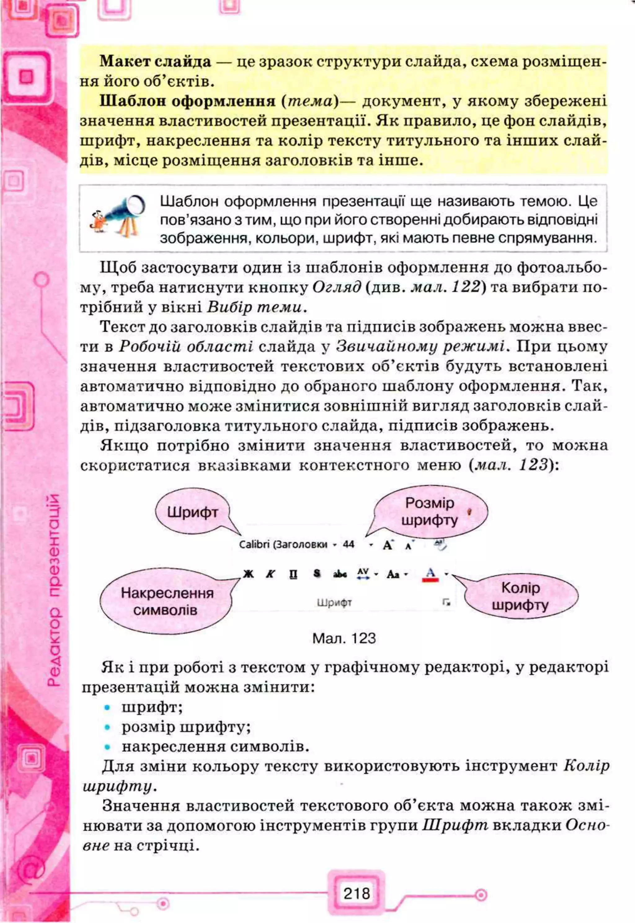 Макет слайда — це зразок структури слайда, схема розміщен­
ня його об’єктів.
Шаблон оформлення (тема)— документ, у якому збережені
значення властивостей презентації. Як правило, це фон слайдів,
шрифт, накреслення та колір тексту титульного та інших слай­
дів, місце розміщення заголовків та інше.
Л Шаблон оформлення презентації ще називають темою. Це
пов’язано з тим, що при його створенні добирають відповідні
зображення, кольори, шрифт, які мають певне спрямування.
Щоб застосувати один із шаблонів оформлення до фотоальбо­
му, треба натиснути кнопку Огляд (див. мал. 122) та вибрати по­
трібний у вікні Вибір теми.
Текст до заголовків слайдів та підписів зображень можна ввес­
ти в Робочій області слайда у Звичайному режимі. При цьому
значення властивостей текстових об’єктів будуть встановлені
автоматично відповідно до обраного шаблону оформлення. Так,
автоматично може змінитися зовнішній вигляд заголовків слай­
дів, підзаголовка титульного слайда, підписів зображень.
Якщо потрібно змінити значення властивостей, то можна
скористатися вказівками контекстного меню (мал. 123):
Як і при роботі з текстом у графічному редакторі, у редакторі
презентацій можна змінити:
• шрифт;
• розмір шрифту;
накреслення символів.
Для зміни кольору тексту використовують інструмент Колір
шрифту.
Значення властивостей текстового об’єкта можна також змі­
нювати за допомогою інструментів групи Шрифт вкладки Осно­
вне на стрічці.
2,8
 