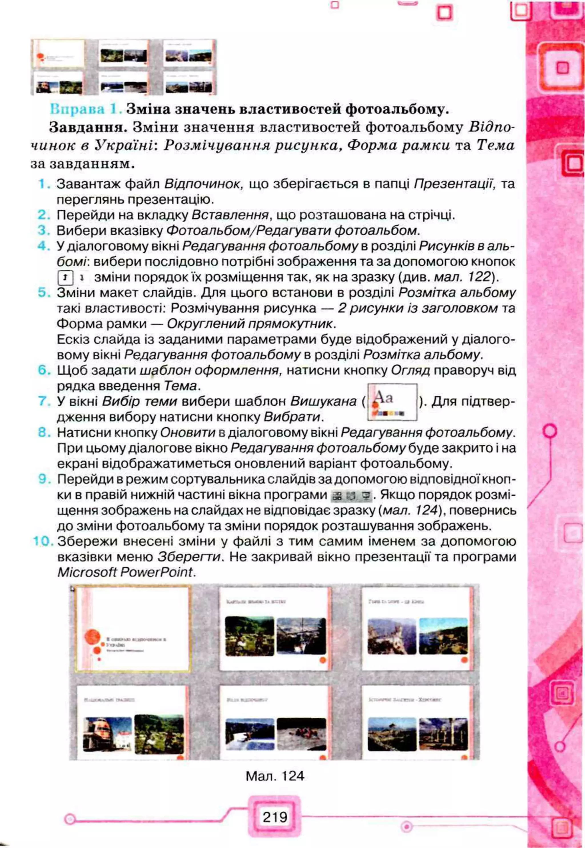 н 0 3 * 4 &Aeem
А ї 5 3 * ч ' Ч
Зміна значень властивостей фотоальбому.
Завдання. Зміни значення властивостей фотоальбому Відпо­
чинок в Україні: Розмічування рисунка, Форма рамки та Тема
за завданням.
Завантаж файл В ід п о ч и н о к , що зберігається в папці Презентації, та
переглянь презентацію.
Перейди на вкладку Вставлення, що розташована на стрічці.
Вибери вказівку Фотоальбом/Редагувати фотоальбом.
У діалоговому вікні Редагування фотоальбому в розділі Рисунків в аль­
бомі: вибери послідовно потрібні зображення та за допомогою кнопок
(Т) » зміни порядокїх розміщення так, як на зразку (див. мал. 122).
Зміни макет слайдів. Для цього встанови в розділі Розмітка альбому
такі властивості: Розмічування рисунка — 2 рисунки із заголовком та
Форма рамки — Округлений прямокутник.
Ескіз слайда із заданими параметрами буде відображений у діалого­
вому вікні Редагування фотоальбому в розділі Розмітка альбому.
Щоб задати шаблон оформлення, натисни кнопку Огляд праворуч від
рядка введення Тема.
У вікні Вибір теми вибери шаблон Вишукана (
дження вибору натисни кнопку Вибрати.
). Для підтвер-
Натисни кнопку Оновити в діалоговому вікні Редагування фотоальбому.
При цьому діалогове вікно Редагування фотоальбому буде закрито і на
екрані відображатиметься оновлений варіант фотоальбому.
Перейди в режим сортувальника слайдів за допомогою відповідної кноп­
ки в правій нижній частині вікна програми Якщо порядок розмі­
щення зображень на слайдах не відповідає зразку (мал. 124), повернись
до зміни фотоальбому та зміни порядок розташування зображень.
Збережи внесені зміни у файлі з тим самим іменем за допомогою
вказівки меню Зберегти. Не закривай вікно презентації та програми
Microsoft PowerPoint.
Мал. 124
219
 
