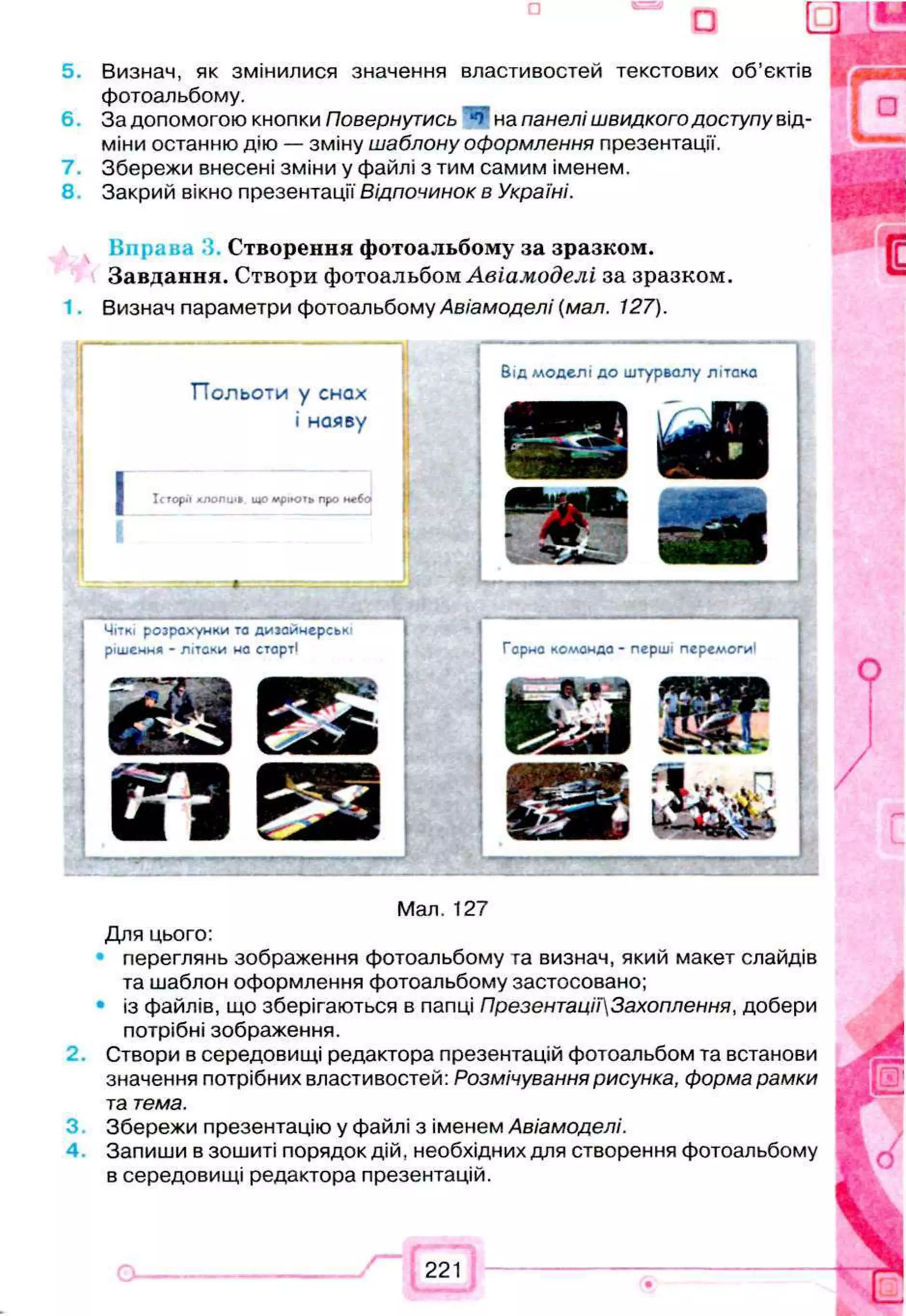 5. Визнач, як змінилися значення властивостей текстових об’єктів
фотоальбому.
6 . За допомогою кнопки Повернутись *4* на панелі швидкого доступу від­
міни останню дію — зміну шаблону оформлення презентації.
7. Збережи внесені зміни у файлі з тим самим іменем.
8 Закрий вікно презентації Відпочинок в Україні.
С творення ф отоальбому за зразком .
З авдання. Створи фотоальбом А віам оде лі за зразком .
1. Визнач параметри фотоальбому Авіамоделі {мал. 127).
П ольоти у снах
Бід моделі до штурвалу літака
і наяву
■
ідрз ійВ
Історії ХЛОПЦІ» що мріють про небо
ш М
_ у.-■-.■
—
—
- ■ .- - - Т
—----W
-----------— - --- ■
---—
-----
Чіткі розрахунки та дизайнерські
рішення - літаки на старті Гарна комондо - перші перемоги!
Ш Ц ІУЛ’і зир
Ш J Ш І
ІЙ 1 К е
Мал. 127
Для цього:
переглянь зображення фотоальбому га визнач, який макет слайдів
та шаблон оформлення фотоальбому застосовано;
із файлів, що зберігаються в папці ПрезентаціїЗахоплення, добери
потрібні зображення.
Створи в середовищі редактора презентацій фотоальбом та встанови
значення потрібних властивостей: Розмічування рисунка, форма рамки
т
а тема.
3 Збережи презентацію у файлі з іменем Авіамоделі.
4 Запиши в зошиті порядок дій, необхідних для створення фотоальбому
в середовищі редактора презентацій.
 
