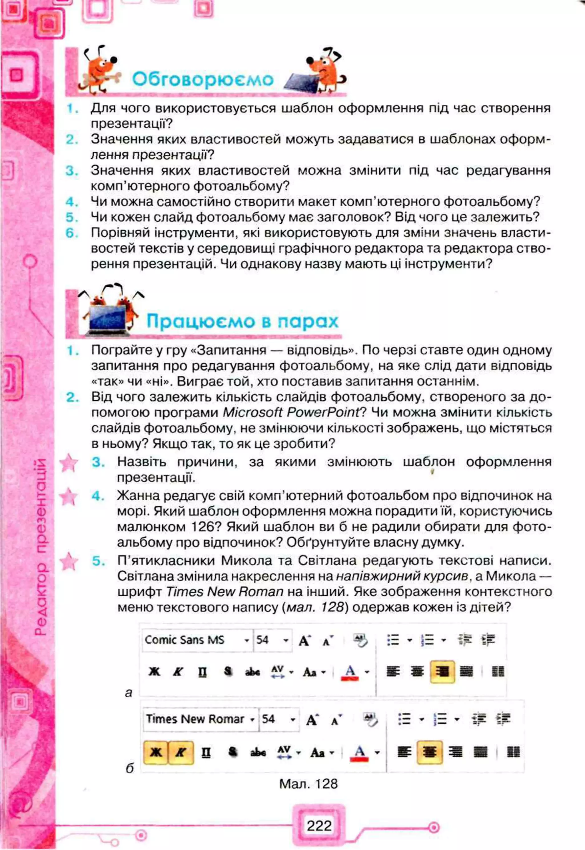 : к
Обговорюємо
Для чого використовується шаблон оформлення під час створення
презентації?
Значення яких властивостей можуть задаватися в шаблонах оформ­
лення презентації?
Значення яких властивостей можна змінити під час редагування
комп’ютерного фотоальбому?
Чи можна самостійно створити макет комп’ютерного фотоальбому?
Чи кожен слайд фотоальбому має заголовок? Від чого це залежить?
6 Порівняй інструменти, які використовують для зміни значень власти­
востей текстів у середовищі графічного редактора та редактора ство­
рення презентацій. Чи однакову назву мають ці інструменти?
'д Г Працюємо в парах
Пограйте у гру «Запитання — відповідь». По черзі ставте один одному
запитання про редагування фотоальбому, на яке слід дати відповідь
«так» чи «ні». Виграє той, хто поставив запитання останнім.
2. Від чого залежить кількість слайдів фотоальбому, створеного за до­
помогою програми Microsoft PowerPoint? Чи можна змінити кількість
слайдів фотоальбому, не змінюючи кількості зображень, що містяться
в ньому? Якщо так, то як це зробити?
3. Назвіть причини, за якими змінюють шаблон оформлення
презентації.
Жанна редагує свій комп’ютерний фотоальбом про відпочинок на
морі. Який шаблон оформлення можна порадити їй, користуючись
малюнком 126? Який шаблон ви б не радили обирати для фото­
альбому про відпочинок? Обґрунтуйте власну думку.
 5. П’ятикласники Микола та Світлана редагують текстові написи.
Світлана змінила накреслення на напівжирний курсив, а Микола —
шрифт Times New Roman на інший. Яке зображення контекстного
меню текстового напису (мал. 128) одержав кожен із дітей?
Comic Sans MS * 54 * д* л’ := » і = » т т
Ж АГ П » Д і' Д * ш ш ш т ї ї
Times New Romar -5 4 * А' л’ . :Е - ■= - Щ
б
Ж ) Ж S • аЬ« ’ Аж - А - Ш і
Мал. 128
Ш Ш і !
222
 