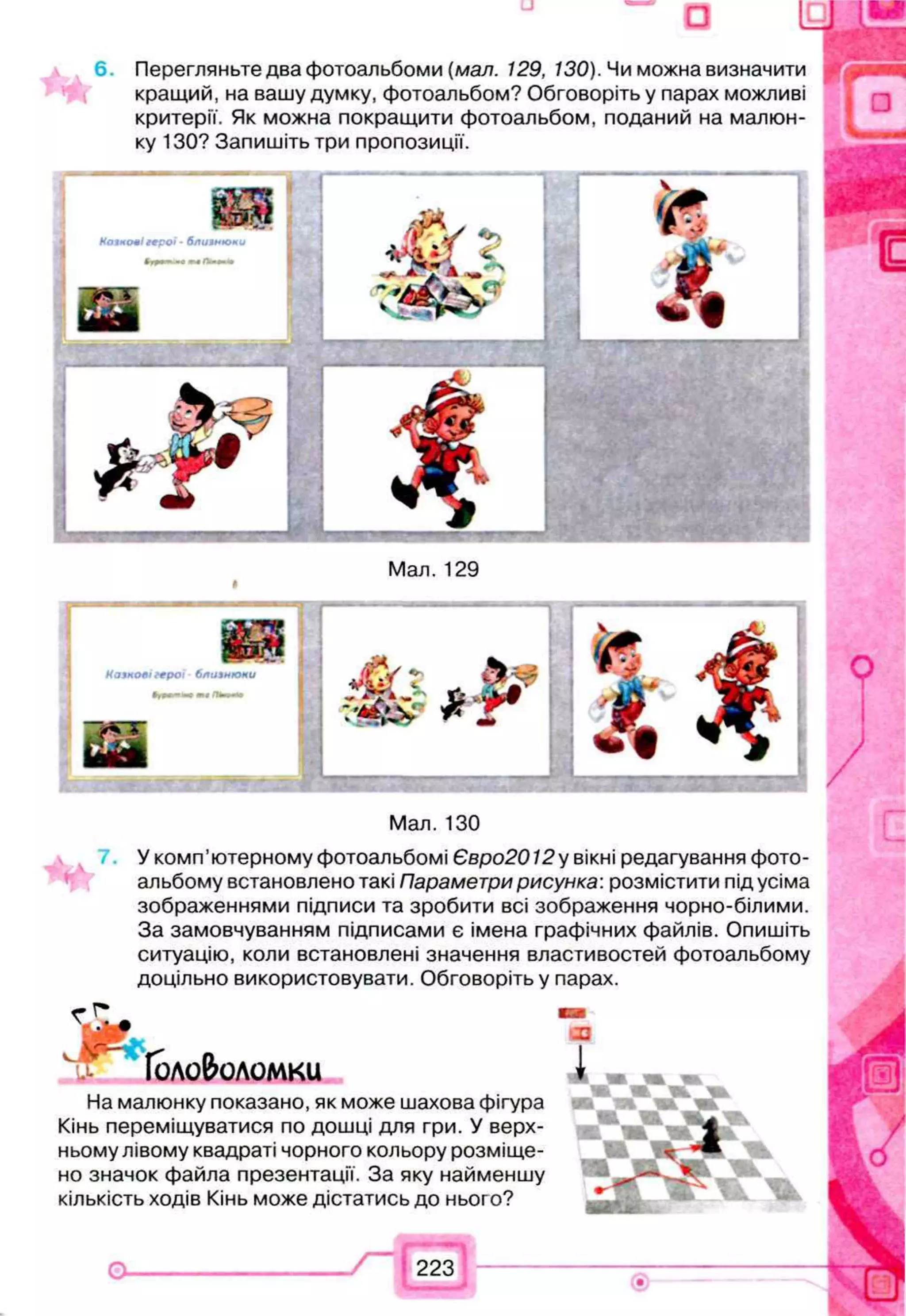 □
6 . Перегляньте два фотоальбоми (мал. 129, 130). Чи можна визначити
кращий, на вашу думку, фотоальбом? Обговоріть у парах можливі
критерії. Як можна покращити фотоальбом, поданий на малюн­
ку 130? Запишіть три пропозиції.
Н о я н о л і г е р о ї - б л и я н ю и и
Мал. 129
К а з к о в і г е р о ї б л и з н ю к и
ті П
Ь
т—
»
Мал. 130
У комп’ютерному фотоальбомі Євро2012у вікні редагування фото­
альбому встановлено такі Параметри рисунка: розмістити під усіма
зображеннями підписи та зробити всі зображення чорно-білими.
За замовчуванням підписами є імена графічних файлів. Опишіть
ситуацію, коли встановлені значення властивостей фотоальбому
доцільно використовувати. Обговоріть у парах.
Головоломки
ж
На малюнку показано, як може шахова фігура
Кінь переміщуватися по дошці для гри. У верх­
ньому лівому квадраті чорного кольору розміще­
но значок файла презентації. За яку найменшу
кількість ходів Кінь може дістатись до нього?
 