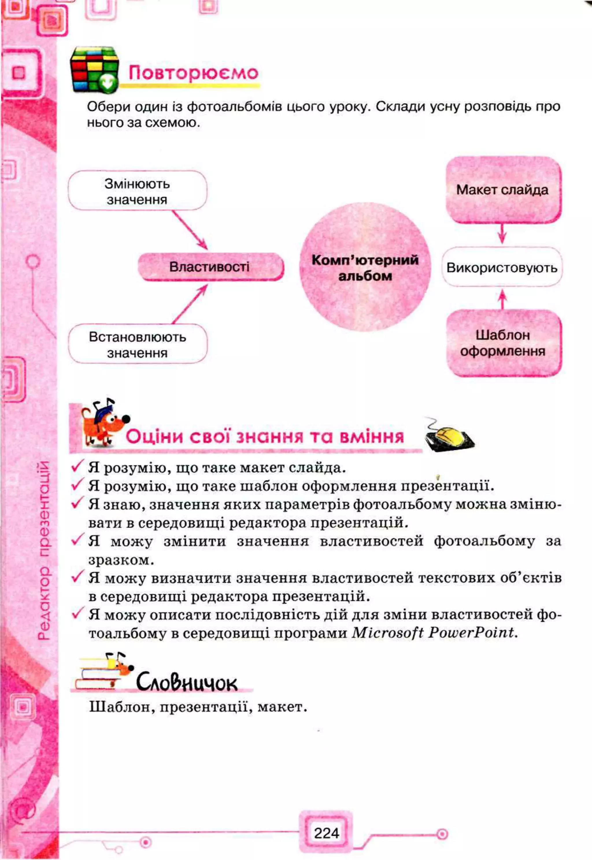 Повторюємо
Обери один із фотоальбомів цього уроку. Склади усну розповідь про
нього за схемою.
Змінюють
значення

Властивості
Комп’ютерний
альбом
/
Макет слайда
— j —
Використовують
т
Встановлюють Шаблон
значення оформлення
, ... J
Оціни свої знання та вміння
/ Я розумію, що таке макет слайда.
У Я розумію, що таке шаблон оформлення презентації.
У Я знаю, значення яких параметрів фотоальбому можна зміню­
вати в середовищі редактора презентацій.
> Я можу змінити значення властивостей фотоальбому за
зразком.
•/ Я можу визначити значення властивостей текстових об’єктів
в середовищі редактора презентацій.
V Я можу описати послідовність дій для зміни властивостей фо­
тоальбому в середовищі програми Microsoft PowerPoint.
Сло&иичок
Шаблон, презентації, макет.
 