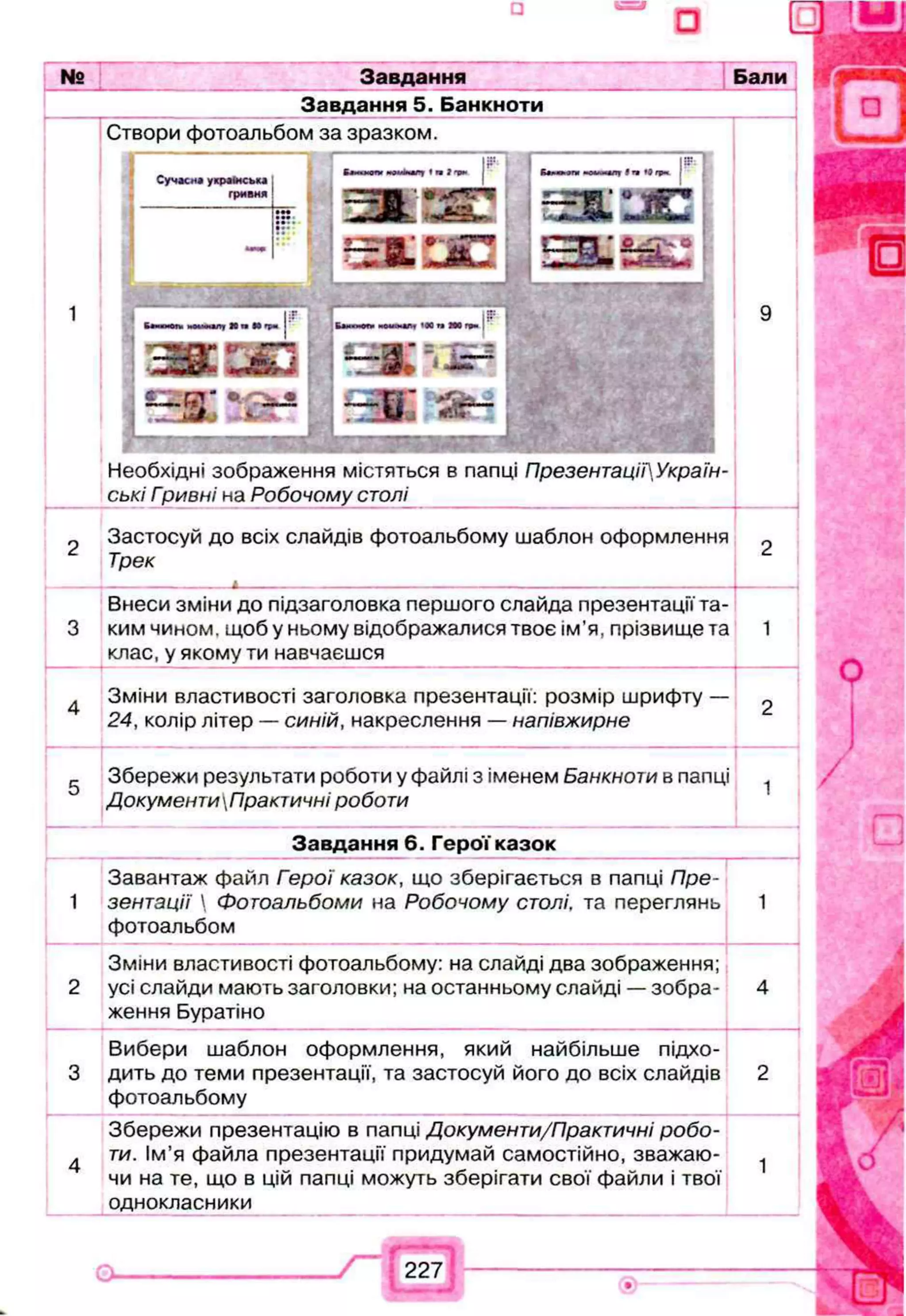 № Завдання
Завдання 5. Банкноти
Бали
-------
Створи фотоальбом за зразком.
Сучасна українська
гривня
-
•••
і г
ітІп
р
к j
— п а •
•о » й і -
г к і я с
С Э Э
Необхідні зображення містяться в папці ПрезентаціГУкраїн-
ські Гривні на Робочому столі
Застосуй до всіх слайдів фотоальбому шаблон оформлення
Трек
,----------------------------------- А----------------------------------------------------------------------------------------------------------------------------------------
Внеси зміни до підзаголовка першого слайда презентації та­
ким чином, щоб у ньому відображалися твоє ім’я, прізвище та
клас, у якому ти навчаєшся
4 Зміни властивості заголовка презентації: розмір шрифту — ^
24, колір літер — синій, накреслення — напівжирне
Збережи результати роботи у <
ДокументиПрактичні роботи
Збережи результати роботи у файлі з іменем Банкноти в папці 1
Завдання 6. Герої казок
Завантаж файл Герої казок, що зберігається в папці Пре-
1 зентації  Фотоальбоми на Робочому столі, та переглянь
фотоальбом
Зміни властивості фотоальбому: на слайді два зображення;
2 усі слайди мають заголовки; на останньому слайді — зобра­
ження Буратіно
Вибери шаблон оформлення, який найбільше підхо-
3 дить до теми презентації, та застосуй його до всіх слайдів
фотоальбому
Збережи презентацію в папці Документи/Практичні робо-
4 ти. Ім’я файла презентації придумай самостійно, зважаю­
чи на те, що в цій папці можуть зберігати свої файли і твої
однокласники
 