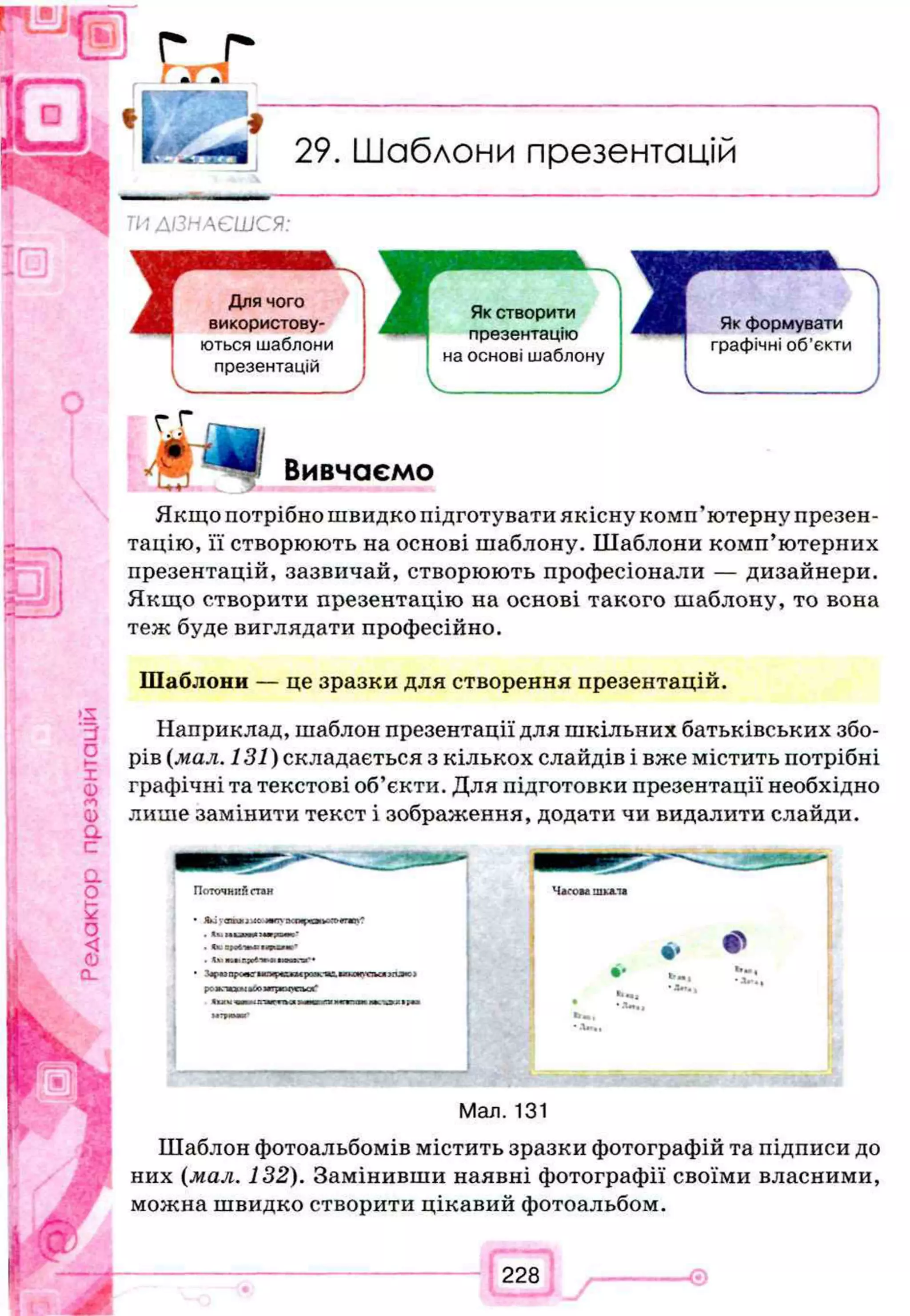 29. Шаблони презентацій
^ ТИ ДІЗНАЄШСЯ:
c f l Вивчаємо
Якщо потрібно швидко підготувати якісну комп’ютерну презен­
тацію, її створюють на основі шаблону. Шаблони комп’ютерних
презентацій, зазвичай, створюють професіонали — дизайнери.
Якщо створити презентацію на основі такого шаблону, то вона
теж буде виглядати професійно.
Шаблони — це зразки для створення презентацій.
Наприклад, шаблон презентації для шкільних батьківських збо­
рів (мал. 131)складається з кількох слайдів і вже містить потрібні
графічні та текстові об’єкти. Для підготовки презентації необхідно
лише замінити текст і зображення, додати чи видалити слайди.
У
Поточний стан
* )I*
J jлитжпфві^гю'
. U: ЗМІН
. І» г.иг^.и
Man. 131
Шаблон фотоальбомів містить зразки фотографій та підписи до
них (мал. 132). Замінивши наявні фотографії своїми власними,
можна швидко створити цікавий фотоальбом.
 