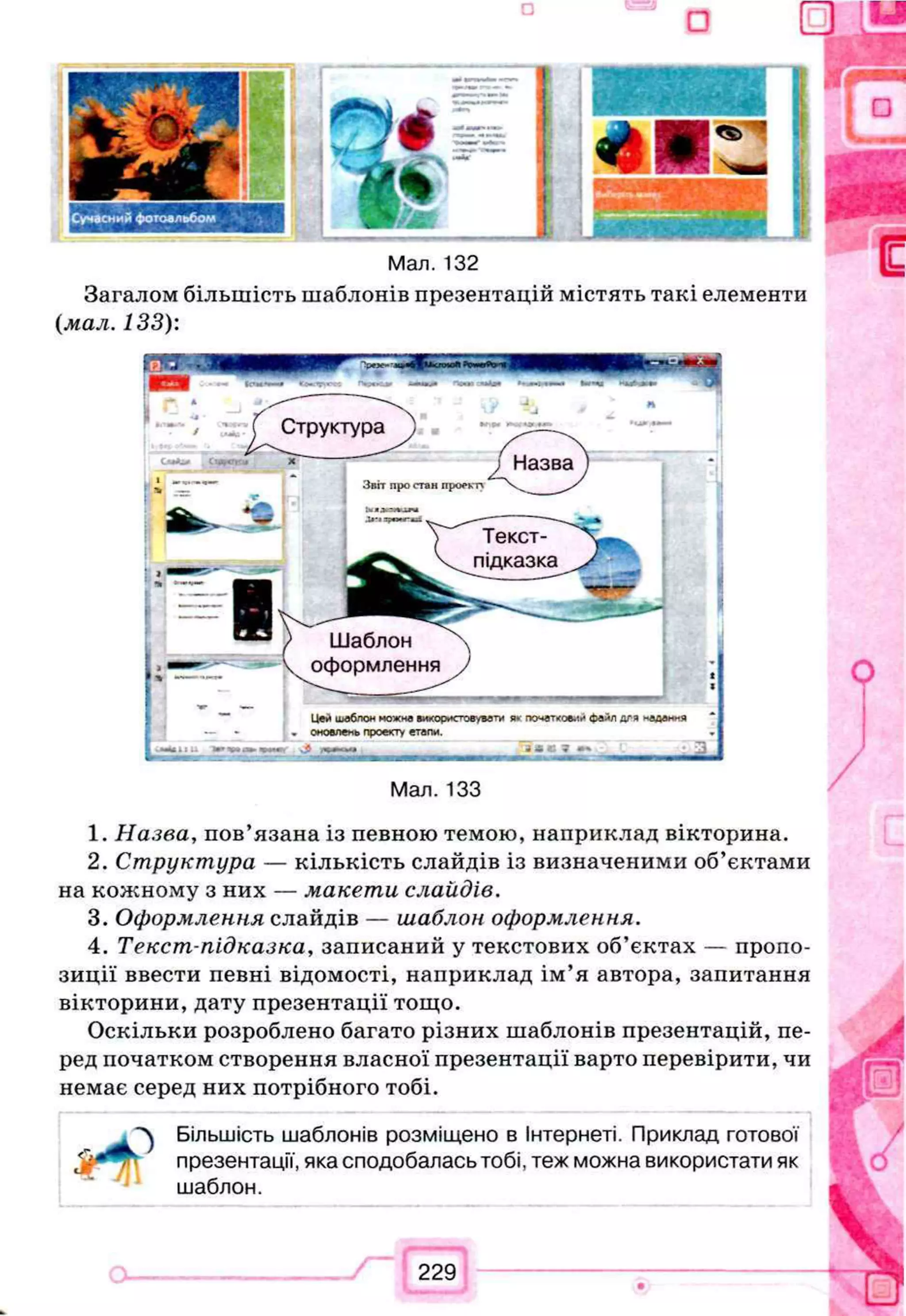 *
<5> '
□ u
Мал. 132
Загалом більшість шаблонів презентацій містять такі елементи
(мал. 133):
Мал. 133
1. Назва, пов’язана із певною темою, наприклад вікторина.
2. Структура — кількість слайдів із визначеними об’єктами
на кожному з них — макети слайдів.
3. Оформлення слайдів — шаблон оформлення.
4. Текст-підказка, записаний у текстових об’єктах — пропо­
зиції ввести певні відомості, наприклад ім’я автора, запитання
вікторини, дату презентації тощо.
Оскільки розроблено багато різних шаблонів презентацій, пе­
ред початком створення власної презентації варто перевірити, чи
немає серед них потрібного тобі.
Більшість шаблонів розміщено в Інтернеті. Приклад готової
презентації, яка сподобалась тобі, теж можна використати як
шаблон.
229
Структура
Назва
Звіт про стан проекту
Текст-
підказка
Шаблон
оформлення
Цей шаблон ножна використовувати я* початковий файл дгя надання
оновлень проекту етапи.
 