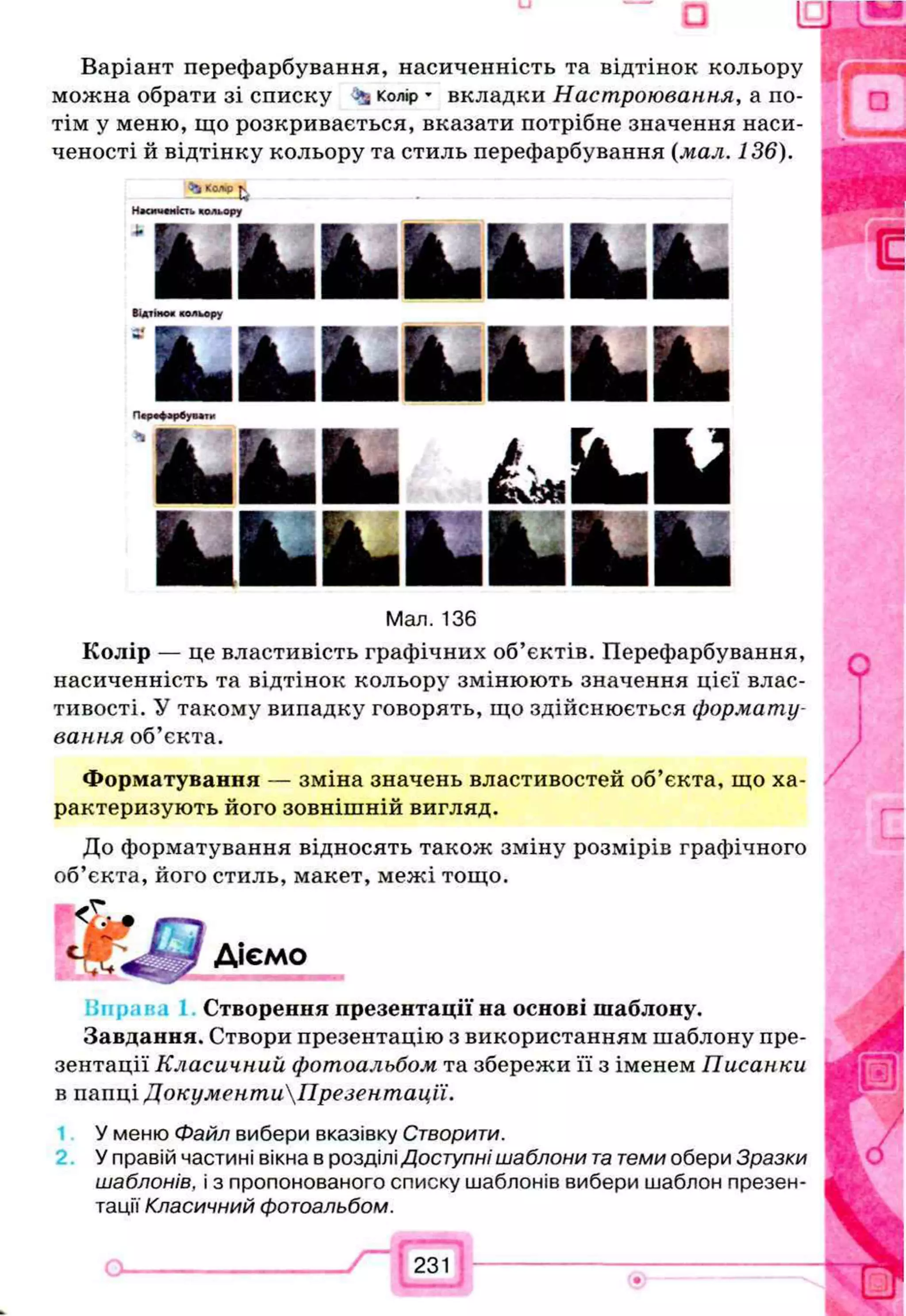Варіант перефарбування, насиченність та відтінок кольору
можна обрати зі списку ^ колір * вкладки Настроювання, а по­
тім у меню, що розкривається, вказати потрібне значення наси­
ченості й відтінку кольору та стиль перефарбування (мал. 136).
3
4
К
Ш
В
Дjv
Н»<ииеність кольору
k fc ifc ilL b iS b ifL
Відтінок кольору
Іїяѣ ш ѣ я Ѣ й ѣ я ѣ я ѣ я
Піріф^ бунш
U L І Л Л І
Мал. 136
Колір — це властивість графічних об’єктів. Перефарбування,
насиченність та відтінок кольору змінюють значення цієї влас­
тивості. У такому випадку говорять, що здійснюється формату­
вання об’єкта.
Форматування — зміна значень властивостей об’єкта, що ха­
рактеризують його зовнішній вигляд.
До форматування відносять також зміну розмірів графічного
об’єкта, його стиль, макет, межі тощо.
Діємо
Створення презентації на основі шаблону.
Завдання. Створи презентацію з використанням шаблону пре­
зентації Класичний фотоальбом та збережи її з іменем Писанки
в папці ДокументиПрезентації.
У меню Файл вибери вказівку Створити.
У правій частині вікна в розділі Доступні шаблони т
атеми обери Зразки
шаблонів, і з пропонованого списку шаблонів вибери шаблон презен­
тації Класичний фотоальбом.
о_______________ /“ Г г з їі----------------------------------
 