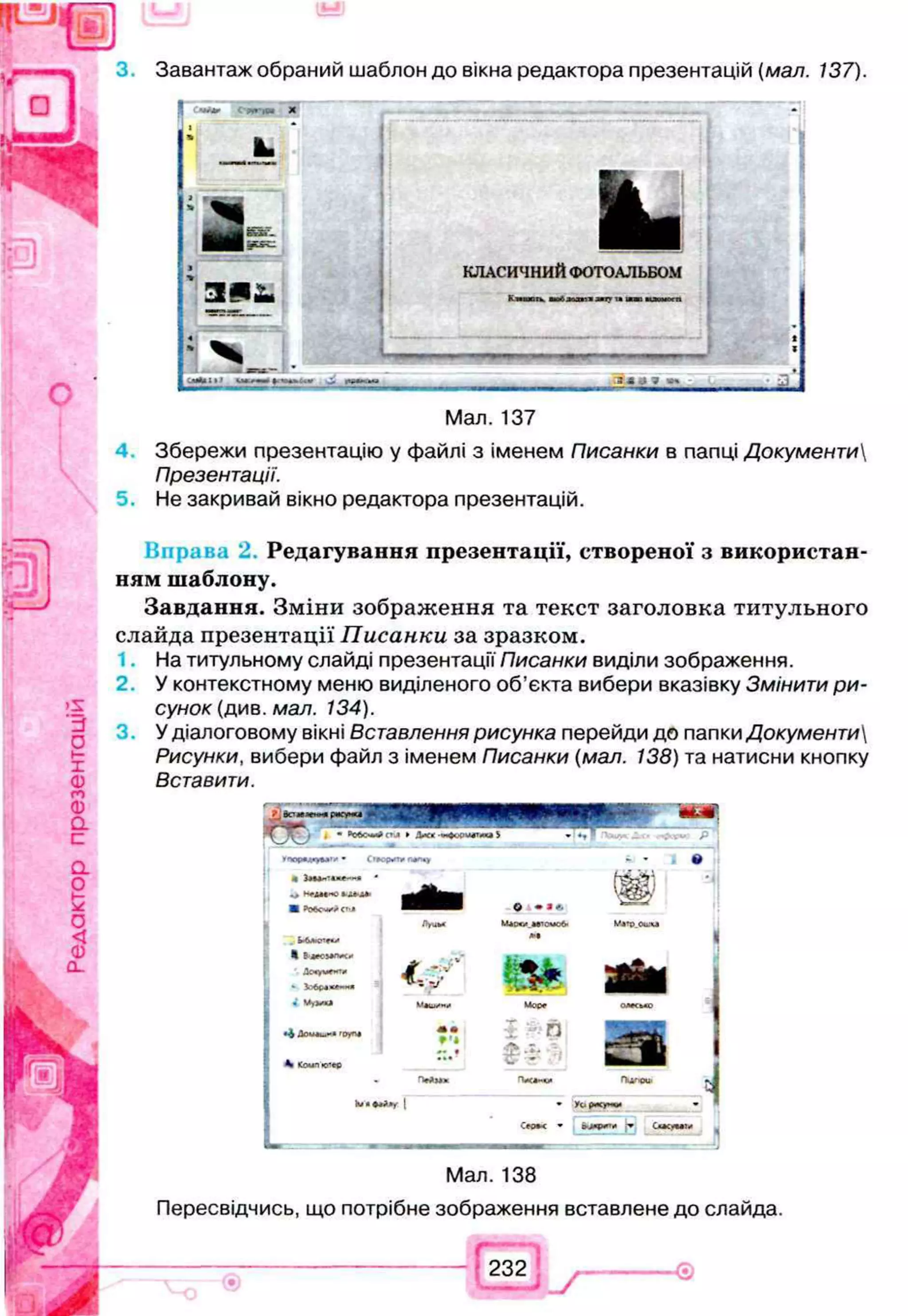 Завантаж обраний шаблон до вікна редактора презентацій (мал. 137).
я
1
»
_
_
_
_
_JL
і
*
я
Л ^ Я ё ѵ х ..
>
>
Э І І І 1
СЯкІІ) Г
Ч
М
К
И
І .34*7
Мал. 137
4 Збережи презентацію у файлі з іменем Писанки в папці Документи
Презентації.
5. Не закривай вікно редактора презентацій.
Вправа 2 Редагування презентації, створеної з використан­
ням шаблону.
Завдання. Зміни зображення та текст заголовка титульного
слайда презентації Писанки за зразком.
На титульному слайді презентації Писанки виділи зображення.
2. У контекстному меню виділеного об’єкта вибери вказівку Змінити ри­
сунок (див. мал. 134).
3 . У діалоговому вікні Вставлення рисунка перейди до папки Документи
Рисунки, вибери файл з іменем Писанки (мал. 138) та натисни кнопку
Вставити.
' >
С
Я
В
«
И
М
Ір
«
с
■ CT.J
HВдеОМ
ЛаЮ
*
Ловументц
*
4М
у
ім
і
• і tO
fra
К
CjT
M
a
n
lv* I
О •*<.
Miw.lTOMCfr
Ї&ЙМ
• I Я П
* yt . (мсуч*
C
e
o
*
< * ГІ
Мал. 138
Пересвідчись, що потрібне зображення вставлене до слайда.
Г 1
232
® І____ і /
 