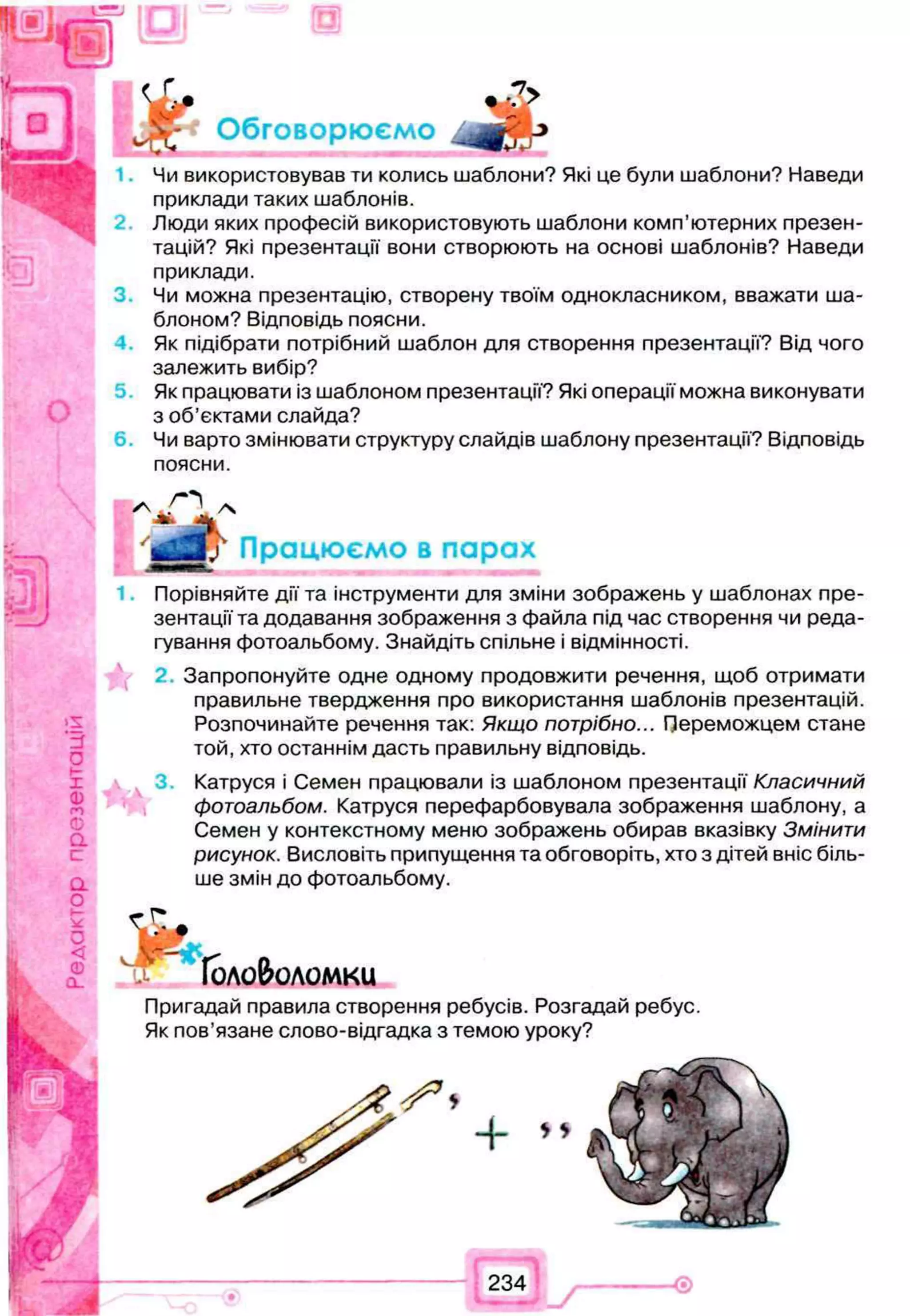 J
Чи використовував ти колись шаблони? Які це були шаблони? Наведи
приклади таких шаблонів.
Люди яких професій використовують шаблони комп’ютерних презен­
тацій? Які презентації вони створюють на основі шаблонів? Наведи
приклади.
Чи можна презентацію, створену твоїм однокласником, вважати ша­
блоном? Відповідь поясни.
Як підібрати потрібний шаблон для створення презентації? Від чого
залежить вибір?
5 Як працювати із шаблоном презентації? Які операції можна виконувати
з об’єктами слайда?
6 . Чи варто змінювати структуру слайдів шаблону презентації? Відповідь
поясни.
Порівняйте дії та інструменти для зміни зображень у шаблонах пре­
зентації та додавання зображення з файла під час створення чи реда­
гування фотоальбому. Знайдіть спільне і відмінності.
2.Запропонуйте одне одному продовжити речення, щоб отримати
правильне твердження про використання шаблонів презентацій.
Розпочинайте речення так: Якщо потрібно... Переможцем стане
той, хто останнім дасть правильну відповідь.
Катруся і Семен працювали із шаблоном презентації Класичний
фотоальбом. Катруся перефарбовувала зображення шаблону, а
Семен у контекстному меню зображень обирав вказівку Змінити
рисунок. Висловіть припущення та обговоріть, хто з дітей вніс біль­
ше змін до фотоальбому.
порох
Пригадай правила створення ребусів. Розгадай ребус.
Як пов’язане слово-відгадка з темою уроку?
234
 