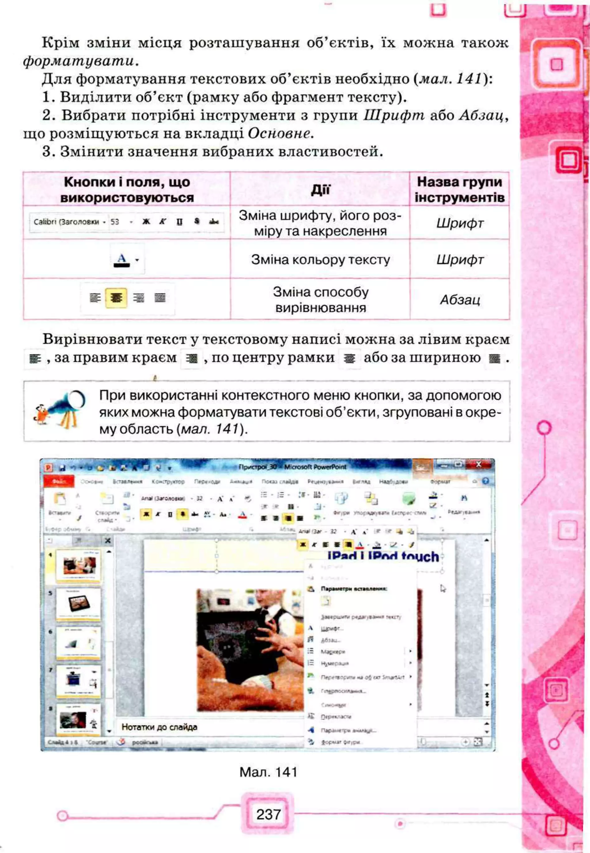 u 4 k £ S L
Крім зміни місця розташування об’єктів, їх можна також
форматувати.
Для форматування текстових об’єктів необхідно (мал. 141):
1. Виділити об’єкт (рамку або фрагмент тексту).
2. Вибрати потрібні інструменти з групи Шрифт або Абзац,
що розміщуються на вкладці Основне.
3. Змінити значення вибраних властивостей.
Кнопки і поля, що
використовуються Д і ї
Назва групи
інструментів
СайЬп (Заголовки • 53 • Ж А" 0 * «
Ь
«
Зміна шрифту, його роз­
міру та накреслення
Шрифт
А - Зміна кольору тексту Шрифт
е * я я Зміна способу
вирівнювання
Абзац
Вирівнювати текст у текстовому написі можна за лівим краєм
і , за правим краєм ш , по центру рамки а або за шириною ш .
_____________ і___________________________________________
При використанні контекстного меню кнопки, за допомогою
яких можна форматувати текстові об’єкти, згруповані в окре­
му область (мал. 141).
а
п
* .Злгадомя. - А' *
Ж Ж D А
» ,Д
т а
е З
а.г»'Лг С Л »’ ' ' -k-J,_
_
_
_
_
_
_
_
_
* * Ш* Я У ■t
ІРягі І ІРлН МцсЬ
ШІ
Нотатки до слайда
'С9Ф Ы р С О > М
__
Мал. 141
237
 