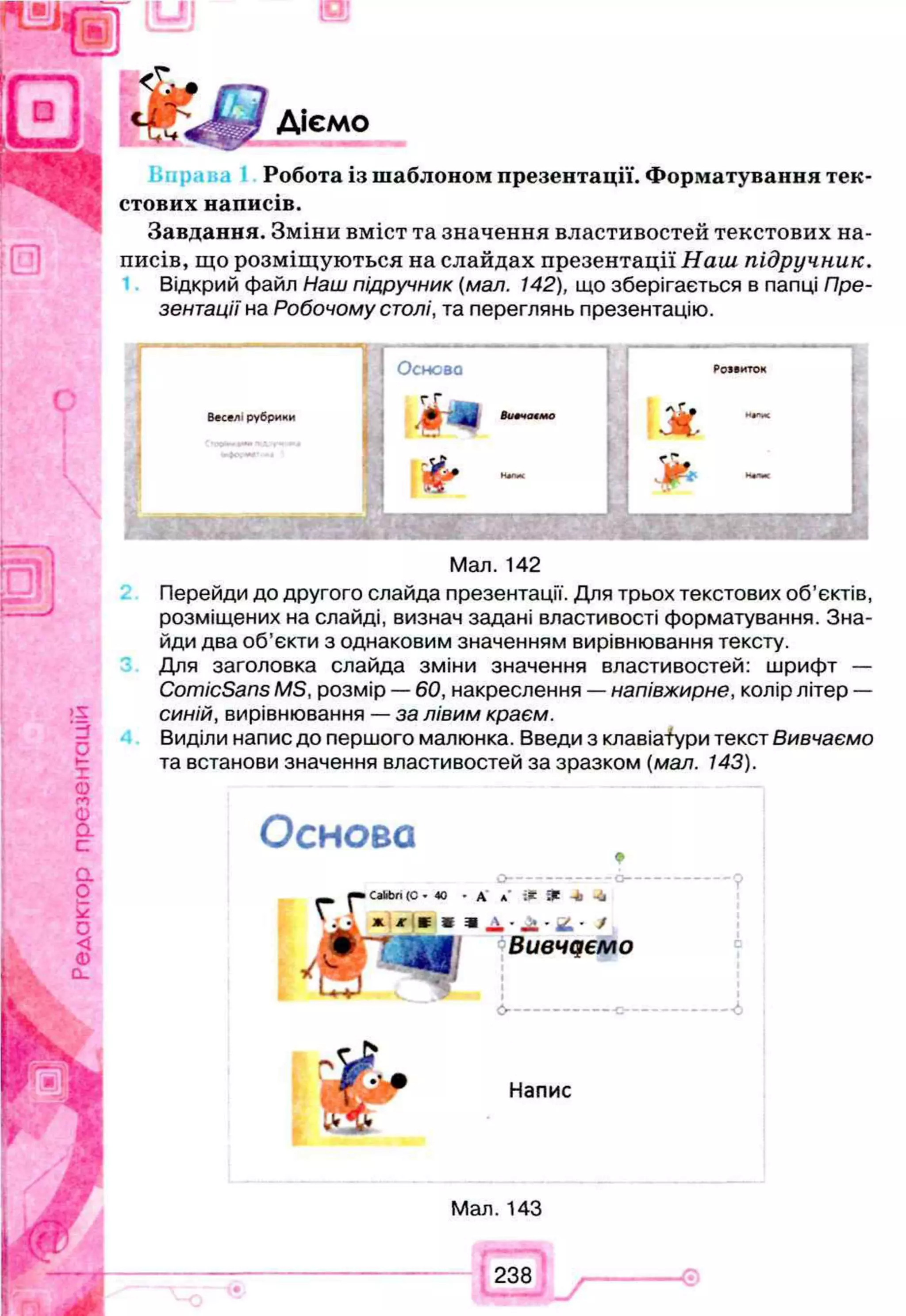 Діємо
Робота із шаблоном презентації. Форматування тек­
стових написів.
Завдання. Зміни вміст та значення властивостей текстових на­
писів, що розміщуються на слайдах презентації Наш підручник.
Відкрий файл Наш підручник (мал. 142), що зберігається в папці Пре­
зентації на Робочому столі, та переглянь презентацію.
Веселі рубрики
і 1 Основа
г Г
* Л І 8и«чо«мс
;
, & -
Розвиток
Ж
£*>
<№
Мал. 142
Перейди до другого слайда презентації. Для трьох текстових об’єктів,
розміщених на слайді, визнач задані властивості форматування. Зна­
йди два об’єкти з однаковим значенням вирівнювання тексту.
Для заголовка слайда зміни значення властивостей: шрифт —
ComicSans MS, розмір — 60, накреслення — напівжирне, колір літер —
синій, вирівнювання — за лівим краєм.
Виділи напис до першого малюнка. Введи з клавіатури текст Вивчаємо
та встанови значення властивостей за зразком (мал. 143).
Основа
О ------------------------------- О ------
•СаЬЬп(С- 40 - А *
■ і* * -* -4
Вивчаємо
Напис
Мал. 143
238
 
